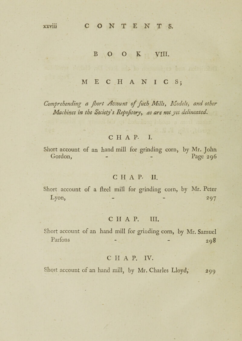 BOOK VIII. r MEC HANICS; Comprehending a port Account of fuch Mills, Models, and other Machines in the Society s Repofuoryy as are not yet delineated. CHAP. I. Short account of an hand mill for grinding corn, by Mr. John Gordon, - - Page 296 CHAP- II. ' \ Short account of a fteel mill for grinding corn, by Mr. Peter Lyon, - - 297 CHAP. III. Short account of an hand mill for grinding corn, by Mr. Samuel Parfons 298 CHAP. IV. Short account of an hand mill, by Mr. Charles Lloyd, 299