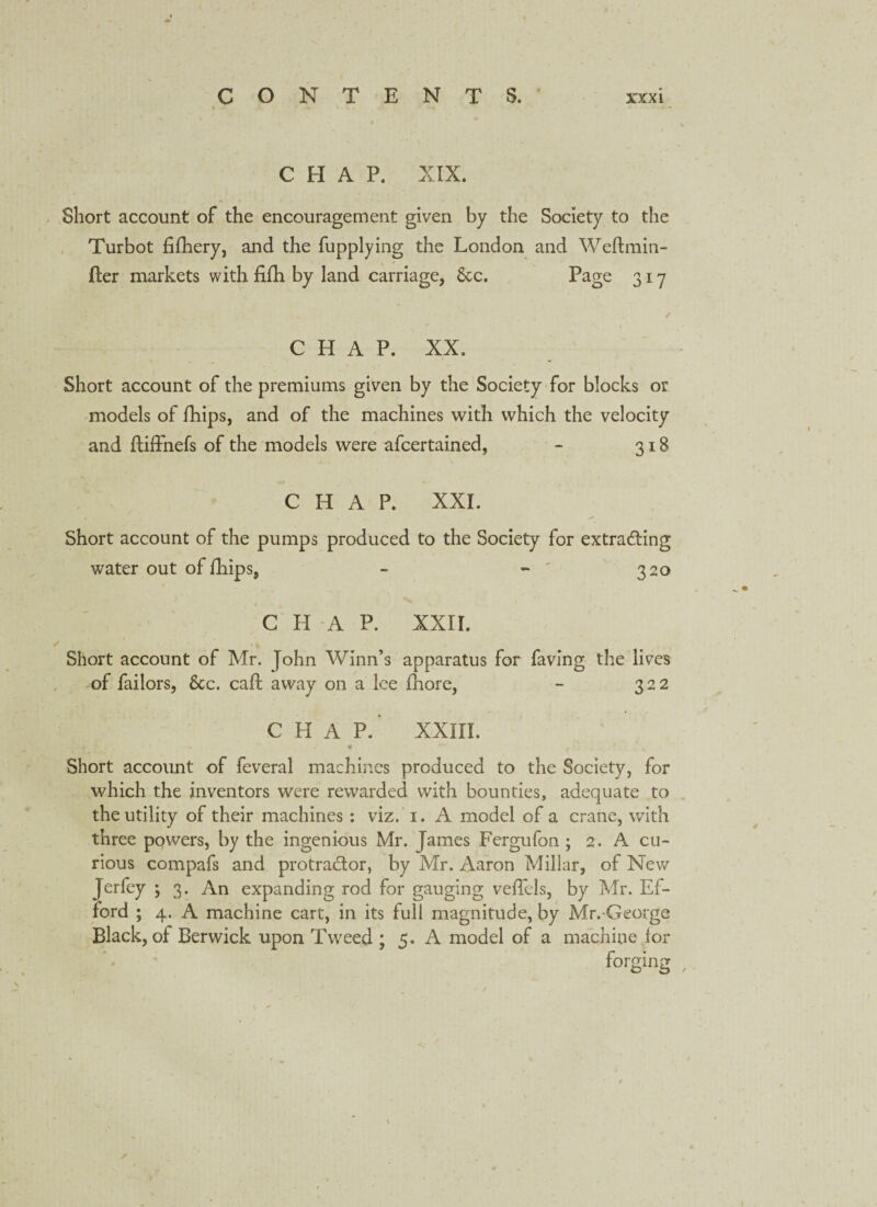 CHAP. XIX. Short account of the encouragement given by the Society to the Turbot fifhery, and the fupplying the London and Weftmin- fter markets with fidi by land carriage, 8cc. Page 317 • - f C H A P. XX. Short account of the premiums given by the Society for blocks or models of fhips, and of the machines with which the velocity and ftiffnefs of the models were afcertained, - 318 CHAP. XXL * . , Short account of the pumps produced to the Society for extracting water out of Ihips, - - ' 320 CHAP. XXII. Short account of Mr. John Winn’s apparatus for faving the lives of failors, 8cc. call away on a Ice fhore, - 322 CHAP.’ XXIII. i \ „ Short account of feveral machines produced to the Society, for which the inventors were rewarded with bounties, adequate to the utility of their machines : viz. 1. A model of a crane, with three powers, by the ingenious Mr. James Fergufon ; 2. A cu¬ rious compafs and protractor, by Mr. Aaron Millar, of New Jerfey ; 3. An expanding rod for gauging vefTels, by Mr. Ef- ford ; 4. A machine cart, in its full magnitude, by Mr.-George Black, of Berwick upon Tweed : 5. A model of a machine for forging