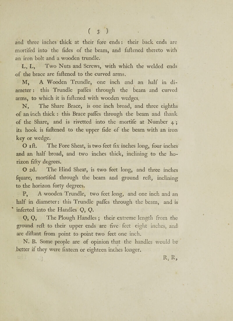 and three inches thick at their fore ends: their back ends are mortifed into the fides of the beam, and faftened thereto with an iron bolt and a wooden trundle. L, L, Two Nuts and Screws, with which the w'elded ends of the brace are faftened to the curved arms. M, A Wooden Trundle, one ineh and an half in di¬ ameter : this Trundle pafies through the beam and curved arms, to which it is faftened with wooden wedges. N, The Share Brace, is one inch broad, and three eighths of an inch thick : this Brace pafies through the beam and ftiank of the Share, and is rivetted into the mortife at Number 4 ; its hook is faftened to the upper fide of the beam with an iron key or wedge. O 1 ft. The Fore Sheat, is two feet fix inches long, four inches and an half broad, and two inches thick, inclining to the ho¬ rizon fifty degrees. O 2d. The Hind Sheat, is two feet long, and three inches fquare, mortifed through the beam and ground reft, inclining to the horizon forty degrees. P, A wooden Trundle, two feet long, and one inch and an half in diameter: this Trundle pafies through the beam, and is inferted into the Handles Q, Q. O, 0, The Plough Handles ; their extreme length from the ground reft to their upper ends are five feet eight inches, and are diftant from point to point two feet one inch. N. B. Some people are of opinion that the handles would be better if they were fixteen or eighteen inches longer. R,R,