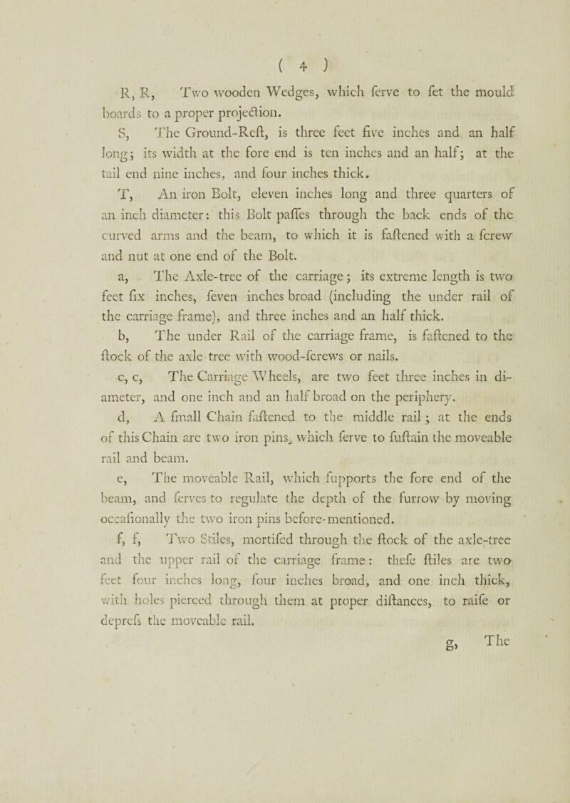 R, R, Two wooden Wedges, which ferve to fet the mould¬ boards to a proper projection. S, The Ground-Reft, is three feet five inches and an half long; its width at the fore end is ten inches and an half; at the tail end nine inches, and four inches thick, T, An iron Bolt, eleven inches long and three quarters of an inch diameter: this Bolt paftes through the back ends of the curved arms and the beam, to which it is faftened with a fcrew and nut at one end of the Bolt. a, The Axle-tree of the carriage; its extreme length is two feet fix inches, feven inches broad (including the under rail of the carriage frame), and three inches and an half thick. b, The under Rail of the carriage frame, is faftened to the ftock of the axle tree with wood-fcrews or nails. c, c, The Carriage Wheels, are two feet three inches in di¬ ameter, and one inch and an half broad on the periphery. d, A fmall Chain faftened to the middle rail ; at the ends of this Chain are two iron pins_, which ferve to fuftain the moveable rail and beam. e, The moveable Rail, which fupports the fore end of the beam, and ferves to regulate the depth of the furrow by moving occafionally the two iron pins before-mentioned. f, f, Two Stiles, mcrtifed through the ftock of the axle-tree and the upper rail of the carriage frame: thefe ftiles are two feet four inches long, four inches broad, and one inch thick, with holes pierced through them at proper diftances, to raife or deprefs the moveable rail. g> The