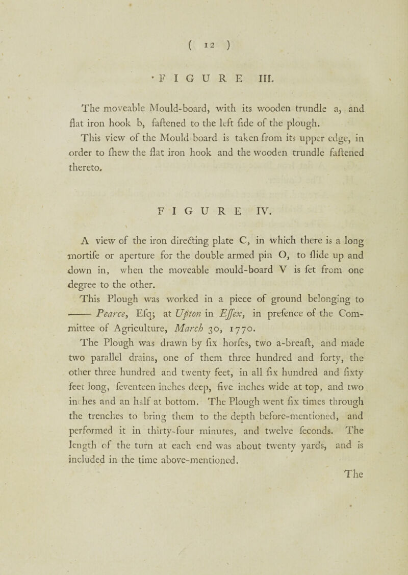 •FIGURE III. The moveable Mould-board, with its wooden trundle a, and flat iron hook b, faftened to the left fide of the plough. This view of the Mould-board is taken from its upper edge, in order to fhew the flat iron hook and the wooden trundle faftened thereto. FIGURE IV. \ A view of the iron directing plate C, in which there is a long mortife or aperture for the double armed pin O, to Aide up and down in, when the moveable mould-board V is fet from one degree to the other. This Plough was worked in a piece of ground belonging to - Pearce, Efq; at TJfit on in EJfex, in prefence of the Com¬ mittee of Agriculture, March 30, 1770. The Plough was drawn by fix horfes, two a-breaft, and made two parallel drains, one of them three hundred and forty, the other three hundred and twenty feet, in all fix hundred and fixty feec long, feventcen inches deep, five inches wide at top, and two in; hes and an half at bottom. The Plough went fix times through the trenches to bring them to the depth before-mentioned, and performed it in thirty-four minutes, and twelve feconds. The length of the turn at each end was about twenty yards, and is included in the time above-mentioned. The