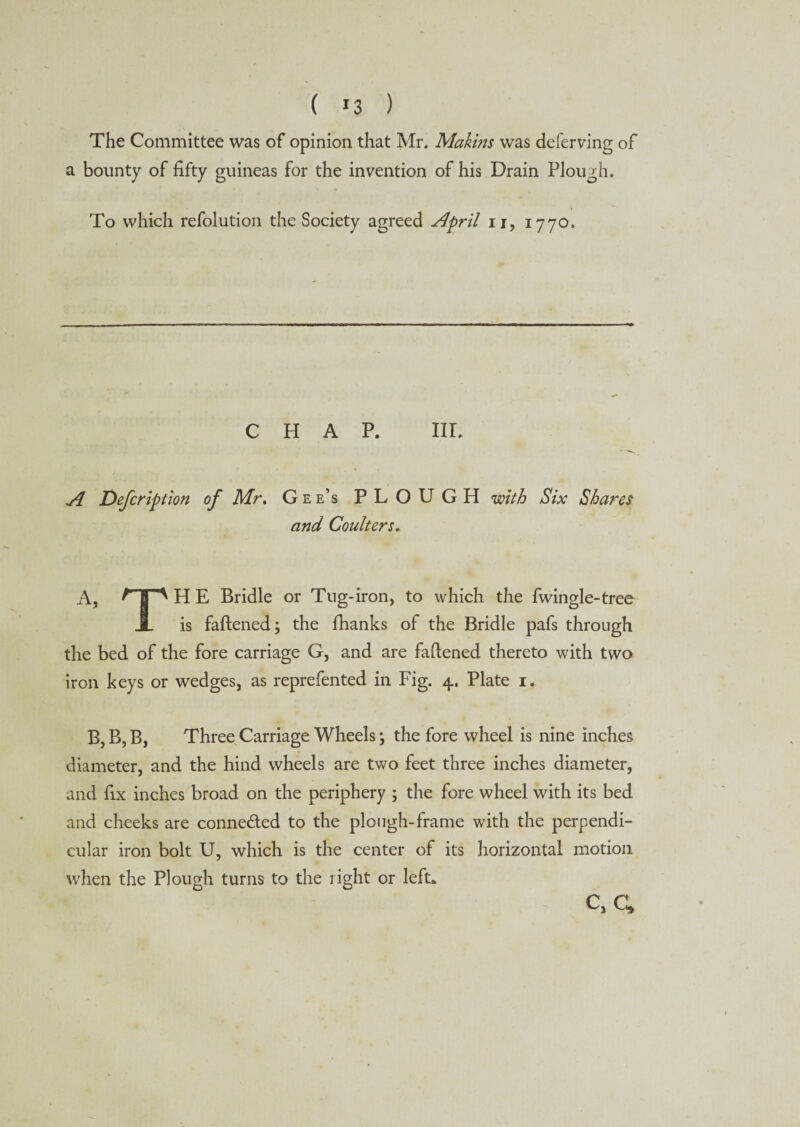 The Committee was of opinion that Mr. Mahins was deferving of a bounty of fifty guineas for the invention of his Drain Plough. To which refolution the Society agreed April n, 1770. CHAP. III. A Defer ip t ion of Mr. Gee’s PLOUGH with Six Shares and Coulters. A, np H E Bridle or Tug-iron, to which the fwingle-tree X is fattened; the fhanks of the Bridle pafs through the bed of the fore carriage G, and are fattened thereto with two iron keys or wedges, as reprefented in Fig. 4. Plate 1. B, B, B, Three Carriage Wheels; the fore wheel is nine inches diameter, and the hind wheels are two feet three inches diameter, and fix inches broad on the periphery ; the fore wheel with its bed and cheeks are connected to the plough-frame with the perpendi¬ cular iron bolt U, which is the center of its horizontal motion when the Plough turns to the right or left*