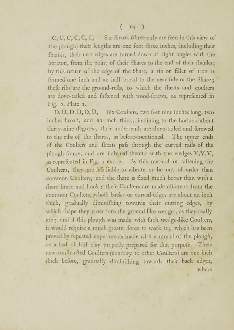 C, C, C, C, C, C, Six Shares (three only are feeri in this view of the plough) their lengths are one foot three inches, including their fhanks, their near edges are turned down at right angles with the horizon, from the point of their Shares to the end of their fhanks* by this return of the edge of the Share, a rib or fillet of iron is formed one inch and an half broad to the near fide of the Share; thefe ribs are the ground-refis, to which the fheats and coulters are dove-tailed and fattened with wood-fcrews, as reprefented in Fig. 2. Plate i. D, D, D, D, D, D, Six Coulters, two feet nine inches long, two inches broad, and an inch thick, inclining to the horizon about thirty-nine degrees; their under ends are dove-tailed and fcrewed to the ribs of the fhares, as before-mentioned. The upper ends of the Coulters and fheats pafs through the curved rails of the plough frame, and are fattened thereto with the wedges V,V,V, as reprefented in Fig. i and 2. By this method of faftening the Coulters, they are lefs liable to vibrate or be out of order than common Coulters, and the fhare is fixed much better than with a ill arc brace and hook : thefe Coulters are made different from the common Coulters, whofe backs or curved edges are about an inch thick, gradually diminifhing towards their cutting edges, by which fhape they enter into the ground like wedges, as they really are ; and if this plough was made with fuch wedge-like Coulters, it would require a much greater force to work it; which has been proved by repeated experiments made with a model of the plough, on a bed of fiiff clay properly prepared for that purpofe. Thefe new-conftrufled Coulters (contrary to other Coulters) are one inch thick before, gradually diminifhing towards their back edges, where