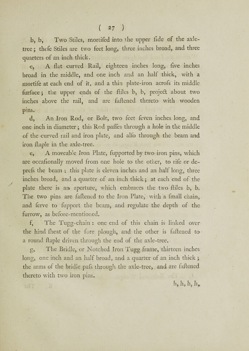 b, b, Two Stiles, mortifed into the upper fide of the axle- tree ; thefe Stiles are two feet long, three inches broad, and three quarters of an inch thick. c, A flat curved Rail, eighteen inches long, live inches broad in the middle, and one inch and an half thick, with a mortife at each end of it, and a thin plate-iron acrofs its middle furface; the upper ends of the ftiles b, b, projed about two inches above the rail, and are faffened thereto with wooden pins. d, An Iron Rod, or Bolt, two feet feven inches long, and one inch in diameter ; this Rod paffes through a hole in the middle of the curved rail and iron plate, and alfo through the beam and iron ffaple in the axle-tree. e, A moveable Iron Plate, fupported by two iron pins, which are occafionally moved from one hole to the other, to rife or de- prefs the beam ; this plate is eleven inches and an half long, three inches broad, and a quarter of an inch thick; at each end of the plate there is an aperture, which embraces the two ftiles b, b. The two pins are faftencd to the Iron Plate, with a fmall chain, and ferve to fupport the beam, and regulate the depth of the furrow, as before-mentioned. f, The Tugg-chain : one end of this chain is linked over the hind fheat of the fore plough, and the other is faftened to a round ftaple driven through the end of the axle-tree. g, The Bridle, or Notched Iron Tugg frame, thirteen inches long, one inch and an half broad, and a quarter of an inch thick ; the arms of the bridle pafs through the axle-tree, and are failened thereto with two iron pins. h, h, h, h.