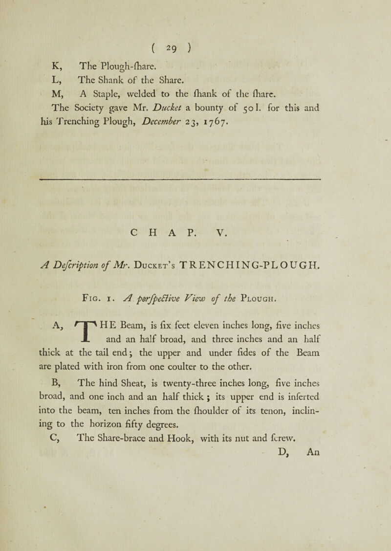 K, The Plough-fhare. L, The Shank of the Share. M, A Staple, welded to the fhank of the fhare. The Society gave Mr. Ducket a bounty ol 501. for this and his Trenching Plough, December 23, 1767. CHAP. V. A Defcription of Mr. Ducket’s TRENCHING-PLOUGH. Fig. 1. A p&rfpeSUve View of the Plough. A3 F H E Beam, is fix feet eleven inches long, five inches X and an half broad, and three inches and an half thick at the tail end; the upper and under fides of the Beam are plated with iron from one coulter to the other. B, The hind Sheat, is twenty-three inches long, five inches broad, and one inch and an half thick ; its upper end is inferted into the beam, ten inches from the fhoulder of its tenon, inclin¬ ing to the horizon fifty degrees. C, The Share-brace and Hook, with its nut and fcrew. D, An