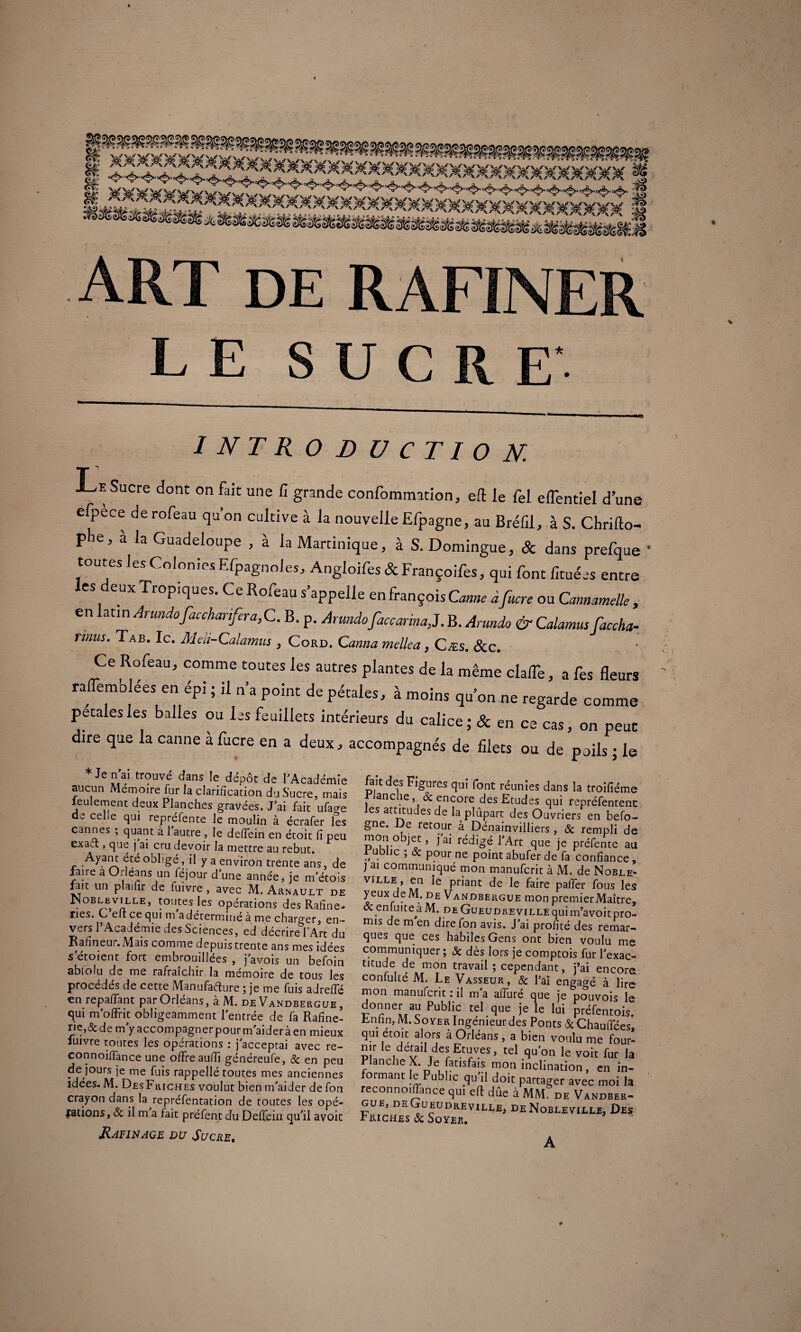 introduction. r J <e Sucre dont on fait une fi grande confommation, eft le fel elTentiel d’une efpece derofeau qu’on cultive à la nouvelle Efpagne, au Bréfil, à S. Chrifto- plie, à la Guadeloupe , à la Martinique, à S. Domingue, & dans prefque • toutes les ColoniesEfpagnoles, Angloifes &Françoifes, qui font fituées entre les deux Tropiques. Ce Rofeau s’appelle enfrançoisGaw àfucre ou Cannamelle , en ati n Arundofaccharifira,C. B. p. Arundofaccarina,J. B. Arundo & Calamus facetta- rmus. Tab. Ic. Meli-Calamus , Cord. Canna mellea, C ms. &c. Ce Rofeau, comme toutes les autres plantes de la même clalTe, a fes fleurs raflemblées en épi ; il n’a point de pétales, à moins qu’on ne reglrde coJZ petales les balles ou les feuillets intérieurs du calice ; & en ce cas, on peut dire que la canne àfucre en a deux, accompagnés de filets ou de poils ; le Je Eai trouvé dans Ie dépôt de l’Académie aucun Mémoire fur la clarification du Sucre, mais ieulement deux Planches gravées. J’ai fait ufage de celle qui repréfente le moulin à écrafer les cannes ; quant à 1 autre , le deffein en étoit fi peu exad , que j ai cru devoir la mettre au rebut. Ayant été obligé, il y a environ trente ans, de faire a Orléans un léjour d’une année, je m’étois fait un plaifir de fuivre , avec M. Arnault de .oblevvlle, toutes les opérations des Rafine- nes. C elt ce qui m adéterminé à me charger, en¬ vers 1 Académie des Sciences, ed décrire f Art du Rafinéur. Mâis comme depuis trente ans mes idées s etoient fort embrouillées , j’avois un befoin ablolu de me rafraîchir la mémoire de tous les procédés de cette Manufacture ; je me fuis ad relié en repayant par Orléans, à M. de Vandbergue , qui m’offrit obligeamment l’entrée de fa Rafine- ne,& de m’y accompagner pour m’aider à en mieux fuivre toutes les opérations : j’acceptai avec re- connoilfance une offre aufii généreufe, 8c en peu de jours je me fuis rappellé toutes mes anciennes idées. M. DesFriches voulut bien m’aider de fon crayon dans la repréfentation de toutes les opé¬ rations, & il m a fait préfent du Deffeia qu’il avoit Rafinage du Sucre. fait des Figures qui font réunies dans la troifiéme , anc., & encore des Etudes qui repréfentenc les attitudes de la plupart des Ouvriers en befo- gne. De retour à Dénainvilliers , & rempli de monobjet, j’ai rédigé l’Art que je préfente au rublic ; & pour ne point abufer de fa confiance , ) ai communiqué mon manuferit à M. de Noble* VILLE ’ iu'1 Pl*anc ^aiTe paffer fous les yeux de M. de Vandbergue mon premier Maître» &enfuiteàM. de GuEUDREviLLEquim’avoitpro¬ mis de m en dire fon avis. J’ai profité des remar¬ ques que ces habiles Gens ont bien voulu me communiquer ; & dès lors je comptois fur l’exac¬ titude de mon travail ; cependant, j’ai encore confulté M. Le Vasseur, & l’ai engagé à lire mon manuferit : il m’a alluré que je pouvois le donner au Public tel que je le lui préfentois. Enfin, M. Soyer Ingénieur des Ponts & Chauffées qui étoit alors à Orléans , a bien voulu me four- n.r le detail des Etuves, tel qu'on le voit fut la Planche X. Je fatisfais mon inclination, en in¬ formant le Public qu’il doit partager avec moi la reconnoiflance qui eft dûe à MM. de Vandber- GUE, DE GueUDREVILLE, DE NoBLEVILLE, ÛES r riches & Soyer.