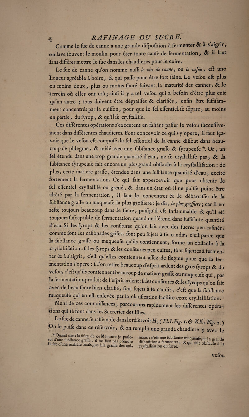 Comme le fuc de canne a une grande difpofition à fermenter & a s aigrir, 'on lave fouvent le moulin pour ôter toute caufe de fermentation, & il faut fans différer mettre le fuc dans les chaudières pour le cuire. Le fuc de canne qu’on nomme auffi le vin de canne, ou le vefou, eft une liqueur agréable à boire, 8c qui paffe pour être fort faine. Le vefou eft plus ou moins doux, plus ou moins fucré fuivant la maturité des cannes, 8c le terrein où elles ont crû; ainfi il y a tel vefou qui a befoin d’être plus cuit qu’un autre ; tous doivent être dégraiffés 8c clarifiés , enfin être fîiffifam- ment concentrés par la cuiffon, pour que le fel effentiel fe fépare, au moins en partie, du fyrop, 8c qu’il fe cryftallife. Ces différentes opérations s’exécutent en faifant paffer le vefou fiicceffîve- ment dans différentes chaudières. Pour concevoir ce qui s’y opéré, il faut fça-* voir que le vefou eft compofé du fel effentiel de la canne diffout dans beau¬ coup de phlegme, 8c mêlé avec une fubftance graffe 8c fyrupeufe *. Or , un fel étendu dans une trop grande quantité d’eau, ne fe cryftallife pas, & la fubftance fyrupeufe fait encore un plusgrand obftacle à la cryftallifation : de plus, cette matière graffe, étendue dans une fuffifante quantité d’eau, excite fortement la fermentation. Ce qui fait appercevoir que pour obtenir le fel effentiel cryftallife ou grené, 8c dans un état où il ne puiffe point être altéré par la fermentation , il faut le concentrer 8c le débarraffer de la fubftance graffe ou muqueufe la plus groffiere: je dis, la plus grof]iere\ car il en refte toujours beaucoup dans le fucre, puifqu’il eft inflammable 8c qu’il eft toujours fufceptible de fermentation quand on l’étend dans fuffifante quantité d’eau. Si les fyrops 8c les confitures qu’on fait avec des fucres peu rafïnés, comme font les caffonades grifes, font peu fujets à fe candir, c’eft parce que la fubftance graffe ou muqueufe qu’ils contiennent, forme un obftacle à la cryftallifation : fi les fyrops & les confitures peu cuites, font fujettes à fermen¬ ter & à s’aigrir, c’eft qu’elles contiennent affez de flegme pour que la fer¬ mentation s opéré : fil on retire beaucoup d’efprit ardent des gros fyrops 8c du vefou, c eft qu ils contiennent beaucoup de matière graffe ou muqueufe qui, par la fermentation,produit de fefprit ardent: files confitures &lesfyrops qu’on fait avec de beau fucre bien clarifié, font fujets à fe candir, c’eft que la fubftance muqueufe qui en eft enlevée par la clarification facilite cette cryftallifation. Muni de ces connoiffances, parcourons rapidement les différentes opéra¬ tions qui fe font dans les Sucreries deslfles. Le fuc de canne fe raffemble dans le réfervoir H, ( PI. 1. Fig. i.&KK, Fig. 2. ) iOn le puile dans ce refervoir, & on remplit une grande chaudière ï avec le * Quand dans la fuite de ce Mémoire je parle- ra-î a une fubftance grafte , il ne faut pas prendre I idee d une matière analogue à la graifle des ani^ difpofition à fermenter, cryftallifation du fucre. I vefou