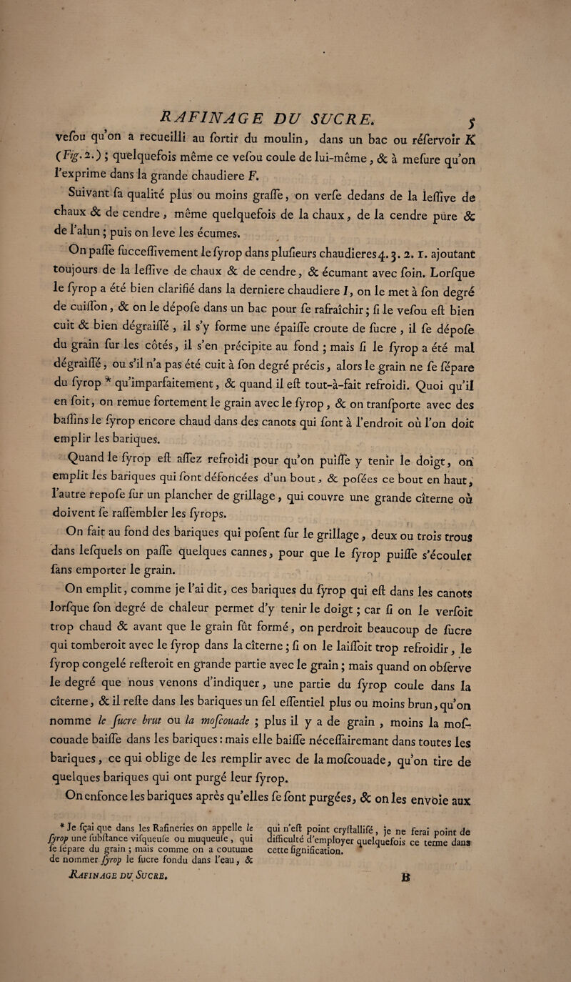 vefou qu on a recueilli au fbrtit du moulin, dans un bac ou réfervoir K ( Fig. 2. ) ; quelquefois même ce vefou coule de lui-même, St à mefure qu on 1 exprime dans la grande chaudière F. Suivant fa qualité plus ou moins grade, on verfe dedans de la lefiîve de chaux St de cendre * même quelquefois de la chaux, de la cendre pure Sc de l'alun ; puis on leve les écumes. Onpafte fucceffivement lefyrop dans plufieurs chaudières4.3. 2* r. ajoutant toujours de la leftîve de chaux St de cendre, St écumant avec foin. Lorfque le fyrop a ete bien clarifie dans la derniers chaudière I, on le met à fon degré de cuifton, St on le dépofe dans un bac pour fe rafraîchir; file vefou eft bien cuit St bien degraiffé , il s'y forme une épaiife croûte de lucre , il fe dépofe du grain fur les côtés, il s’en précipite au fond ; mais fi le fyrop a été mal dégraifte, ou s’il n’a pas été cuit à fon degré précis, alors le grain ne fe fépare du fyrop * qu'imparfaitement, St quand il eft tout-à-fait refroidi. Quoi qu'il en foit, on remue fortement le grain avec le fyrop, St on tranfporte avec des baflins le fyrop encore chaud dans des canots qui font à l’endroit où l'on doit emplir les banques. Quand le fyrop eft adez refroidi pour qu’on puïiïe y tenir le doigt, on emplit les banques qui font défoncées d’un bout St pofées ce bout en haut, l’autre repofe fur un plancher de grillage , qui couvre une grande citerne où doivent fe ralfembler les fyrops. On fait au fond des banques qui pofent fur le grillage, deux ou trois trous dans lefquels on pafle quelques cannes, pour que le fyrop puifle s’écouler fans emporter le grain. On emplit, comme je l’ai dit, ces banques du fyrop qui eft dans les canots lorfque fon degré de chaleur permet d'y tenir le doigt ; car fi on le verfoit trop chaud St avant que le grain fut formé, on perdroit beaucoup de fucre qui tomberoit avec le fyrop dans la citerne ; fi on le laifloit trop refroidir, le fyrop congelé refteroit en grande partie avec le grain ; mais quand on obferve le degré que nous venons d’indiquer, une partie du fyrop coule dans la citerne, St il refte dans les banques un fel eflentiel plus ou moins brun, qu on nomme le fucre brut ou la mofcouade ; plus il y a de grain , moins la mot couade baiffe dans les banques : mais elle baiffe néceffairemant dans toutes les banques, ce qui oblige de les remplir avec de la mofcouade, qu’on tire de quelques banques qui ont purgé leur fyrop. On enfonce les banques après quelles fe font purgées, & on les envoie aux * Je fçai que dans les Rafineries on appelle le fyrop une lubftance vifqueufe ou muqueule , qui fe fépare du grain ; mais comme on a coutume de nommer fyrop le fucre fondu dans Teau, & Rafinage du Sucre. qui n eft point cryilallifé, je ne ferai point de difficulté d employer quelquefois ce terme dans cette ügnification. B