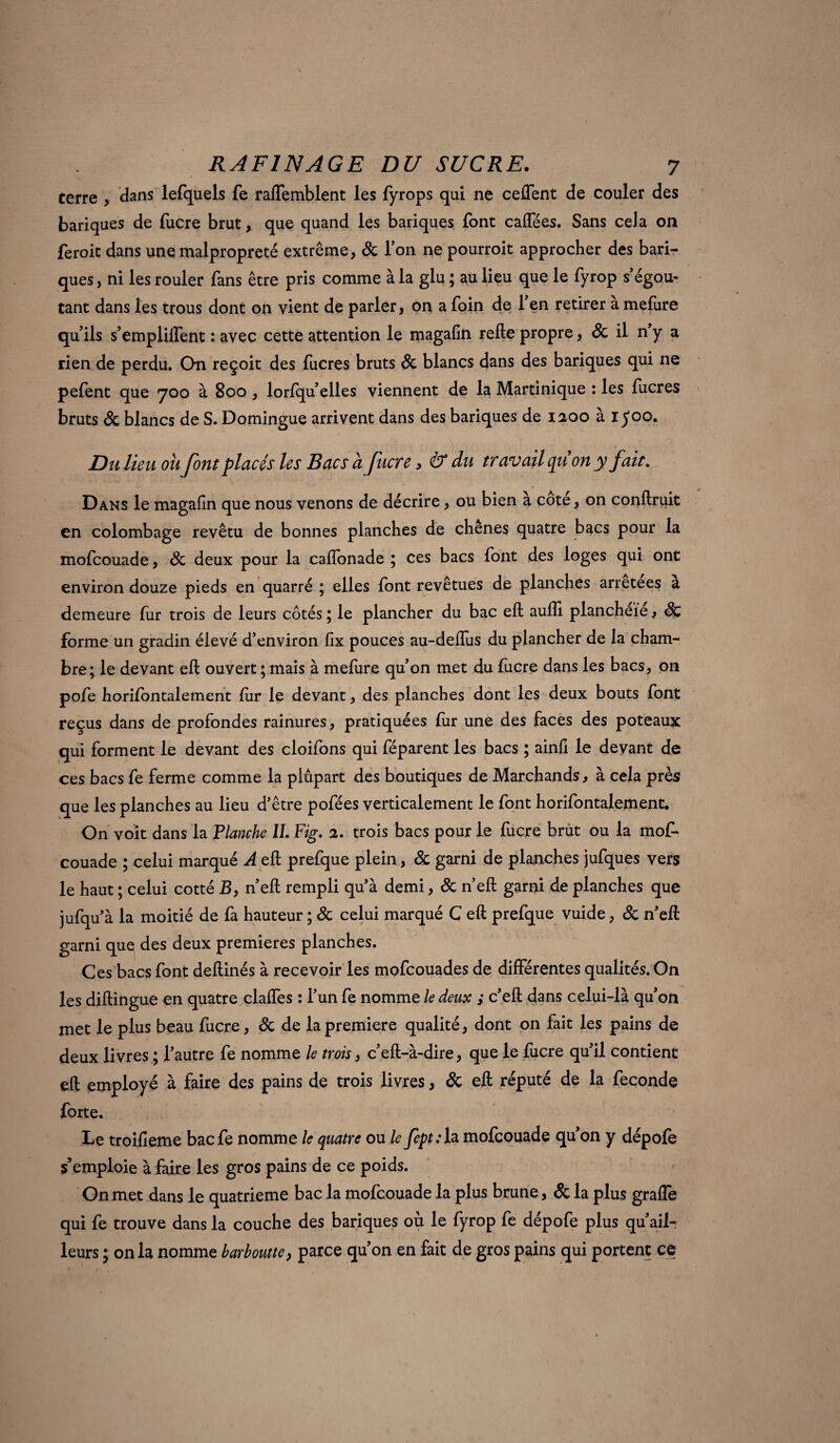 / RAF1NAGE DU SUCRE. 7 terre , dans lefquels fe raffemblent les fyrops qui ne ceffent de couler des banques de lucre brut, que quand les banques font caffées. Sans cela on feroit dans une malpropreté extrême, 8c l’on ne pourroit approcher des ban¬ ques , ni les rouler fans être pris comme à la glu ; au lieu que le fyrop s égou- tant dans les trous dont on vient de parler, on a foin de 1 en retirer a mefure qu’ils s’empliffent : avec cette attention le magafin refte propre, 8c il n’y a rien de perdu. On reçoit des fucres bruts 8c blancs dans des banques qui ne pefent que 700 à 800 , lorfqu’elles viennent de la Martinique : les lucres bruts 8c blancs de S. Domingue arrivent dans des bariques de 1200 à ij’oo. Du lieu ou font placés les Bacs à fucre, & du travail qu on y fait. Dans le magafin que nous venons de décrire, ou bien a cote, on confinait en colombage revêtu de bonnes planches de chenes quatre bacs pour la mofcouade, 8c deux pour la caftonade ; ces bacs font des loges qui ont environ douze pieds en quarré ; elles font revetues de planches arretees a demeure fur trois de leurs cotés ; le plancher du bac eft aulîi plancheïe , 8c forme un gradin élevé d’environ fix pouces au-deffus du plancher de la cham¬ bre; le devant eft ouvert ; mais à mefure qu’on met du fucre dans les bacs, on pofe horilbntalement for le devant, des planches dont les deux bouts font reçus dans de profondes rainures, pratiquées fur une des faces des poteaux qui forment le devant des cloifons qui féparent les bacs ; ainfi le devant de ces bacs fe ferme comme la plupart des boutiques de Marchands, à cela près que les planches au lieu d’être pofées verticalement le font horifontalement. On voit dans la Flanche IL Fig. 2. trois bacs pour le fucre brut ou la mof- couade ; celui marqué A eft prefque plein, 8c garni de planches jufques vers le haut ; celui cotté B, n’eft rempli qu’à demi, 8c n’eft garni de planches que jufqu’à la moitié de fa hauteur ; 8c celui marqué C eft prefque vuide, 8c n’eft: garni que des deux premières planches. Ces bacs font deftinés à recevoir les mofcouades de différentes qualités. On les diftingue en quatre claffes : l’un fe nomme le deux ; c’eft dans celui-là qu’on met le plus beau fucre, 8c de la première qualité, dont on fait les pains de deux livres ; l’autre fe nomme le trois, c’eft-à-dire, que le focre qu’il contient eft employé à faire des pains de trois livres, & eft réputé de la fécondé forte. Le troifieme bacfe nomme le quatre ou le fept: la mofcouade qu’on y dépofe s’emploie à faire les gros pains de ce poids. On met dans le quatrième bac la mofcouade la plus brune, 8c la plus graffe qui fe trouve dans la couche des bariques où le fyrop fe dépofe plus qu’ail- leurs ; on la nomme barboutte, parce qu’on en fait de gros pains qui portent ce