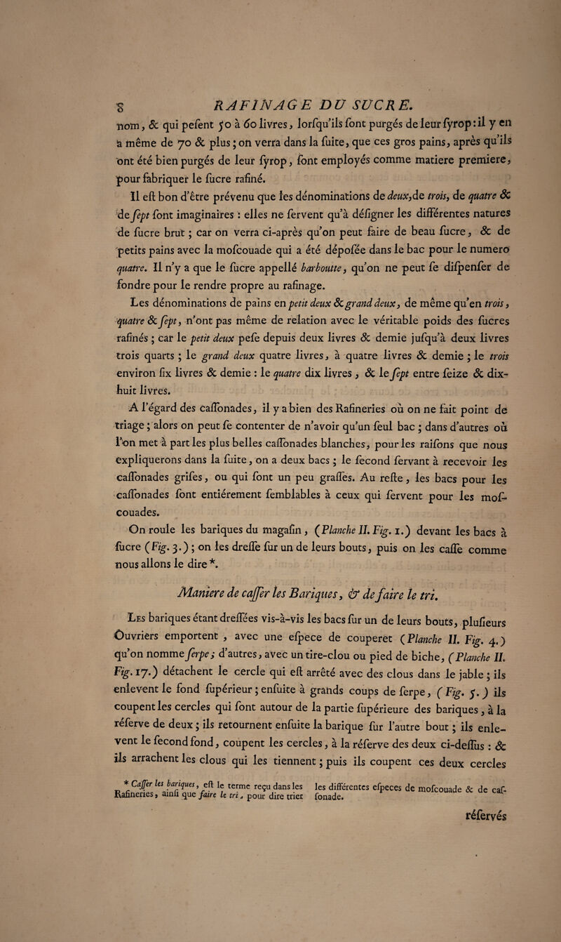 nom, & qui pefent $o à 60 livres, lorfqu’ils font purgés de leur lyrop : il y en la même de 70 8c plus ; on verra dans la fuite, que ces gros pains, après qu’ils ont été bien purgés de leur lyrop, font employés comme matière première, pour fabriquer le fucre rafiné. 11 eft bon d’être prévenu que les dénominations de deux,de trois, de quatre 8c de fept font imaginaires : elles ne fervent qu’à défigner les différentes natures de fucre brut ; car on verra ci-après qu’on peut faire de beau fucre, 8c de petits pains avec la mofcouade qui a été dêpofée dans le bac pour le numéro quatre. Il n’y a que le fucre appellé barboutte, qu’on ne peut fe dilpenfer de fondre pour le rendre propre au rafinage. Les dénominations de pains en petit deux 8cgrand deux, de même qu’en trois, quatre 8cfept, n’ont pas même de relation avec le véritable poids des lucres rafînés ; car le petit deux pefè depuis deux livres Sc demie jufqu’à deux livres trois quarts ; le grand deux quatre livres, à quatre livres 8c demie ; le trois environ fix livres 8c demie : le quatre dix livres, 8c le feept entre feize 8c dix- huit livres. A l’égard des calfonades, il y a bien des Rafineries où on ne fait point de triage ; alors on peut fe contenter de n’avoir qu’un feul bac ; dans d’autres ou l’on met à parties plus belles caflonades blanches, pour les raifons que nous expliquerons dans la fuite, on a deux bacs ; le fécond fervant à recevoir les calfonades grifes, ou qui font un peu grades. Au relie, les bacs pour les calfonades font entièrement femblables à ceux qui fervent pour les mof» couades. On roule les banques du magafin, (Planche IL Fig. 1.) devant les bacs à fucre (Fig. 3.) ; on les drelfe fur un de leurs bouts, puis on les cafle comme nous allons le dire *. Maniéré de cajjer les Banques, & défaire le tri. Les banques étant drelfées vis-à-vis les bacs fur un de leurs bouts, plufieurs Ouvriers emportent , avec une efpece de couperet ( Planche IL Fig. 4.) qu’on nommefeerpe; d’autres, avec un tire-clou ou pied de biche, (Planche IL Fig. 17.) détachent le cercle qui eft arrêté avec des clous dans le jable ; ils enlevent le fond fupérieur ; enfuite à grands coups de ferpe, (Fig. $.) ils coupent les cercles qui font autour de la partie fupérieure des banques, à la réferve de deux ; ils retournent enfuite la barique fur l’autre bout ; ils enle¬ vent le fécond fond, coupent les cercles, à la réferve des deux ci-defliis : 8c ils arrachent les clous qui les tiennent ; puis ils coupent ces deux cercles * Cajjer les bariqu.es, eft le terme reçu dans les Rafineries, ainfi que faire le tri a pour dire trier les differentes efpeces de mofcouade & de caf- fonade. réfervés