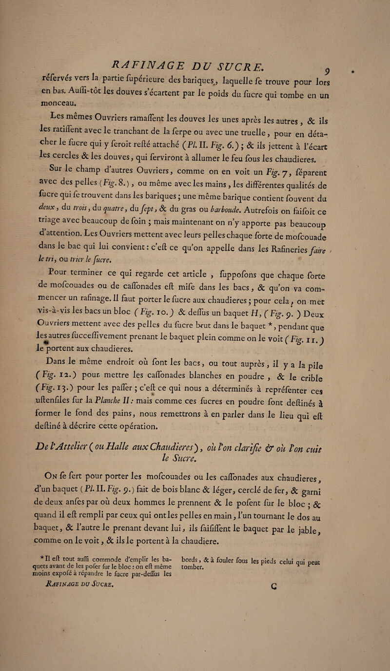 réfervés vers la partie fupérieure des banques, laquelle fe trouve pour lors en bas. Audi-tôt les douves s’écartent par le poids du lucre qui tombe en un monceau. Les mêmes Ouvriers ramalîent les douves les unes après les autres, & ils les ratifient avec le tranchant de la ferpe ou avec une truelle , pour en déta¬ cher le fucre qui y feroit relié attaché (Pl. II. Fig. 6.) ; & ils jettent à l’écart les cercles & les douves, qui ferviront à allumer le feu fous les chaudières. Sur le champ d’autres Ouvriers, comme on en voit un Fig. 7, féparent avec des pelles ( Fig. 8. ), ou même avec les mains , les différentes qualités de fucre qui fe trouvent dans les bariques ; une même barique contient fouvent du deux, du trois, du quatre, du fept, & du gras ou barboude. Autrefois on faifoit ce triage avec beaucoup de foin ; mais maintenant on n’y apporte pas beaucoup d’attention. Les Ouvriers mettent avec leurs pelleschaque forte de mofcouade dans le bac qui lui convient : c’eft ce qu’on appelle dans les Rafineries faire > le tri, ou trier le fucre. Pour terminer ce qui regarde cet article , fuppofons que chaque forte de mofcouades ou de caffonades eft mife dans les bacs, 8c qu'on va com¬ mencer un rafînage. 11 faut porter le fucre aux chaudières ; pour cela > on met vis-à-vis les bacs un bloc ( Fig. ro.) 8c deffus un baquet H, ( Fig. p. ) Deux Ouvriers mettent avec des pelles du fiicre brut dans le baquet *, pendant que les^autresfuccefïîvement prenant le baquet plein comme on le voit ÇFig. 11 ) le portent aux chaudières. Dans le même endroit où font les bacs, ou tout auprès, il y a la pile (Ftg. 12.) pour mettre les caffonades blanches en poudre , 8c le crible (Fig.i3.) pour les paffer ; c’eft ce qui nous a déterminés à repréfenter ces uftenfiies fur la Flanche U: mais comme ces fucres en poudre font deftinés à former le fond des pains, nous remettrons à en parler dans le lieu qui eft deftiné à décrire cette opération. De V Attelier {ou Halle aux Chaudières), ou ton clarifie & ou Von cuit le Sucre. On fe fert pour porter les mofcouades ou les caffonades aux chaudières, dun baquet ( Fl IL Fig. p.) fait de bois blanc & léger, cerclé de fer, 8c garni de deux anfes par où deux hommes le prennent 8c le pofent fur le bloc • 8c quand il eft rempli par ceux qui ont les pelles en main, lun tournant le dos au baquet, 8c l'autre le prenant devant lui, ils faiftffent le baquet par le jable, comme on le voit, 8c ils le portent à la chaudière. * Il eft tout aufli commode d'emplir les ba- bords, & à fouler fous les pieds celui qui peut quets avant de les pofer fur le bloc : on eft même tomber. * moins expofé à répandre le fucre par-deiïiis les Rafînage du Sucre. n