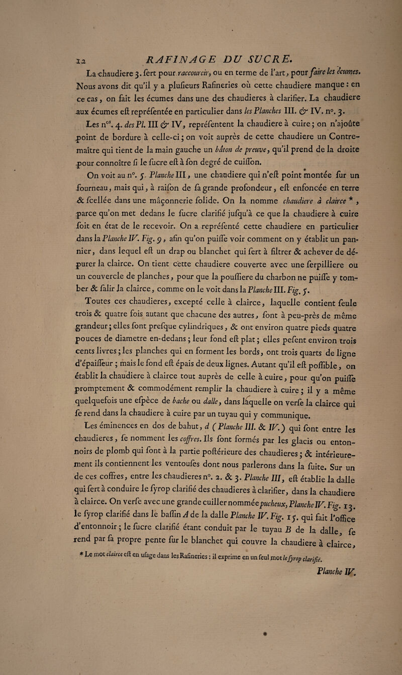 La chaudière 3. fert pour raccourcir^ ou en terme de l’art, pour faire les écumes. Nous avons dit qu’il y a plufieurs Rafineries où cette chaudière manque : en ce cas , on fait les écumes dans une des chaudières à clarifier. La chaudière aux écumes efl repréfentée en particulier dans les Planches III. & IV. n°. 3. Les nos. 4. des PL III & IV, repréfentent la chaudière à cuire; on n’ajoûte point de bordure à celle-ci; on voit auprès de cette chaudière un Contre¬ maître qui tient de la main gauche un bâton de preuve, qu’il prend de la droite pour connoître fi le fucre efl; à fon degré de cuiffon. On voit au n°. y, Planchelll, une chaudière qui n’efl point montée fur un fourneau, mais qui, à raifon de fa grande profondeur, efl: enfoncée en terre 8c fcellée dans une maçonnerie folide. On la nomme chaudière à clairce * , parce qu’on met dedans le lucre clarifié jufqu’à ce que la chaudière à cuire foit en état de le recevoir. On a repréfenté cette chaudière en particulier dans la. Planche IF Fig. 9, afin qu’on puiffe voir comment on y établit un pan- nier, dans lequel efl un drap ou blanchet qui fert à filtrer 8c achever de dé¬ purer la clairce. On tient cette chaudière couverte avec une ferpilliere ou un couvercle de planches, pour que la pouffiere du charbon ne puiffe y tom¬ ber &falir la clairce, comme on le voit dans la Planche III. Fig, y. Toutes ces chaudières, excepté celle à clairce, laquelle contient feule trois 8c quatre fois autant que chacune des autres, font à peu-près de même grandeur; elles font prefque cylindriques, 8c ont environ quatre pieds quatre pouces de diamètre en-dedans ; leur fond efl plat ; elles pefent environ trois cents livres ; les planches qui en forment les bords, ont trois quarts de ligne d’épaiffeur ; mais le fond efl épais de deux lignes. Autant qu’il efl poffible, on établit la chaudière à clairce tout auprès de celle à cuire, pour qu’on puifle promptement 8c commodément remplir la chaudière à cuire ; il y a même quelquefois une efpèce de bâche ou dalle, dans laquelle on verfe la clairce qui fe rend dans la chaudière à cuire par un tuyau qui y communique. Les éminences en dos de bahut, d (Planche III. 8c IF) qui font entre les chaudières, fe nomment les coffres. Ils font formés par les glacis ou enton¬ noirs de plomb qui font à la partie poflérieure des chaudières ; & intérieure¬ ment ils contiennent les ventoufes dont nous parlerons dans la fuite. Sur un de ces coffres, entre les chaudières n°. 2. & 3. Planche III, efl établie la dalle qui fert à conduire le fyrop clarifié des chaudières à clarifier, dans la chaudière à clair ce. On verfe avec une grande cuiller nommée pucheux, Planche IFFg. 13. le fyrop clarifié dans le baffin A de la dalle Planche IV. Fig. 1 y. qui fait l'office d’entonnoir ; le fucre clarifié étant conduit par le tuyau B de la dalle fe rend par fa propre pente furie blanchet qui couvre la chaudière à clairce, * Le mot clairce efl en ufage dans les Rafineries : il exprime en un feul mot le fyrop clarifié. Planche IV.