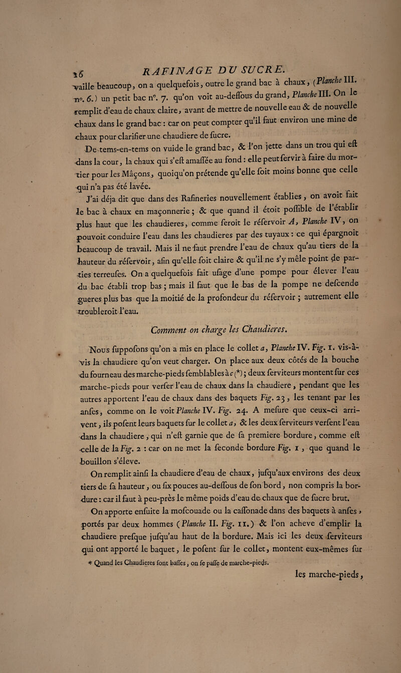 -vaille beaucoup, on a quelquefois, outre le grand bac à chaux, (Planche III. n„. 6.) un petit bac n°. 7. qu’on voit au-deffous du grand, PlancheIII. On le «■emplit d’eau de chaux claire, avant de mettre de nouvelle eau & de nouvelle chaux dans le grand bac : car on peut compter qu’il faut environ une mine de chaux pour clarifier une chaudière defucre. De tems-en-tems on vuide le grand bac, & l’on jette dans un trou qui eft dans la cour, la chaux qui s’eft amaffée au fond : elle peutfervir à faire du mor¬ tier pour les Mâçons , quoiqu’on prétende qu’elle foit moins bonne que celle qui n’a pas été lavée. J’ai déjà dit que dans des Rafineries nouvellement établies, on avoit fait le bac à chaux en maçonnerie ; 8c que quand il etoit pofîible de 1 établir plus haut que les chaudières, comme feroit le réfervoir A, Flanche IV? on pouvoit conduire l’eau dans les chaudières par des tuyaux : ce qui epargnoit beaucoup de travail. Mais il ne faut prendre l’eau de chaux qu’au tiers de la hauteur du réfervoir, afin qu’elle foit claire 8c qu’il ne s’y mêle point de par¬ ties terreufes. On a quelquefois fait ufage d’une pompe pour elever 1 eau du bac établi trop bas ; mais il faut que le bas de la pompe ne defcende .gueres plus bas que la moitié de la profondeur du réfervoir \ autrement elle atroubleroit l’eau. Comment on charge les Chaudières. Nous fuppofons qu’on a mis en place le collet a, Flanche FV. Fig. i. vis~a-< Vis la chaudière qu’on veut charger. On place aux deux côtés de la bouche du fourneau des marche-pieds femblables a c(*), deux ferviteurs montent fur ces marche-pieds pour verfer 1 eau de chaux dans la chaudière , pendant que les autres apportent l’eau de chaux dans des baquets Fig. 23, les tenant par les anfes, comme on le voit Planche IV. Fig. 24. A mefure que ceux-ci arri¬ vent , ils pofent leurs baquets fur le collet a, 8c les deux ferviteurs verfent l’eau dans la chaudière, qui n’eft garnie que de fa première bordure, comme eft celle de la Fig. 2 : car on ne met la fécondé bordure Fig. 1, que quand le bouillon s’élève. On remplit ainfi la chaudière d’eau de chaux, jufqu’aux environs des deux tiers de fa hauteur, ou fix pouces au-delfous de fon bord, non compris la bor¬ dure : car il faut à peu-près le même poids d’eau de chaux que de lucre brut. On apporte enfuite la mofcouade ou la caffonade dans des baquets à anfes > portés par deux hommes (Flanche II. Fig. il.) 8c l’on achevé d’emplir la chaudière prefque jufqu’au haut de la bordure. Mais ici les deux ferviteurs qui ont apporté le baquet, le pofent fur le collet, montent eux-mêmes fur * Quand les Chaudières font baffes, on fe paffe de marche-pieds. les marche-pieds,