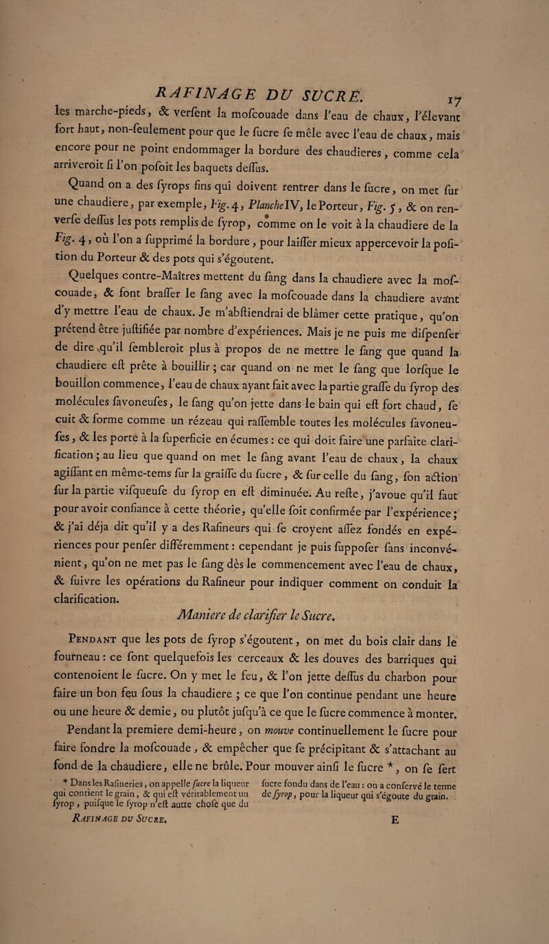les marche-pieds, & verfent la mofcouade dans l’eau de chaux, l’élevant fort haut, non-feulement pour que le fucre fe mêle avec l’eau de chaux, mais encore pour ne point endommager la bordure des chaudières, comme cela arriveroit fi 1 on pofoit les baquets defiùs. Quand on a des fyrops fins qui doivent rentrer dans le fucre, on met fur une chaudière, par exemple, Fig.4, PlanchelV, lePorteur, Fig. J , & on ren- verfe deflus les pots remplis de fyrop, comme on le voit à la chaudière de la ^!S' 4 » °ù 1 on a fupprime la bordure, pour laiiîer mieux appercevoir la poli- tion du Porteur 8c des pots qui s’égoutent. Quelques contre-Maitres mettent du fang dans la chaudière avec la mof¬ couade, 8c font brader le fang avec la mofcouade dans la chaudière avant d y mettre leau de chaux. Je m abfliendrai de blâmer cette pratique, qu’on prétend etre juftifiee par nombre d expériences. Mais je ne puis me difpenfer de dire ^qu il fembleroit plus à propos de ne mettre le fang que quand la chaudière eft prête à bouillir ; car quand on ne met le fang que lorfque le bouillon commence, l’eau de chaux ayant fait avec la partie grade du fyrop des molécules favoneufes, le fang qu’on jette dans le bain qui eft fort chaud, fe cuit 8c forme comme un rezeau qui raüemble toutes les molécules fàvoneu- fes, 8c les porte à la fuperficie en écumes : ce qui doit faire une parfaite clari¬ fication ; au lieu que quand on met le fang avant l’eau de chaux, la chaux agiftant en meme-tems fur la graille du fucre, 8c fur celle du fang, fon aélion fur la partie vifqueufe du fyrop en eft diminuée. Au rede, j’avoue qu’il faut pour avoir confiance à cette théorie, quelle foit confirmée par l’expérience; j'ai déjà dit qu’il y a des Raftneurs qui fe croyent allez fondés en expé¬ riences pour penfer différemment : cependant je puis fuppofer fans inconvé¬ nient, qu’on ne met pas le fang dès le commencement avec l’eau de chaux, 8c fuivre les opérations du Rafineur pour indiquer comment on conduit la clarification, Maniéré de clarifier le Sucre» < , - . Pendant que les pots de fyrop s’égoutent, on met du bois clair dans le fourneau : ce font quelquefois les cerceaux 8c les douves des barriques qui contenoient le fucre. On y met le feu, 8c l’on jette deffus du charbon pour faire un bon feu fous la chaudière ; ce que l’on continue pendant une heure ou une heure 8c demie, ou plutôt jufqu’à ce que le fucre commence à monter. Pendant la première demi-heure, on mouve continuellement le fucre pour faire fondre la mofcouade, 8c empêcher que fe précipitant 8c s’attachant au fond de la chaudière, elle ne brûle. Pour mouver ainfi le fucre *, on fe fert * Dans les Rafîneries, on appelle fucre la liqueur fucre fondu dans de l’eau : on a confervé le terme qui contient le grain , & qui eft véritablement un de fyrop, pour la liqueur qui s egoute du grain, fyrop , puifque le fyrop n’eft autre chofè que du Rafinage du Sucre. E