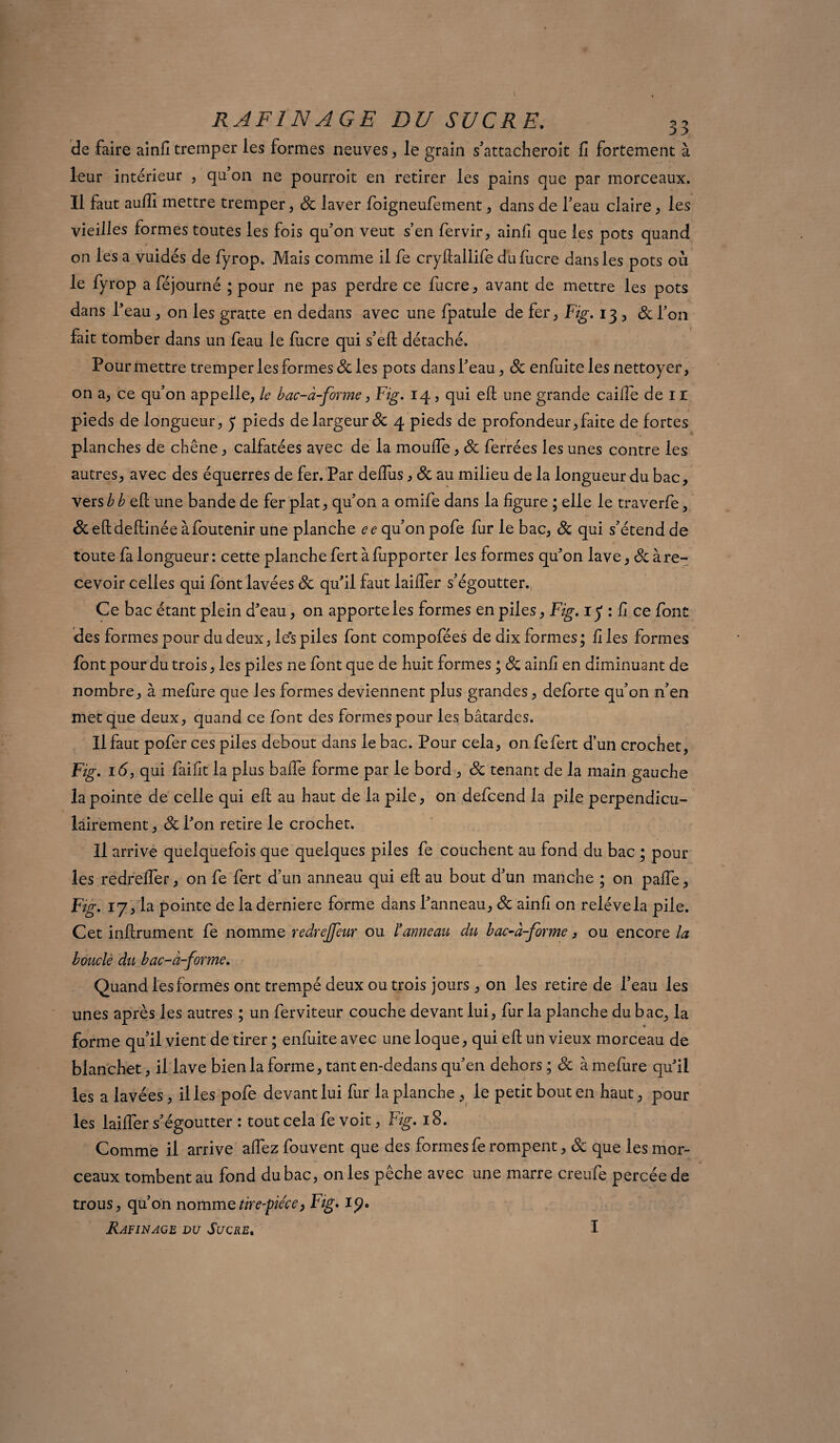de faire ainfi tremper les formes neuves, le grain s’attacheroit fi fortement à leur intérieur , qu’on ne pourroit en retirer les pains que par morceaux. Il faut aufti mettre tremper , 8c laver foigneufement, dans de l’eau claire , les vieilles formes toutes les fois qu’on veut s’en fervir, ainfi que les pots quand on les a vuidés de fyrop. Mais comme il fe cryftallife dufucre dans les pots où le fyrop a féjourné ; pour ne pas perdre ce fucre, avant de mettre les pots dans l’eau , on les gratte en dedans avec une fpatule de fer, Fig. i3, 8c l’on fait tomber dans un feau ie lucre qui s’eft détaché. Pour mettre tremper les formes & les pots dans l’eau, 8c enlùiteles nettoyer, on a, ce qu’on appelle, le bac-à-forme, Fig. 14, qui eft une grande caille de 11 pieds de longueur, y pieds de largeur 8c 4 pieds de profondeur,faite de fortes planches de chêne, calfatées avec de la moulfe, 8c ferrées les unes contre les autres, avec des équerres de fer. Par deflùs, 8c au milieu de la longueur du bac, vers b b eft une bande de fer plat, qu’on a omife dans la figure ; elle le traverfe, &eftdeftinée àfoutenir une planche ee qu’on pofe fur le bac, 8c qui s’étend de toute fa longueur : cette planche fert à fupporter les formes qu’on lave, 8c à re¬ cevoir celles qui font lavées 8c qu’il faut lailfer s’égoutter. Ce bac étant plein d’eau, on apporte les formes en piles, Fig. 1 y : fi ce font des formes pour du deux, le's piles font compofées de dix formes; files formes font pour du trois, les piles ne font que de huit formes ; 8c ainfi en diminuant de nombre, à mefure que les formes deviennent plus grandes, deforte qu’on n’en met que deux, quand ce font des formes pour les bâtardes. Il faut pofer ces piles debout dans le bac. Pour cela, on fefert d’un crochet, Fig. 16, qui faifit la plus balfe forme par le bord , 8c tenant de la main gauche la pointe de celle qui eft au haut de la pile, on defcend la pile perpendicu¬ lairement , 8c l’on retire le crochet. Il arrive quelquefois que quelques piles fe couchent au fond du bac ; pour les redrefter, on fe fert d’un anneau qui eft au bout d’un manche ; on pafte, Fig. 17, la pointe de laderniere forme dans l’anneau, 8c ainfi on relève la pile. Cet infiniment fe nomme redrejfeur ou l*anneau du bac-à-forme, ou encore la bouclé du bac-à-forme. Quand les formes ont trempé deux ou trois jours, on les retire de l’eau les unes après les autres ; un ferviteur couche devant lui, fur la planche du bac, la forme qu'il vient de tirer ; enfuite avec une loque, qui eft un vieux morceau de blanchet, il lave bien la forme, tant en-dedans qu’en dehors ; 8c à mefure qu’il les a lavées, il les pofe devant lui fur la planche , le petit bout en haut, pour les laifler s’égoutter : tout cela fe voit, Fig. 18. Comme il arrive aftez fouvent que des formes fe rompent, 8c que les mor¬ ceaux tombent au fond du bac, on les pêche avec une marre creufe percée de trous, qu’on nommetire-piéce, Fig. i?.