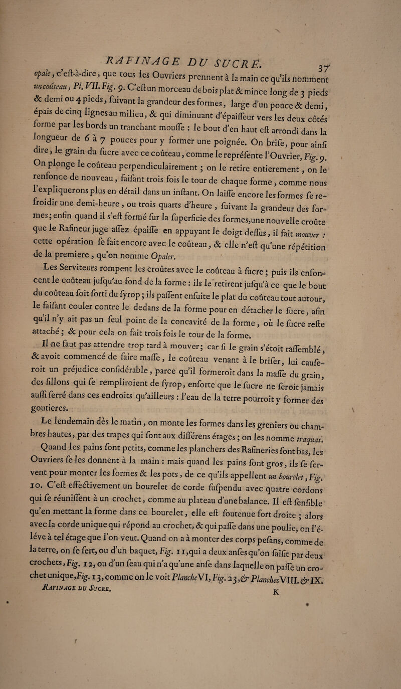 opale, c’eft-à-dire, que tous les Ouvriers prennent à la main ce qu’ils nomment mcoûteau, PI. Vll.Ftg9. C’eftun morceau de bois plat & mince long de 3 pieds ? demi ou 4 pieds, fuivant la grandeur des formes, large d’un pouce & demi, épais decinq lignesau milieu, & qui diminuant d’épaiffeur vers les deux côtés forme par les bords un tranchant moufle : le bout d’en haut eft arrondi dans la longueur de 6 à 7 pouces pour y former une poignée. On brife, pour ainfi ire, le grain du fucre avec ce couteau, comme le repréfente l’Ouvrier, Fig. 9. On plonge le couteau perpendiculairement ; on le retire entièrement, on le renfonce de nouveau, faifant trois fois le tour de chaque forme, comme nous 1 expliquerons plus en détail dans un inftant. On laiiTe encore les formes fe re¬ froidir une demi-heure , ou trois quarts d’heure , fuivant la grandeur des for¬ mes; enfin quand il s’eft formé fur la fuperficie des formes,une nouvelle croûte que le Rafineur juge alTez épailTe en appuyant le doigt deflhs, il fait mouver : cette operation fe fait encore avec le couteau, & elle n’eft qu’une répétition de la première , qu’on nomme Opaler. Les Serviteurs rompent les croûtes avec le coûteau à fucre ; puis ils enfon¬ cent le coûteau jufqu’au fond de la forme : ils le retirent jufqu a ce que le bout du coûteau foit forti du fyrop ; ils palTent enfuite le plat du coûteau tout autour, le faifant couler contre le dedans de la forme pour en détacher le fucre, afin qu il n y ait pas un feul point de la concavité de la forme , où le fucre relie attaché ; & pour cela on fait trois fois le tour de la forme. Il ne faut pas attendre trop tard à mouver; car fi le grain s’étoit ralfemblé, &avoit commencé de faire malle, le coûteau venant à le brifer, lui caulè- roit un préjudice confidérable, parce qu’il formerait dans la malTe du grain des filions qui fe rempliroient de fyrop, enforte que le fucre ne feroit jamais aufli ferré dans ces endroits qu’ailleurs : l’eau de la terre pourroit y former des goutieres. Le lendemain dès le matin, on monte les formes dans les greniers ou cham¬ bres hautes, par des trapes qui font aux différens étages ; on les nomme traquas. Quand les pains font petits, comme les planchers des Rafineries font bas, les Ouvriers feles donnent à la main : mais quand les pains font gros, ils fe fer¬ vent pour monter les formes & les pots, de ce qu’ils appellent un bourelet, Fig. jo. C eft effeélivement un bourelet de corde lùfpendu avec quatre cordons qui fe réunifient à un crochet, comme au plateau d’une balance. Il eft fenfible qu’en mettant la forme dans ce bourelet, elle eft foutenue fort droite ; alors avec la corde unique qui répond au crochet, & quipafle dans une poulie, on l’é- lé ve à tel étage que Ton veut. Quand on a à monter des corps pefans, comme de la terre, on fe fert, ou d’un baquet, Fig. 1 i,qui a deux anfes qu’on faifit par deux crochets, Fig. 12, ou d’un feau qui n’a qu’une anfe dans laquelle on pafle un cro¬ chet unique,Fig. 13,comme on le voit PlancheVl, Fig. 23>&PlanchesVllI.&IX.