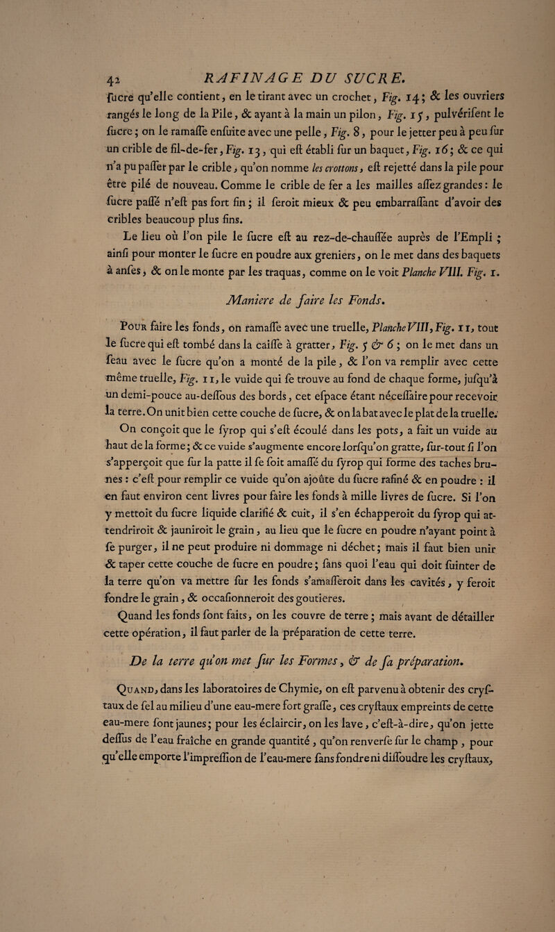 42 RAFINAGE DU SUCRE. fucre quelle contient, en le tirant avec un crochet, Fig. 14; & les ouvriers rangés le long de la Pile, Sc ayant à la main un pilon, Fig. 1 y, pulvérifent le fucre ; on le ramafle enfuite avec une pelle, Fig. 8, pour le jetter peu à peu fur un crible de fil-de-fer, Fig. 13, qui eft établi fur un baquet, Fig. 16; Sc ce qui n'a pu pafler par le crible , quon nomme les crottons, eft rejetté dans la pile pour être pilé de nouveau. Comme le crible de fer a les mailles alfez grandes : le fucre palfé n'eft pas fort fin ; il feroit mieux Sc peu embarraflànt d'avoir des cribles beaucoup plus fins. Le lieu où l'on pile le fucre eft au rez-de-chauiïee auprès de l'Empli ; ainfi pour monter le lucre en poudre aux greniers , on le met dans des baquets à anfes, & on le monte par les traquas, comme on le voit Flanche VIII. Fig. 1. Maniéré de faire les Fonds. Pour faire les fonds, on ramafte avec une truelle, Planche VIII, Fig. 11, tout le fucre qui eft tombé dans la caifte à gratter, Fig. y <ér 6 ; on le met dans un feau avec le fucre qu'on a monté de la pile, Sc l'on va remplir avec cette même truelle, Fig. 11, le vuide qui fe trouve au fond de chaque forme, jufqu'à un demi-pouce au-deffous des bords, cet efpace étant néceflàire pour recevoir la terre. On unit bien cette couche de fucre, & on la bat avec le plat de la truelle.’ On conçoit que le fyrop qui s'eft écoulé dans les pots, a fait un vuide au haut de la forme ; Sc ce vuide s’augmente encore lorfqu'on gratte, fur-tout fi l'on s'apperçoit que fur la patte il fe foit amaffé du fyrop qui forme des taches bru¬ nes : c'eft pour remplir ce vuide qu'on ajoute du fucre rafiné Sc en poudre : il en faut environ cent livres pour faire les fonds à mille livres de fucre. Si l'on y mettoit du lucre liquide clarifié Sc cuit, il s'en échapperoit du fyrop qui at- tendriroit Sc jauniroit le grain, au lieu que le fucre en poudre n’ayant point à fe purger, il ne peut produire ni dommage ni déchet; mais il faut bien unir Sc taper cette couche de fucre en poudre ; fans quoi l'eau qui doit fuinter de la terre qu’on va mettre fur les fonds s'amafferoit dans les cavités, y feroit fondre le grain, Sc occafionneroit des goutieres. Quand les fonds font faits, on les couvre de terre ; mais avant de détailler cette opération, il faut parler de la préparation de cette terre. De la terre quon met fur les Formes, & de fa préparation. Quand, dans les laboratoires de Chymie, on eft parvenu à obtenir des cryf- taux de fel au milieu d'une eau-mere fort grafle, ces cryftaux empreints de cette eau-mere font jaunes; pour les éclaircir, on les lave, c'eft-à-dire, qu’on jette deflus de l'eau fraîche en grande quantité , qu'on renverfe fur le champ , pour quelle emporte l'imprelfion de l'eau-mere fansfondreni difloudre les cryftaux,