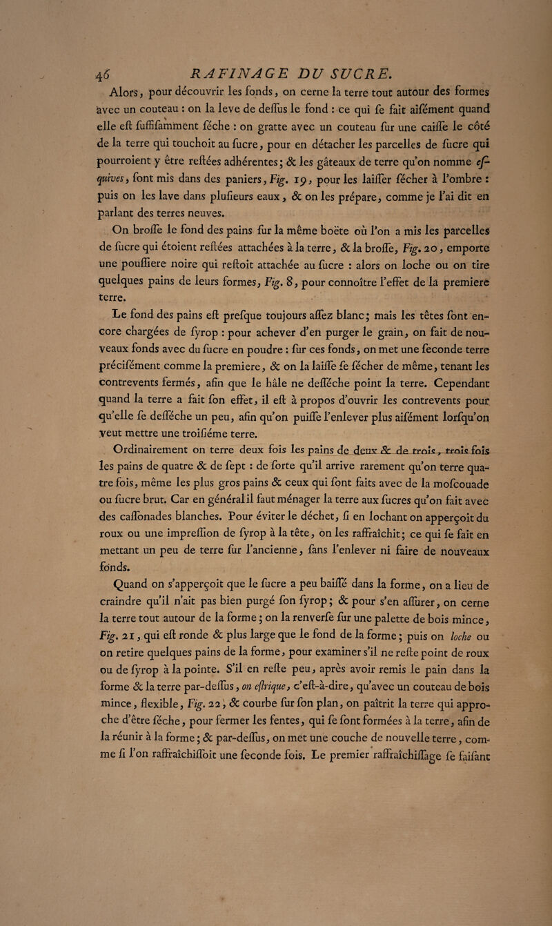 Alors, pour découvrir les fonds, on cerne la terre tout autour des formes avec un couteau : on la leve de deffus le fond : ce qui fe fait aifément quand elle eft fuffifamment féche : on gratte avec un couteau fur une calife le côté de la terre qui touchoit au fucre, pour en détacher les parcelles de fucre qui pourroient y être reliées adhérentes; Sc les gâteaux de terre quon nomme ep quives, font mis dans des paniers, Fig. 19, pour les laiifer fécher à l’ombre : puis on les lave dans plulieurs eaux, Sc on les prépare, comme je fai dit en parlant des terres neuves. On brolfe le fond des pains lùr la même boëte où l’on a mis les parcelles de fucre qui étoient reliées attachées à la terre, &la brolfe, Fig. 20, emporte une pouffiere noire qui relloit attachée au lucre : alors on loche ou on tire quelques pains de leurs formes, Fig. 8, pour connoître l’effet de la première terre. Le fond des pains eft prefque toujours alfez blanc; mais les têtes font en¬ core chargées de fyrop : pour achever d’en purger le grain, on fait de nou¬ veaux fonds avec du lucre en poudre : fur ces fonds, on met une fécondé terre précifément comme la première, Sc on la laiffe fe fécher de même, tenant les contrevents fermés, afin que le hâle ne defféche point la terre. Cependant quand la terre a fait fon effet, il eft à propos d’ouvrir les contrevents pour qu’elle fe defféche un peu, afin qu’on puilfe l’enlever plus aifément lorfqu’on Veut mettre une troiliéme terre. Ordinairement on terre deux fois les pains de deux & de troîs^ trois fols les pains de quatre Sc de fept : de forte qu’il arrive rarement qu’on terre qua¬ tre fois, même les plus gros pains Sc ceux qui font faits avec de la mofcouade ou fucre brut. Car en général il faut ménager la terre aux fucres qu’on fait avec des caflonades blanches. Pour éviter le déchet, fi en lochant on apperçoit du roux ou une impreffion de fyrop à la tête, on les raffraîchit; ce qui fe fait en mettant un peu de terre fur l’ancienne, fans l’enlever ni faire de nouveaux fonds. Quand on s’apperçoit que le fucre a peu baiffé dans la forme, on a lieu de craindre qu’il n’ait pas bien purgé fon fyrop ; Sc pour s’en affiner, on cerne la terre tout autour de la forme ; on la renverfe fur une palette de bois mince, Fig. 21, qui eft ronde Sc plus large que le fond de la forme ; puis on loche ou on retire quelques pains de la forme, pour examiner s’il ne refte point de roux ou de fyrop à la pointe. S’il en refte peu, après avoir remis le pain dans la forme Sc la terre par-deffus, on eflrique, c’eft-à-dire, qu’avec un couteau de bois mince, flexible, Fig. 22, Sc courbe fur fon plan, on paîtrit la terre qui appro¬ che d’être féche, pour fermer les fentes, qui fe font formées à la terre, afin de la réunir à la forme ; Sc par-deffiis, on met une couche de nouvelle terre, com¬ me fi l’on raffraîchiffoit une fécondé fois. Le premier raffraîchiffage fe faifanc