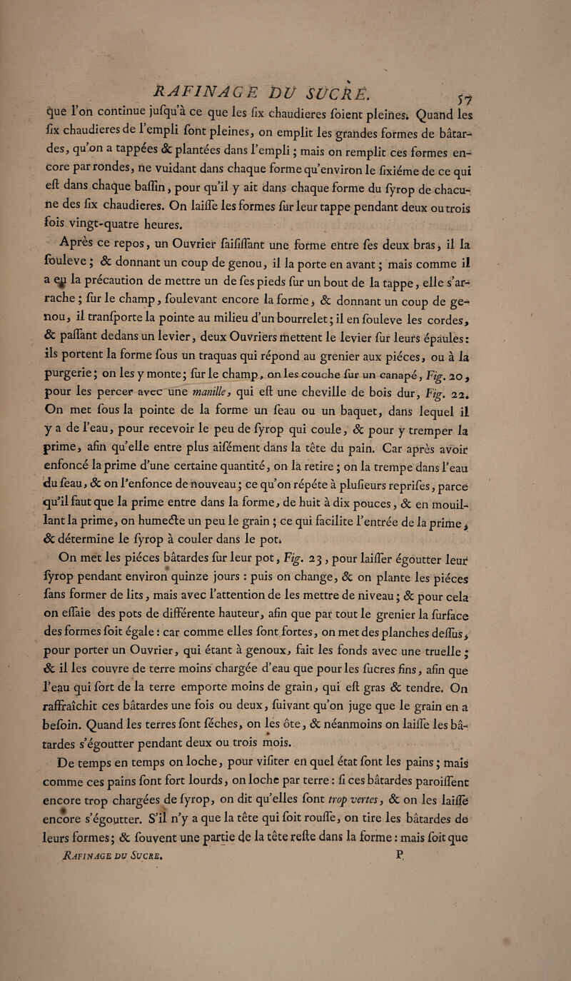 que l’on continue jufqua ce que les fix chaudières foient pleines. Quand les flx chaudières de 1 empli font pleines , on emplit les grandes formes de bâtar¬ des, qu on a tappees & plantées dans 1 empli ; mais on remplit ces formes en¬ core par rondes, ne vuidant dans chaque forme qu environ le fixiéme de ce qui ell dans chaque baffin, pour quil y ait dans chaque forme du fyrop de chacu¬ ne des fix chaudières. On lailfe les formes fur leur tappe pendant deux ou trois fois vingt-quatre heures. Après ce repos, un Ouvrier faifilfant une formé entre fes deux bras, il la fouleve ; Sc donnant un coup de genou, il la porte en avant ; mais comme il a eÿ. la précaution de mettre un de fes pieds fur un bout de la tappe, elle s’ar¬ rache ; fur le champ, foulevant encore la forme > & donnant un coup de ge¬ nou, il tranfporte la pointe au milieu d un bourrelet ; il en fouleve les cordes> ôc palfant dedans un levier, deux Ouvriers mettent le levier fur leurs épaules: ils portent la forme fous un traquas qui répond au grenier aux pièces, ou à la purgerie ; on les y monte ; fur le champ, on les couche fur un canapé, Fig. 20, pour les percer avec une manille, qui eft une cheville de bois dur, Fig. 22. On met fous la pointe de la forme un feau ou un baquet, dans lequel il y a de l’eau, pour recevoir le peu de fyrop qui coule, Sc pour y tremper la prime, afin quelle entre plus aifément dans la tête du pain. Car après avoir enfoncé la prime d’une certaine quantité, on la retire ; on la trempe dans l’eau du feau, Sc on l'enfonce de nouveau ; ce qu’on répété à plufieurs reprifes, parce qu’il faut que la prime entre dans la forme, de huit à dix pouces, Sc en mouil¬ lant la prime, on humeéte un peu le grain ; ce qui facilite l’entrée de la prime * Sc détermine le fyrop à couler dans le pot* On met les pièces bâtardes fur leur pot, Fig. 23 , pour laififer égoutter leur fyrop pendant environ quinze jours : puis on change, Sc on plante les pièces fans former de lits, mais avec l’attention de les mettre de niveau ; & pour cela on elfaie des pots de différente hauteur, afin que par tout le grenier la furface des formes foit égale : car comme elles font fortes, on met des planches deftus* pour porter un Ouvrier, qui étant à genoux, fait les fonds avec une truelle ; Sc il les couvre de terre moins chargée d’eau que pour les fucres fins, afin que l’eau qui fort de la terre emporte moins de grain, qui eft gras Sc tendre. On rafffaîchit ces bâtardes une fois ou deux, luivant qu’on juge que le grain en a befoin. Quand les terres font féches, on les ôte, Sc néanmoins on lailfe les bâ¬ tardes s’égoutter pendant deux ou trois mois. De temps en temps on loche, pour vifiter en quel état font les pains ; mais comme ces pains font fort lourds, on loche par terre : fi ces bâtardes paroilfent encore trop chargées de fyrop, on dit quelles font trop vertes, Sc on les laifté encore s’égoutter. S’il n’y a que la tête qui foit roulfe, on tire les bâtardes de leurs formes; Sc fouvent une partie de la tête relie dans la forme : mais foit que