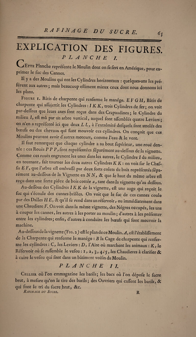 EXPLICATION DES FIGURES. PLANCHE 1. f V^jEtte Planche repréfente leMoulin dont on fefert en Amérique, pour ex- primer le lue des Cannes. Il y a des Moulins qui ont les Cylindres horizontaux : quelques-uns les pré¬ fèrent aux autres ; mais beaucoup eftiment mieux ceux dont nous donnons ici les plans. Figure r. Bâtis de charpente qui renferme le manège. EF GH, Bâtis de charpente qui affujettit les Cylindres : I K K, trois Cylindres de fer; on voit par-delTous que leurs axes font reçus dans des Crapaudines ; le Cylindre du milieu I, eft mû par un arbre vertical, auquel font affemblés quatre Leviers ; on n’en a repréfenté ici que deux LL, à l’extrémité defquels font attelés des bœufs ou des chevaux qui font mouvoir ces cylindres. On conçoit que ces Moulins peuvent avoir d’autres moteurs, comme Teau 8c le vent. Il faut îemarquer que chaque cylindre a au bout lupérieur, une roue den¬ tée : ces Roues P P P, font repréfentées féparément au-defTous de la vignette. Comme ces rouës engrenent les unes dans les autres, le Cylindre I du milieu, en tournant, fait tourner les deux autres Cylindres K K: on voit fur le Chaf- fis E F, que 1 arbre eft embrafte par deux forts colets de bois reprélentés fépa¬ rément au-deffous de la Vignette en JY IV, 8c que le haut du même arbre eft reçu dans une forte piece de bois cottée a, tant dans la vignette qu'au deftous. Au-deffous des Cylindres 1 K K de la vignette, eft une auge qui reçoit le fuc qui s écoulé des cannes brifees. On voit que le lue de ces cannes coule par des Dalles HE, 8c qu’il fe rend dans un réfervoir, ou immédiatement dans une Chaudière F. On voit dans la même vignette, des Nègres occupés, les uns a couper les cannes, les autres a les porter au moulin • d’autres à les préfenter entre les cylindres; enfin, d autres a conduire les bœufs qui font mouvoir la machine. Au-deffous de la vignette (Fig. a) eft le plan de ce Moulin. A, eft l'établiifement de la Charpente qui renferme le manège : B la Cage de charpente qui renfer¬ me les cylindres : C, les Leviers : D, l’Aire où marchent les animaux : K, le Réfervoir où fe raffemble le vefou : x, 2, 3,4,5, les Chaudières à clarifier & à cuire le vefou qui font dans un bâtiment voiffn du Moulin. PLANCHE IL Cellier où Ton emmagazine les barils; les bacs où l’on dépofe le lucre brut, à mefure qu'on le tire des barils ; des Ouvriers qui caftent les barils, 8c qui font le tri du fucre brut, 8cc. Rafinage du Sucre. \