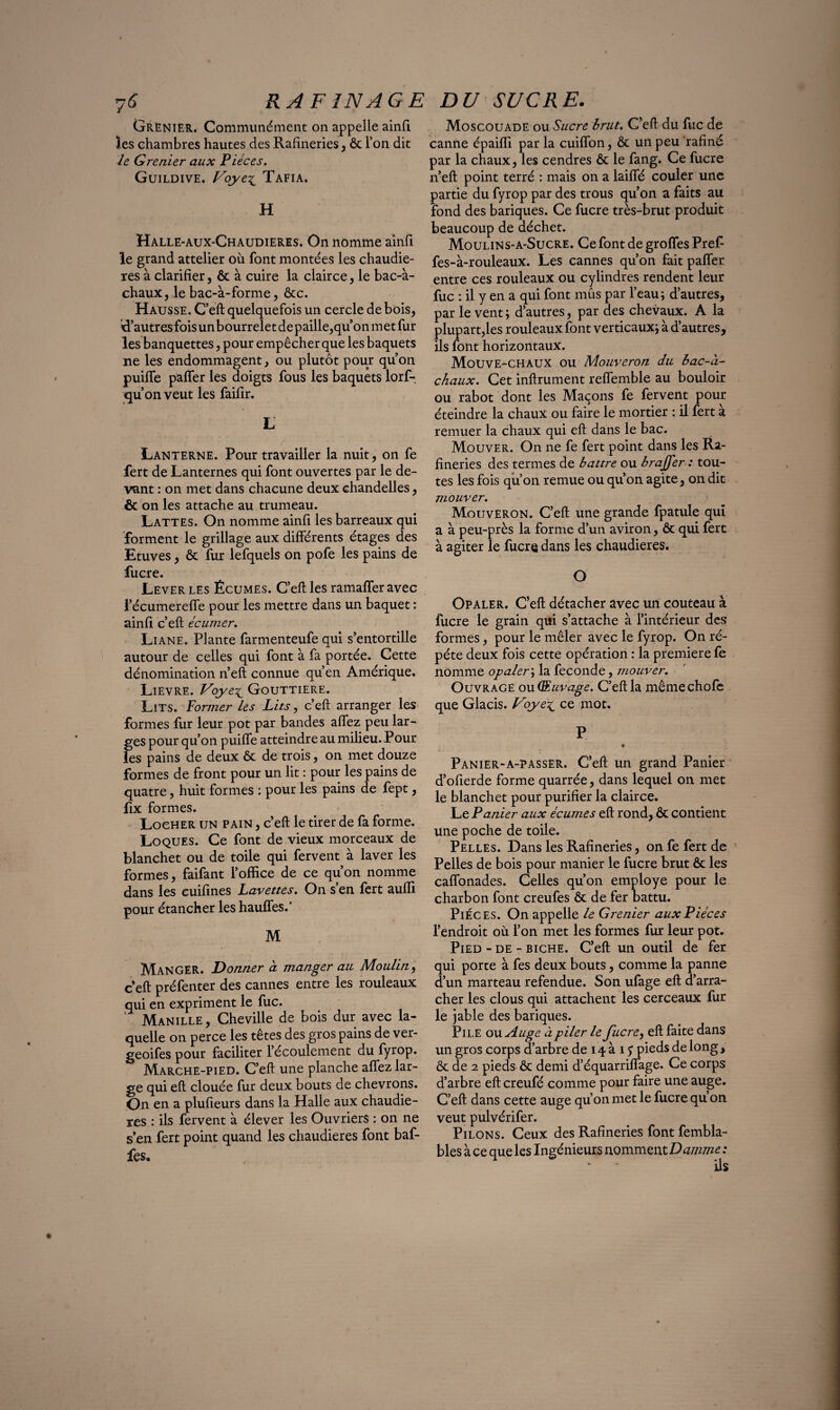 Grenier. Communément on appelle ainfi les chambres hautes des Rafineries, & l’on dit le Grenier aux Pièces. Guildive. Voye^ Tafia. H Halle-aux-Chaudieres. On nomme ainfi le grand attelier ou font montées les chaudiè¬ res à clarifier, & à cuire la clairce, le bac-à- chaux, le bac-à-forme, &c. HaXjsse. C’eft quelquefois un cercle de bois, R’autres fois un bourrelet de paille,qu’on m et fur les banquettes, pour empêcher que les baquets ne les endommagent, ou plutôt pour qu’on puilfe palier les doigts fous les baquets lorf- qu’on veut les faifir. L Lanterne. Pour travailler la nuit, on fe fert de Lanternes qui font ouvertes par le de¬ vant : on met dans chacune deux chandelles, & on les attache au trumeau. Lattes. On nomme ainfi les barreaux qui forment le grillage aux différents étages des Etuves, & fur lefquels on pofe les pains de fucre. Lever les Écumes. C’eft les ramafferavec l’écumereffe pour les mettre dans un baquet : ainfi c’eft écumer. Liane. Plante farmenteufe qui s’entortille autour de celles qui font à fa portée. Cette dénomination n’eft connue qu’en Amérique. Lievre. Voye£ Gouttière. Lits. Former les Lits, c’eft arranger les formes lur leur pot par bandes allez peu lar¬ ges pour qu’on puiffe atteindre au milieu. Pour les pains de deux & de trois, on met douze formes de front pour un lit : pour les pains de quatre, huit formes : pour les pains de fept, fix formes. LoeHER un pain , c’eft le tirer de fa forme. Loques. Ce font de vieux morceaux de blanchet ou de toile qui fervent à laver les formes, faifant l’office de ce qu’on nomme dans les cuifines Lavettes. On s’en fert auffi pour étancher les hauffes.' M Manger. Donner à manger au Moulin, c’eft préfenter des cannes entre les rouleaux qui en expriment le fuc. 1 Manille, Cheville de bois dur avec la¬ quelle on perce les têtes des gros pains de ver- geoifes pour faciliter l’écoulement du fyrop. Marche-pied. C’eft une planche allez lar¬ ge qui eft clouée lur deux bouts de chevrons. On en a plufieurs dans la Halle aux chaudiè¬ res : ils fervent à élever les Ouvriers : on ne s’en fert point quand les chaudières font baf¬ fes. Moscouade ou Sucre brut. C’eft du fuc de canne épaiffi par la cuiffon, & un peu rafiné par la chaux, les cendres & le fang. Ce fucre n’eft point terré : mais on a laiffé couler une partie du fyrop par des trous qu’on a faits au fond des banques. Ce fucre très-brut produit beaucoup de déchet. Moulins-a-Sucre. Ce font de groffes Pref fes-à-rouleaux. Les cannes qu’on fait palier entre ces rouleaux ou cylindres rendent leur fuc : il y en a qui font mus par l’eau; d’autres, par lèvent; d’autres, par des chevaux. A la plupart,les rouleaux font verticaux; à d’autres, ils font horizontaux. Mouve-chaux ou Mouveron du bac-à- chaux. Cet inftrument reffemble au bouloir ou rabot dont les Maçons fe fervent pour éteindre la chaux ou faire le mortier : il fert à remuer la chaux qui eft dans le bac. Mouver. On ne fe fert point dans les Ra¬ fineries des termes de battre ou brajfer : tou¬ tes les fois qu’on remue ou qu’on agite, on dit mouver. Mouveron. C’eft une grande fpatule qui a à peu-près la forme d’un aviron, & qui fert à agiter le fucre dans les chaudières. O Opaler. C’eft détacher avec un couteau à fucre le grain qui s’attache à l’intérieur des formes, pour le mêler avec le fyrop. On ré¬ pété deux fois cette opération : la première fe nomme opaler ; la fécondé, mouver. Ouvrage ou (Æuvage. C’eft la mêmechofe que Glacis. Voye£ ce mot. Panier-a-passer. C’eft un grand Panier d’ofierde forme quarrée, dans lequel on met le blanchet pour purifier la clairce. Le Panier aux écumes eft rond, & contient une poche de toile. Pelles. Dans les Rafineries, on fe fert de Pelles de bois pour manier le fucre brut & les caffonades. Celles qu’on employé pour le charbon font creufes & de fer battu. Pièces. On appelle le Grenier aux Pièces l’endroit où l’on met les formes fur leur pot. Pied - de - biche. C’eft un outil de fer qui porte à fes deux bouts, comme la panne d’un marteau refendue. Son ufage eft d’arra¬ cher les clous qui attachent les cerceaux fur le jable des banques. Pile ou Auge à piler le fucre, eft faite dans un gros corps d’arbre de i \ à i j pieds de long, & de 2 pieds & demi d’équarriffage. Ce corps d’arbre eft creufé comme pour faire une auge. C’eft dans cette auge qu’on met le fucre qu’on veut pulvérifer. Pilons. Ceux des Rafineries font fembla- bles à ce que les Ingénieurs nomment Damme : ils