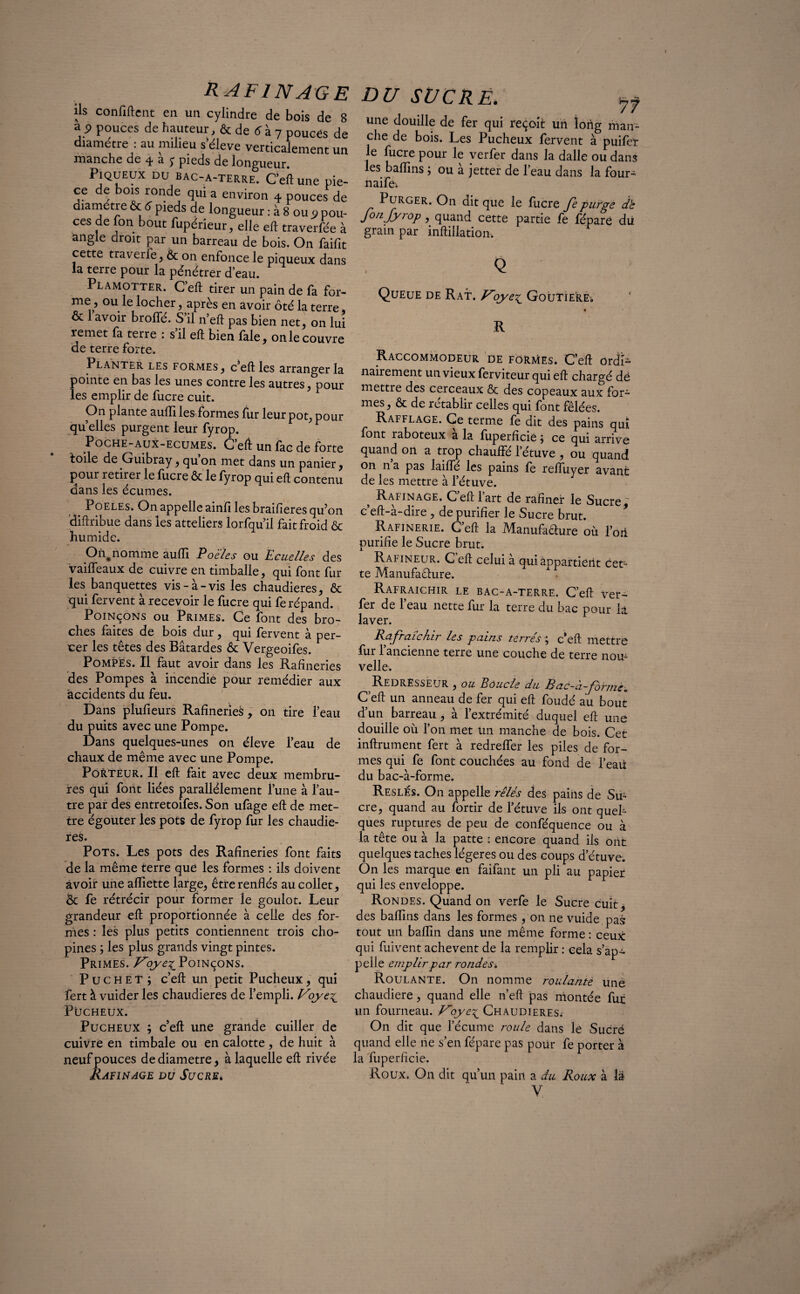 R AFINAGE ils confident en un cylindre de bois de 8 a 9 pouces de hauteur, & de 6 à 7 pouces de diamètre : au milieu sëleve verticalement un manche de 4 ^ £ pieds de longueur. Piqueux DU bac-a-terre. C’eft une piè¬ ce de bois ronde qui a environ 4 pouces de diamètre & 5 pieds de longueur : à 8 ou * pou¬ ces de Ion bout fupérieur, elle eft traverfée à angle droit par un barreau de bois. On faifit cette traverfe, & on enfonce le piqueux dans la terre pour la pénétrer d’eau. Plamotter. C’eft tirer un pain de fa for¬ me, ou le locher, après en avoir ôté la terre, & 1 avoir broffé. S il n’eft pas bien net, on lui remet fa terre : s il eft bien fale, on le couvre de terre forte. Planter les formes, c’eft les arranger la pointe en bas les unes contre les autres, pour les emplir de fucre cuit. On plante auflile&formes fur leur pot, pour qu elles purgent leur fyrop. Poche-auX-ecumes. Ceft unfac de forte toile de Guibray, qu’on met dans un panier, pour retirer le fucre & le fyrop qui eft contenu dans les écumes. Poeles. On appelle ainfi les braifieres qu’on diftribue dans les atteliers lorfqu’il fait froid & humide. On,nomme aufli Poeles ou Ecuelles des vaiffeaux de cuivre en timballe, qui font fur les banquettes vis-a-vis les chaudières, & qui fervent à recevoir le fucre qui fe répand. Poinçons ou Primes. Ce font des bro¬ ches faites de bois dur, qui fervent a per¬ cer les têtes des Bâtardes & Vergeoifes. Pompes. Il faut avoir dans les Rafineries des Pompes à incendie pour remédier aux accidents du feu. Dans plufieurs Rafineries, on tire l’eau du puits avec une Pompe. Dans quelques-unes on éleve l’eau de chaux de même avec une Pompe. Porteur. Il eft fait avec deux membru¬ res qui font liées parallèlement l’une à l’au¬ tre par des entretoifes. Son ufage eft de met¬ tre égouter les pots de fyrop fur les chaudiè¬ res. Pots. Les pots des Rafineries font faits de la même terre que les formes : ils doivent avoir une afliette large, être renflés au collet, & fe rétrécir pour former le goulot. Leur grandeur eft proportionnée à celle des for¬ mes : les plus petits contiennent trois cho- pines ; les plus grands vingt pintes. Primes. V'oye^ Poinçons. Puchet j c’eft un petit Pucheux, qui fert à vuider les chaudières de l’empli. Voye^ Pucheux. Pucheux ; c’eft une grande cuiller de cuivre en timbale ou en calotte , de huit à neuf pouces de diamètre, à laquelle eft rivée RaFINAGE DU SUCRE. DU SUCRÉ. jf une douille de fer qui reçoit un long man¬ che de bois. Les Pucheux fervent à puifer le fucre pour le verfer dans la dalle ou dans les baflins ; ou a jetter de l’eau dans la four- naife. Purger. On dit que le fucre Je purge db fo/ijyrop, quand cette partie fe fépare dü grain par inftillation, Q Queue de Rat. yoye£ Goutierev « R Raccommodeur de formes. Ceft ordi¬ nairement un vieux ferviteur qui eft chargé dë mettre des cerceaux & des copeaux aux for¬ mes, & de rétablir celles qui font fêlées. Rafflage. Ce terme fe dit des pains qui font raboteux a la fuperficie , ce qui arrive quand on a trop chauffé l’étuve , ou quand on n a pas laiffé les pains fe reftuyer avant de les mettre à l’étuve. 5 Rafinage. C’eft l’art de rafiner le Sucre, c’eft-à-dire , de purifier le Sucre brut. Rafinerie. C’eft la Manufaâure où l’on purifie le Sucre brut. Rafineur. C eft celui à qui appartient cet¬ te Manufacture. Rafraîchir le bac-a-terre. C’eft ver- fer de 1 eau nette fur la terre du bac pour la laver. Rafraîchir les pains terrés ; c’eft mettre fur l’ancienne terre une couche de terre nou¬ velle. Redresseur , ou Boucle du Bac-à-formè. C’eft un anneau de fer qui eft foudé au bout d’un barreau, à l’extrémité duquel eft une douille où l’on met Un manche de bois. Cet infiniment fert à redreffer les piles de for¬ mes qui fe font couchées au fond de l’eaü du bac-à-forme. Reslés. On appelle rêlés des pains de Su¬ cre, quand au fortir de l’étuve ils ont quel¬ ques ruptures de peu de conféquence ou à la tête ou à la patte : encore quand ils ont quelques taches légères ou des coups d’étuve. On les marque en faifant un pli au papier qui les enveloppe. Rondes. Quand on verfe le Sucre cuit, des baflins dans les formes , on ne vuide pas tout un baflin dans une même forme : ceux qui fuivent achèvent de la remplir : cela s’ap¬ pelle emplir par rondes. Roulante. On nomme roulante une chaudière, quand elle n’eft pas montée fur un fourneau. yoye\_ Chaudières^ On dit que l’écume roule dans le Sucré quand elle ne s’en fépare pas pour fe porter à la fuperficie. Roux. On dit qu’un pain a du Roux à la Y