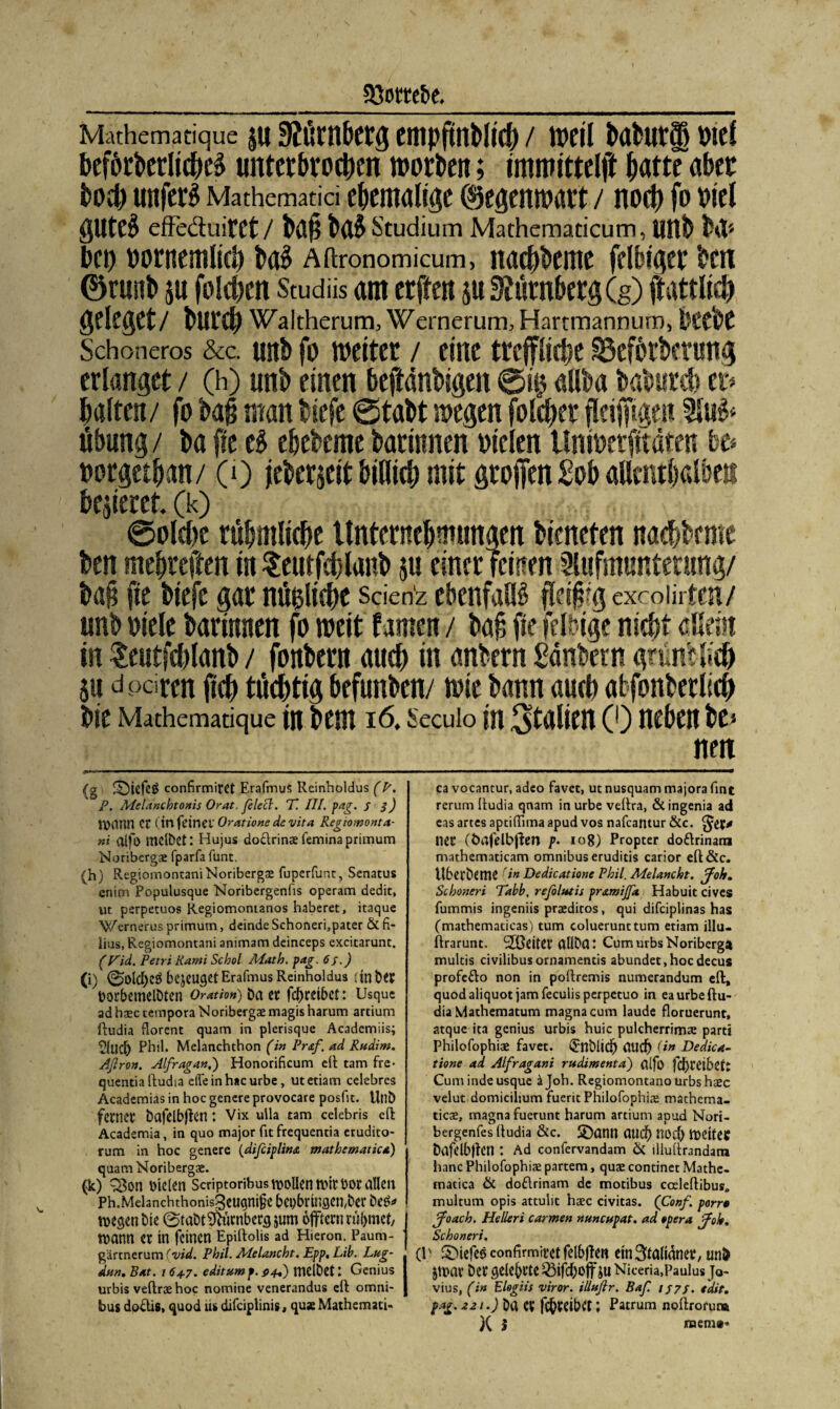 Mathematique JU SJÜMbCtg etlipfttlMiff) / WCll bafcUtS) Viel beförberlicheä unterbrochen worben; immittelft hatte aber hoch unfern Mathematici ehemalige ©egenwart / noch fo Diel gUteS effe&uitCt / büp ba5 Studium Mathematicum, llltb M* bet) vornentlieh ba5 Aitronomicum, itaebbente felbiger ben ©runb ju folgen Studiis am erfteit ju Nürnberg (g) ftattlid) geleget/ bureb Waltherum, Wernerum, Hartmannum, l'Cvbe Schoneros &c. unb fo weiter / eine treffliche SSeforberung erlanget / (h) unb einen bejtänbigen 0i$ aiiba baburd) er* halten/ fo ba§ man biefe 0tabt wegen folcber flcijftge« Au& Übung / ba fte tb ebebeme barinnen vielen llnwerfttäten be* vorgethan/ (0 jeberseit billitb mit grojfen £ob allenthalben bejieret. (k) 0olche rühmliche Unternehmungen bieneten na<hbeme ben mehreren in Seutfcblanh $u einer feinen Aufmunterung/ bah fte biefe gar nüfcliche scien'z ebenfalls fletfrg excoiirten/ unb viele barinnen fo weit famen / bah fte felbige nicht aöein in teutfchlanb / fonbern auch in anbern £dnbern grumlich SU dpdren ftch tüchtig befunben/ wie bann auch atfonberlich Die Mathematique in Dem 16. Secuio in Italien (0 neben be* nen (g ©iefeö confirmiret Erafmus Reinholdus (P. P. MeLrachtonis Orat. Jclecl. 77 III. pag. S 3) JVCtnn Cr (in fetnci' Oratione de vita Regiomonta- ui oifo mclbet: Hujus dodrinae femina priinum Noribergae fparfa funt, (h) Regioinontani Noribergae fuperfunt, Senatus enim Populusque Noribergenfis operam dedit, ut perpetuos Regiomontanos haberet, itaque Wernerus primum, deinde Schoneri,pater ÖL fi- lius, Regiomontani animam deinceps excitarunt. (Fid. Petri Kami Schol Math. pag. 6;.) (i) <0ülcf)CÖ bejeuget Erafmus Reinholdus ; in Der VorhemelDten Oratio») batt fehreibet: Usque ad haec tempora Noribergae magis harum artium {tudia florent quam in plerisque Academiis; tlllich Phil. Melanchthon (in Praß, ad Rudim. Aßron. Alßragan,) Honorificum eit tarn fre- quentia (tudia elfe in hacurbe, utetiam celebres Academias in hoc genere provocare posfit. UtiD ferner bctfdbjten ; Vix uila tarn celebris eit Academia, in quo major fit frequentia erudito- rum in hoc genere (dißciplins. mathematica) quam Noribergae. (k) 3$on vielen Scriptoribus wollen tvir vor allen Ph.Melanchthonis3eugni§c bci)bmtgcn,ber be&* wegen bte @tabt Nürnberg jum öfftern rühmet, wann er in feinen Epdtoüs ad Hieron. Paum- gärtnerum (vid. Phil. Melancht. Epp, Lib. Lug- dun. Bat. 164.7. editum f. p4P) mcibet: Genius urbis veltrae hoc nomine venerandus eit Omni¬ bus dodis, quod tu difciplinis, quse Mathemati« ca vocantur, adeo favet, ut nusquam majora fine rerum (tudia qnam inurbe veltra, &ingenia ad eas artes aptiflima apud vos nafeantur &c. ffef* ner (bafelbften p- 108) Propter dodrinani mathematicam omnibus eruditis carior elt&c. Uberbcme (in Dedicationc Phil. Melancht. ßfoh. Schoneri Tabb. reßolutis pr&miffa Habuit cives fummis ingeniis praeditos, qui difciplinas has (mathematicas) tum coluerunttum etiam illu- Itrarunt. Stöeiter aüDa: CumurbsNoriberga multis civilibusornamentis abundet,hocdecus profedo non in poltremis numerandum eit, quod aliquot jam feculis perpetuo in eaurbeltu- dia Mathematum magna cum laude floruerunt, atque ita genius urbis huic pulcherrimae part! Philofophiae favet. Urnblidj auch (in Dedica- tione ad Alßragani rudimenta) (tffo fcbt’dbct: Cum inde usque ajoh. Regiomontanourbshaec veiut domicilium fuerit Philofophiae mathema- ticae, magna fuerunt harum artium apud Nori- bergenfes (tudia &c. 3)ann aud) noch tveitet Öafelbüen t Ad confervandam & illultrandana hanc Philofophiae partem, quae continet Mathe- matica ÖL dodrinam de motibus coeleltibus» multum opis attulit haec civitas. (Conf. porr0 ßßoach. Helleri carmen nuncupat. ad *pera jßok. Schoneri. (E ©iefcö confirmiret felbften etnStali^ner, uni> Jtvar Der gelehrte Q3tfchoff JU Niceria,Paulus Jo- vius, (in Elogiis viror. illuflr. Baß. IJ7S. «dit. fag. 221.) Da er fchreibet; Patrum noftrorutÄ X i naeni»'«
