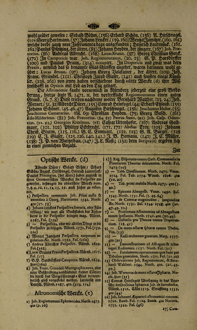 '&3Sat wobtgeubetgeroefm: (Sebalb956öm*(i56)^rI)arb@d)ött,Ci56) 5t. £itfcbPogel (i5‘6)@eot,^artmatnt.(57)3obannSencfer.(i59.i6o)®en$el3ami§et:.ri6o.i6i) welche beehe aan§ ncue3nftrumentabagu auggefunPen; £emticb£autenfacf. (161* i62)<paulu$ tf>finf$mg, Der altere* (83) 3^»» £epPett/Per jüngere. (167) joh. Pra> torius. (86) 5lnPrea$ 5ttPred)t. (168) Lucas Brunn. (97) ®eorg@bW<Bi®orcf* (172) 3b Catoptricis WUC Joh. Regiomontanus, (20. 23) ®. <}>, jjjar^börffer (100) unP ^Jaulu^ ^Praun/ (314) occupirt. 3b Dioptritis unb $war was bettt ler* (228.. 262) Port jetten haben perfcbiePette burcbedirte Sercfe (d) ihre 2Bif* fenfcbafft in Opdcis mit£ob anPen£ag geleget. £)ie Aftronomie fanbe Pontemliw m Slnrnberg jebergeit eine grofe 55ef5r* Perung, hierzu legtet. 1471. :c. ber Portrefflicbe Regiomoncanus einen gute» ®runb. (6.7.8) ®iefe triebennacbbeme weiter 53ernbarb 2Balther. (23.24)306* 2ßerner.(3R 32)5(tbrecbt©urer.ci 55) @onrab £eittfogel.(44) ®rbarb @|laup. (155) Sobann ©ebener. (45.46.47) 5tuguftin £irfd)boget. (156) joachimus Heller. (55) joachimus Camerarius. (68. 69) @j)riftiaB Jg>et>ben* (75) ©eorg 55ufcb* (161) Edo Hildericus. (8l) Joh. Praecorius. (84. 85) Petrus Saxo. (91) Joh. Cafp. Odon- tius. (92- 930 Gcorgius Kresiinus. (98) (JafparUttenbofer* (167) 5tnPrea$ ©clP* mapt. (ioi. 102) Philipp ^etebreebt. (171.172) Abdias £teu. (103) 3oban» @btijl* ©türm. (115.116.) ®.@. (Jimmart. (122.123) ©. 5t, Bürger. (128 129) <2.3- ©lafer. (125.126.140.141.) 3.55* bemann. (142) 3^9^wUor* (138) 3*5>*Pon5Burgetbau*(i47;3.B*SÄoji; (152) bern Scripca(e) ergeben (leb in einer iiemlicben 5tnjabt* 3«* Optifdbe Sßetde* cd) 2(l&recpf Jöurer / ©e&alb Q5cljm / $rfiarb (Säion/Bugult £irfcb»ogel, Heinrich iaueenfaef/ Paulus Pfinzingius, (Da rtttere) pa&en sugleicp in itjren Geometrifcben SBercfen Me Perfpe&iv an* gewiefen, bepwegen bie obberüljrfe SBercfe num. 7.8-5>.iO*H*li.iJ. *£• aud? 5U referi- ren. 1) Perfpe&iva communis Joh. Pifani au£la & emendata k Georg. Hartmanno 1542. Norib. 4t0 (T7- es) 2) Johann lencferS Perfpeftiva literaria, ober §uw reifung/ wie man alle Q5ud?|?a&en bes 2((p(ja* beres in Me Perfpeftiv bringen mag. tflürnb. 14:67. Fol. (159) 3) — Perfpeftiva, ober wie allerlei) £)inge in Me Perfpeftiv ju bringen. Sftürnb. 1/71. Fol. (15*. iäo) 4) Mensel Sami^erö Perfpe&iva corporum re- gularium &c. Norib. i f 6p. Fol. (160) f) Andrea: UlbtPerfpeftiv. 2RÜM&. 1623- Fol. (168) 6 )Lucae £5runnS PraxisPerfpeftivae.'DJur nb. 161 f ♦ Fol. (97) 7) @.J). -OarSbfofferS Catoptrica. Sfturnb* 16 74. 8tav(i6o) g) Joh. Franc. Griendelii Micrographia nova, ober neue Q5efehreibung»erfchiebencr f(einer (SÖrper/ bie burd) bas SöergrofierungS* ©las verwum berlicp grop *>orge(iell<t werben, iaeeinifcp unb Seutfd?. Silurnb, 1687« 4*o- (113.114) Aftronomifdje SSkl'tf C. (c) 1) Job. R egiom ontani Ephemcridcs .Norib. 1473. 4to (?. 10) | z)J. Reg. Difputatio contra Gerh. Cremonenfis in Planetarum Theorias deliramenta. Norib. Fol* i473-(i°) 3) — Tabb. Direftionum. Norib. 147?. Venet. ifZ4« Fol. Tub. iff4, Witteb. i^o4. qt* (10.20) 4) — Tab. primi mobilis Norib, 147p. 4» (;. 20.) f) — Epitome Almagefti. Venet. 149S. Baf. IJ43.Norib. iffo.Fol. ft. 49.64) 6) — de Cometae magnitudine , longitudine &c. Norib. 1^31. Baf. 13-44. <f48. 4to (ao. 47.49.fo.) 7) — Problemata Aftronomica adAlmageftum totum fpe&antia. Norib. 1 f 41.4to. (20.49) 8) — Defenfio pro Theone contra Trapezufi» tium. (18. 41) 9) — De motu o£lavae fphaerse contra Thebit, Ven. (i5>) xo) — Radiimultorumgenerum.Marp, 15-37. 4to (20) 11) — Demonftrationes ad Alfragani & Alba* tegnii Rudimenta. «537. Norib. Fol. (21) 12) — Fundamentaoperationumquaefiunt per Tabulam generalem. Neob. 15-5*7. Fol. (21.30) 13) Obfervationes Joh, Regiomontani, &Bern* hardi Waltheri. 1544. Norib. 4to. (26. 49. 50.) 14) Joh.Wernerusdemotuoftavae’Sphaerae. No¬ rib. 8tav (3f) 15) Sonrab ^)einfoge(s Uberfeiiung in bas ‘Seur» fdbe/ berDoftrinae Sphaericae Joh. de Sacrobofco. ^urnb, ifiö* ß6ßnifi9* Serapturg irj$. (44) l^) Joh. Schoneri iEquatorii altronomici canones» 1522. Bamb. Fol. 1 524. Bamb. 4t© Norimb* 1 f 51. if6z. Fol. (46) 17) Com-