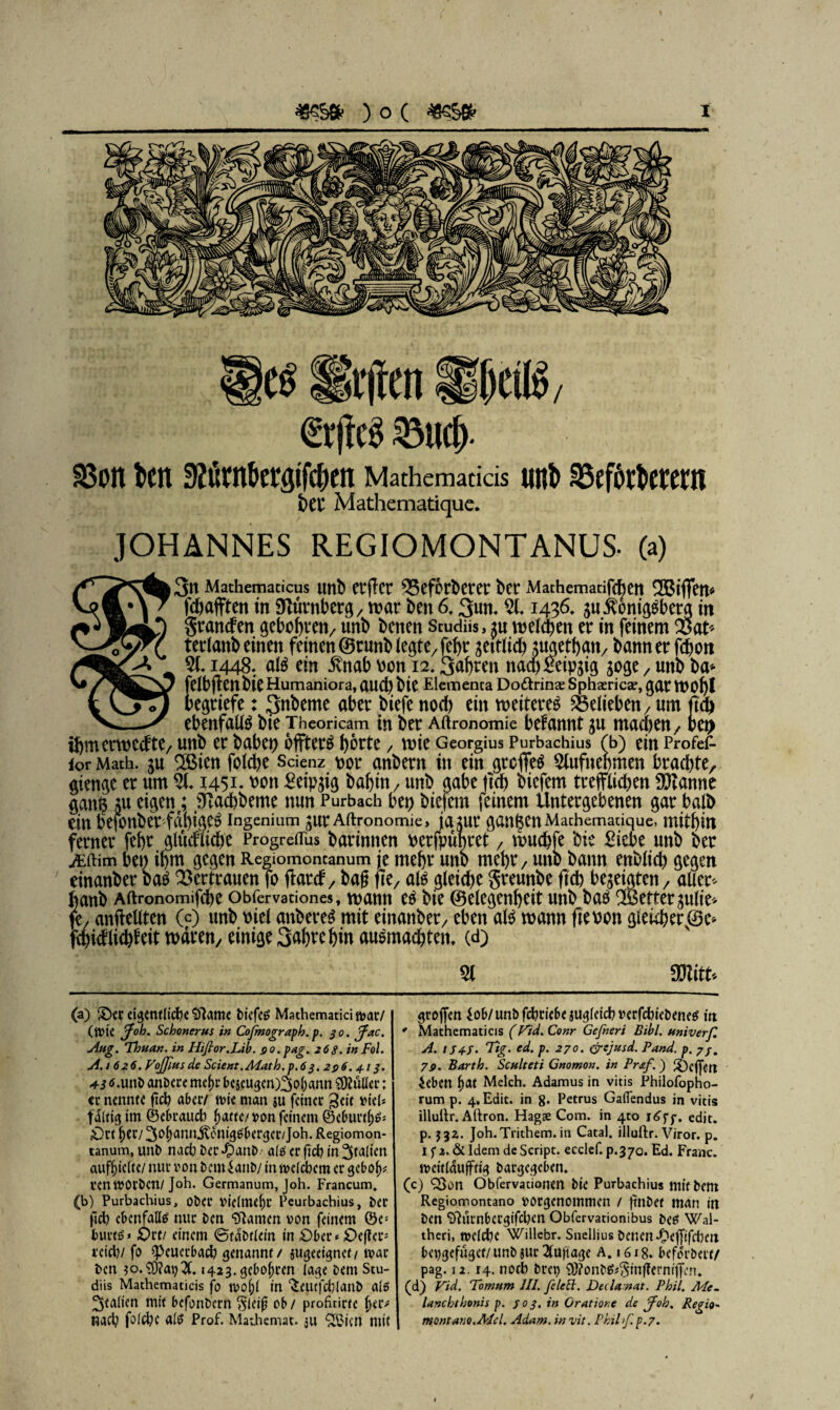 Hiften HfjetK/ €(ftc§ ©tid). SSoit Den D?ürnbergifcf>en Mathematicis unb 25efbrbcrern Mathematique. JOHANNES REGIOMONTANUS- (a) 3tt Mathemacicus uttb erflcr 55eforberer bcr Mathemadfchett Riffen« fchafften in Nürnberg, war beit 6.3utt. 51. 1436. $u$omg$bera in grattdett gebohrett, unb benen Scudüs, ^u welch eit er in feinem $at> teriattbeinett feinen ©tuttb legte, fehr seitlich jMethatt, batttterfchott . Saferen nach fieipstg 51. 1448. atö ein $ttab Pott 12 söge / unb ba* thmerwedte, unb er habet) bffterä hörte / wie Georgius Purbachius Tb) ein Profef- ior Math, $u SBiett folche Scienz t>or anbertt in ein grcffeä 5lufttehmen brachte, gtettge er um 51. 1451* wn Beißig bahnt, unb gäbe ftch biefem trefflichen Scanne gatt$ ju ciö^ene; sJtacbbeme nun Purbach bet) biefem feinem untergebenen gar balb eilt befottber fähige^ Ingenium ^ur Aftronomie, jajur ganzen Machemadcjue, mithin ferner fehr gludliche Progreflus barmnen oerfpu|ret, wuchfe bie Biebe uttb feer Äftim ben ihm gegen Regiomoncanum je mehr uno mehr, uttb bann enblich gegen einanber ba$ Vertrauen fo ffard, bag fte, aß gleiche greuttbe ftch bezeigten, aller* hanb Aftronomifche obfervationes, wann e£ bie Gelegenheit uttb baä ^Bettergulte* fe, anffeUten 00 unb rnel attbereS mit einanber/ eben als wann fteoon gleicher ®c* fchidlichfeit waren, einige Sahrehm auSmachtett. (d) 51 mtu (a) iOer eigentliche Plante tiefet Mathematiämar/ (tt?ic Joh. Schoncrus in Cofmograph.p. 30. Jac. Attg. Thuan. in Hiflor.Lib. go.pag. 268. in Fol. A. 1626. Vojfiusde Scient.Math.p.6 3.296. 413. +3 6 .unb anbere mef>r beseugero^ohartn $Jüller: «r nennte ftch aber/ n>ie man $u feiner 3<if i>tel* faltig ttn ©ebraueb hatte/t>on feinem ©eburtf)^ Ort her/Johann jtoniggbergcr/Joh. Regiomon- tanum, unb nach Der *0anD als er ftch in Italien auff)iclte/ nur v>on Dem ianD/ in welchem er gebofy, venmOrDen/Joh. Germanum, Joh. Francum. (b) Purbachius, ober Vielmehr Peurbachius, Der ftch ebenfalls nur Den Flamen »on feinem ©e> burtö» Ort/ einem ©taDtiein in Ober <= Oe(fer; reid)/ fo speucrbach genannt / jugecignet/ mar Den ?o.®?at)X «423. geboten läge Dem Stu- diis Mathematicis fo n>oj>l in “Seutfchlanb als Italien mit bcfonDcrn $leif ob / proficirte fjeiv nacl? folfbe alt? Prof. Mathemat. ju ^icn mit groffen 4ob/unbfchciebemglddberfchieDene$ in * Mathematicis (Vid. Conr Gefeieri Bibi, ttniverf. A. / S4-J. Tig. cd. p. 270. &ejusd. Fand. p. 7/. 79. Barth. Sculteti Gnomon, in Pr&f.) £)cffott ieben hat Melch. Adamus in vitis Fhilofopho- rum p. 4«Edit. in 8. Petrus Gaflendus in vitis illultr. Aftron. Hags Com. in 4to edit. p. 532. Joh.Trithem. in Catal. illuftr. Viror. p. 1 f 2. & Idem de Script, ecclef. p.370. Ed. Franc. n>eit(4ufftig Dargegeben. (c) ^on Obfervationen Die Purbachius mit Dem Regiomontano borgenommen / ftnDet man in Den 97urnbcrgifcl)cn Obfervationibus Deet Wal- theri, meicbe Willcbr. Snellius Denen ^ejf!fd)en bci)gefügcf/unDjur 2lu|iage A. 16x8. befdrbert/ pag. 12.14. noch Drei) 9)?onD^§in|fernifen. (d) Vid. Tomtim III. feie bl. Deilanat. Phil. Me. lanchthonis p. 303. in Gratiore de fefoh. Regio- montane.Mel. Adam, in vit. Philfep.7.