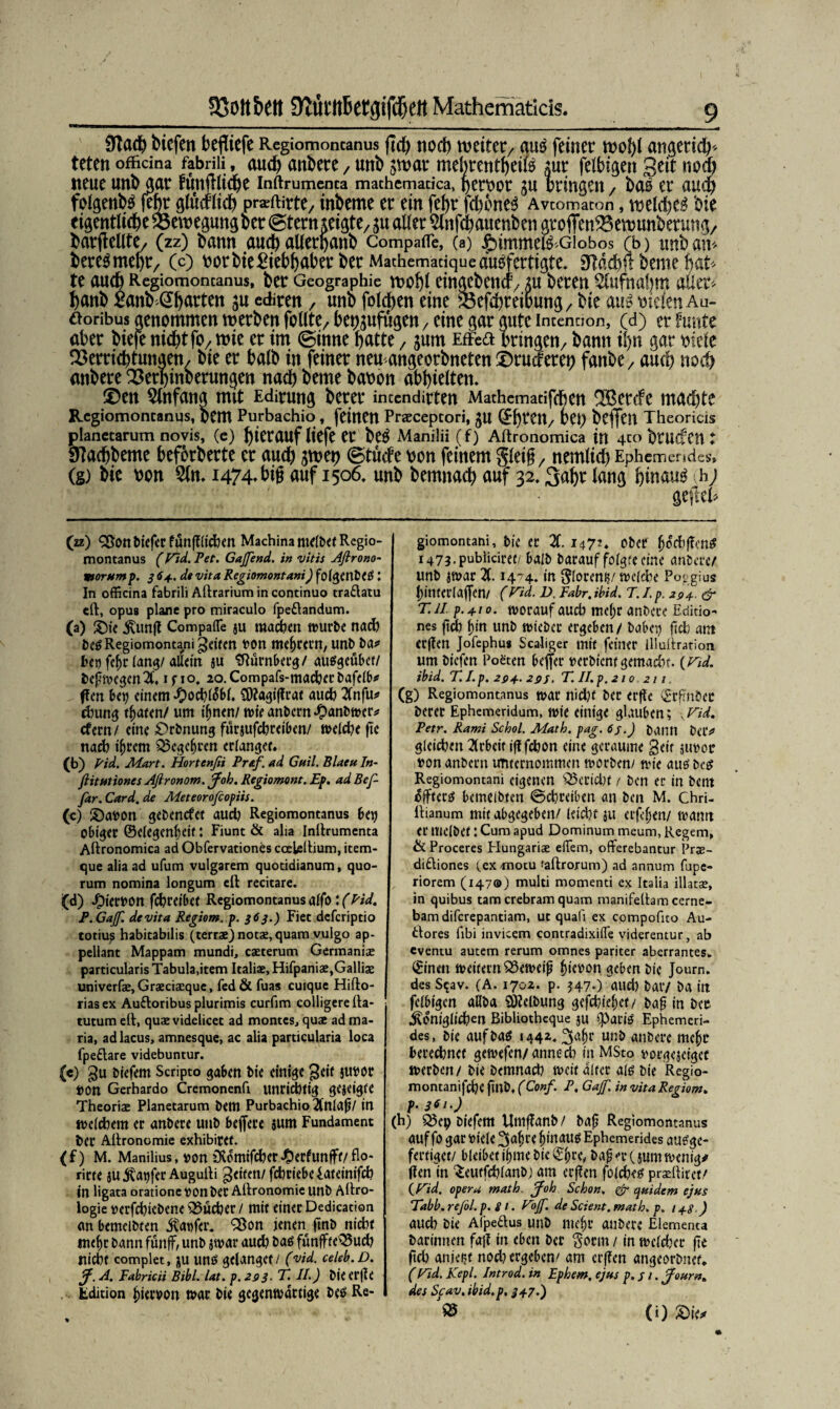 23ott&ett 9faktt6etgifd)eit Mathematicis. $la<t) triefen fcefliefe Regiomoncanus ftc^ noch weiter/ au£ feiner wobt angerich* teten officma fabriii, auch anbere / uttb swar mebrentbeife Aut felbi^en 3^ nodb neue unb gar funfiliche inftrumenca machcmadca, f>ert>or ju bringen / bas er auch folgenbs febr ölücflich pr^ftirte/ inbeme er ein febr [ebenem Avcomacon, welchem hie eigentliche Bewegung oer (Stern zeigte/ aller %tfchauenben arofienVewunbermtß/ barjlellte/ (zz) bann auch allerpanb Compafle, (a) $)immefö Giobos (b) tmb an* berebmebr/ (c) bor bie Liebhaber ber Mathemaciqueausfertigte* 9Mch$ beme hat* tt auch Regiomoncanus, ber Geographie wohl einaebenct/ au bereu $lufnabm aütt* banb ßanb (^barten ju ediren , uno folgen eine Soefcbreibung/ bie aus triefen Au- tforibus genommen werben feilte/ bep^ufügen/ eine gar gute incennon, (d) er funte aber biefe nicht fO/wie er im (Sinne batte, jum Effeft bringen/ bann ihn gar triefe Verrichtungen/ bie er halb in feiner neu angeorbneten ©ruefereh fanbe/ auch noch anbere Verbinberungen nach beme baoon abbielten» 0en Anfang mit Edirung berer inccndirten Mathemacifchen 3Bercfe wachte Regiomoncanus, bem Purbachio , feinen Praecepcori, JU (EbtCtt/ vt\) bcffeil Theoricis planecarum novis, (e) herauf liefe er beS Manilii (f) Aftronomica in 4co btUCfm t Sftachbeme beförderte er auch jwei) (Stucfe bon feinem Steig / nemlicb EpBcmendcs, (g) bie t>on 2ln. 1474, big auf 1506, unb bemnacb auf 32,3abe Icwfl hinauf h; gefeeh (zz) <2$onbiefcrfunfftichen MachinantelbefRegio- montanus (Fid. Pet. Gajfend. in vitis Aflrono- morump. 3 64. dt vita Regiomontani) folgenbCS t In officina fabriii Aftrarium in continuo traftatu eft, opus plane pro miraculo fpeftandum. (a) £)ie kun|t Compafle ju machen würbe nach beS Regiomontani feiten t>on meutern, unb ba* beo fel)c lang/allein ju Nürnberg/ ausgeübet/ befhvegen X i s i °. 2°- Compafs-macher bafelb*’ f!en bei) einem *£)ochli$b(. CD?agi|?rat auch Xifu* dmng traten/ um ihnen/ wie anbern £anbwer* efern/ eine £>rbnung furjufebreiben/ weld?e fte nach tljrem Begehren erlangen (*>) pid. Mart. Hortenßi Prüf, ad Gail. Blaeu In- ftitutiones Aßronom. Job. Regiomont. Ep. ad Bef- far. Card, de Meteorofcopiis. («) £)a»on gebenefet aud) Regiomontanus bei) Obiger ©elegen^eif: Fiunt & alia Inftrumenta Aftronomica ad Obfervationes ceeleftium, item- que alia ad ufum vulgarem quotidianum, quo- rum nomina longum eft recitare. (d) J£)iert>on fcfcreibet Regiomontanus alfo \(Pid. P. GaJf. devita Regiom. p. 363.) Fiet deferiptio totiu? habitabilis (terrae) notae, quam vulgo ap- pellant Mappam mundi, caeterum Germanise particularis Tabula,item Italiae, Hifpaniae,Galliae univerfae, Graeciaequc, fed & fuas cuique Hifto- riasex Auftoribus pluritnis curfim colligerefta- tutum eft, quae videlicet ad montes, quae ad ma- ria, adlacus, amnesque, ac alia particularia loca fpeftare videbuntur. («) gu biefem Scripto gaben bie einige $u»or »on Gerhardo Cremonenfi unridjtig gezeigte Theoriae Planetarum bem Purbachio 2(nla|j/ in welthem er anbere unb befiere sum Fundament ber Aftronomie exhibiref. (f) M. Manilius, von ölomifdjer-Oerfunffe/flo- rirte ju jtaijfer Augufti Reifen/fcbriebeiaceinifcl? in ligata oratione »on ber Aftronomie unb Aftro- logie tterfcfyiebene iSucber / mit einer Dedicadon an bemelbren jtanfer. 9ßon jenen jtnb nicht mehr bann fünjf, unb jwar aud) baö funffteO$uch nicht complet, ju unö gelanget / (vid. celeb.D. J. A. Fabricii Bibi. lat. p.293. T. II.) bie erjle Edition Jjiewon war bie gegenwärtige beä Re- giomontani, bie er X 147?. ober Iwcbffen# i473* publicirot/ halb barauf folgte eine anbere/ unb jwar X 1474. in Sloreni?/ welche Poggius In'merlaijen/ (Fid. D. Fahr, ibid. T. I. p. 294. & T.il p. 410. worauf auch me^r anbere Editio- nes fich f)tn unb wieber ergeben / habet) ftcb ant erjlen Jofephu* Scaliger mit feiner illuftration um biefen Poeten beffer nerbient gemadn. (Fid. ibid. T. I. p. 294.29s. T. II. p. 210 211 (g) Regiomontanus war nicht ber erfie (Erfmbec berer Ephemeridum, wie einige glauben; \Fid. Petr. Rami Schol. Math. pag. 6j.) bann beiV gleiten Arbeit ijlfchon eine geraume geir äiwoo »on anbern unternommen worben/ wie ausbes Regiomontani eigenen Bericht / ben er in bent effterö bemelbten ©chreiben an ben M. chri- ftianum mit abgegeben/ leicht $u eiferen/ wann er mclbet: Cum apud Dominum meum, Regem, & Proceres Hungariae eflem, offerebantur Pras- diftiones (ex *notu faftrorum) ad annum fupe- riorem (1470) multi momenti ex Italia illatae, in quibus tarn crebram quam manifeftam cerne- bamdiferepantiam, ut qualj ex compofito Au¬ ftores fibi invicem contradixifle viderentur, ab eventu autem rerum omnes pariter aberrantes. (Einen weitern S3eweip £ieoon geben bie Journ. des S$av. (A. 1702. p. 547.) aud) bar/ ba in felbigcn aUba SDIelbung gefchie^et/ baf in beo königlichen Bibliotheque ju %>at:iö Ephemeri- des, bie aufba$ 1442,34r un& anbere me^o berechnet gewefen/annech in MSto vorgejeiget werben/ bie bemnad) weit alter als bie Regio- montanifchc fmb, (Conf. P. Gajf. in vita Regiom* p.361.) (h) Söcp biefem Umflanb / baf? Regiomontanus auf fo gar viele ^a^re hinaus Ephemerides ausge- fertiget/ bleibeti^me bie (Ehce^ ba^r(i«mwenig# (len in ^eutfchlanbj am er(?en folches pr^ftirct/ (Fid. opera math Job Schon. & quidem ejus Tdbb. reßl. p. s i. FoJ. de Scient. math. p. 1+8 ) auch bie Afpeftus unb me§r anbere Elementa barimten faj! in eben ber ^orm/ in weiter fte ftch anjeijt nod) ergeben/ am erffen angeorbnef* (Fid. Kepl. Introd. in Ephem, ejus p.j i. Journ* des Scav, ibid.p. 347.) (i)