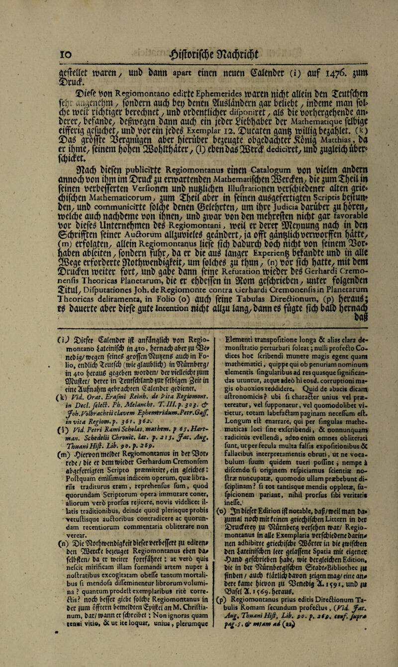 IO £t(torifd)e 3Zadjridbt gebettet mären, unb bann apart einen neuen €alenber (i) auf 1476, gum ä)rud ©tefe \jon Regiomontano edirtc Ephcmerides mären nicht allein ben Xeutfchett fd}t angenehm y fonbern auch bet) benen 51u$ldnbern gar beliebt / inbeme man fot* d)e mit riebti^er berechnet / unb orbentltcber difponiret / atö bie rorhergehenbe am betreu befanbe/ begmegen bann auch ein jeher Liebhaber ber Mathematique fdbige eifert ßefuebet, unb worein jebe$ Exemplar 12. ©ucaten galt§ vnilligbezahlet, (k> grbffte Vergnügen aber btcruber begeugte ebgebaebter Jvbnia Matthias, ba er ibme/ feinem hoben ^ßobitbater, (0 ebenbdö2Berd dedidret/ unb gugleidbitber» febidet* Slacb biefen pubHdrte Regiomontanus einen Cataiogum t)on fielen anbern dmtoeb oon ibm im ©rud gu ermartenben Mathemanfche« ® ercf en; bie gum £heü w feinen oerbeflerten Verfionen unb nützlichen uiuftrationen tterfi^iebener alten arie* ebifebenMathematicorum, gum Xbeii aber in feinen auägefertigten Scriptis beftum ben7 unb communidrte folcbe benen (Belehrten^ um ihre judida baruber gu hören, tnelcbe auch nachbeme v>on tonen/ unb gmar oon ben mehreren nicht gar favorabic fcor biefen Unternebmen be$ Regiomontani, weit er berer Nennung nach in ben ©chrifften feiner Audorum allgumeles gednbert/ ja oft gdn^teboermorffen batte/ (m) erfolgten/ allein Regiomontanus liefe (teb babureb boeb nicht hon fernem 23ot* ftaben ableiten, fonbern fuhr/ ba er bie aus langer Expenen^ belaubte unb in alle ÖBege erforberte Sftothmenbigfeit, um folchetf gu tbun/ (n) t?or jtcb b^tte/ mit bem Druden weiter fort/ unb gäbe bann feine Refutation roieber be£ Gerhardt cremo- nenfis Theoricas Pianetarum, bie er ebbeffen tu 9tom gefd?rieben, unter folgenben &itul/ Difputariones Joh.deRegiomonte contra Gerhardi Cremonenfisin Pianetarum Theoricas deliramenta, in Folio (o) and) feine Tabulas Dire&ionum, (p) herauf t$ bauerte aber biefe gute Intention nicht allgu lang, bann eö fugte jtcb halb oernacb bag CU liefet Gafcnbec iß nnfdrt^ficf? bon Regio- montano Sateinifch in 4to, fjernach aber ju 3Se# nebig/wegen feinet großen 31ut$en6 auch in Fo¬ lio, enMich ^cutfch (wie glaublich) in Nürnberg/ in 4to heraus gegeben worben/ bertriefleichtium Stuftet/ betet in Semfchlanb aut felbigen geif in eine 2Cufna(jm gebrachten (Salenbcr gebiener. (k) Fid. Orat. Erafmi Reinh. de Rita Regio mont. in Deel, feie ft. Rh. Melancht. T. III. p. 303. (fr jfoh.Folbrachtii clavem Ephemtridum.Petr.6aJf. invita Regiom.p. 361. 362. (l) Vid. Petri Rami Scholas, mathem. p 6s. Hart¬ man. Schedelii Chronic, lat. p. 215. Jfac. Aug. EhuaniHifi. Lib. so. p. 269. (m) hiervonntelbet Regiomontanus in betSBot# rebe/ bie et bemwieber Gcrhardum Cremonfem abgefertigfen Scripto praemmict,ein gleichet Poftquam emifimus indicem operum, quae libra- rfis traditurus cram, reprehenfus fum, quod quorundam Scriptorum opera immutare coner, aliorum verö prorfus rejicere, novis videlicet il- latis traditionibus, deinde quod plerisque probis 'vetuftisque auftoribus contradiccre ac quorun- dam recentiorum commentaria obliterare non verear. (n) S)ie ^0(f)n>enbigfeif biefet bet&efietf ju editen» ben “iBetcfe bejeuget Rcgiomontanus e6en ba# felbften/ ba ec weitet fortfahret: at verö quis nefeit mirificam illam formandi artem nuper 4 noftratibus exeogitatam obeflfe tantum mortali- bus fi mendofa dilfeminentur librorum Volumi¬ na ? quantumprodellexemplaribus rite corre- ftis? nod) beffec giebt foiche Rcgiomontanus in bet jum oflptecn beme(btcn<£pij!c(anM^Chriftia- num, bat/ wann ctfchrcibet; Nonignoras quam tenui vitioi & uc ite loquar, unius , plerumque Element! transpofitione longa & alias dara de- monltratio perturbafi foleat; nulli profefto Co¬ dices hoc feribendi munere magis egent quam mathematici, quippe qui ob penuriam nominum «lementis fmgularibus ad res quasque fignifican- das utuntur, atque tdeö hi eosd. corruptioni ma¬ gis obnoxios reddiderc. Quid de abacis dicant aftronomicis ? ubi fi charafter unius vel prae- tereatur, vel fupponatur, vel quomodolibet vi- tietur, totam labefaftam paginam neceflum eft. Longum eil enarrarc, qui per fingulas mathe- maticas loci fint exferibendi, & nonnunquan» radicitus evellendi» adeoenim omnes obliterati funt, ut per fecula multa falfis expofitionibus ÖC Fallacibus interpretamentis obruti, ut ne voca- bulum fuum quidem tueri poilint j nempe k difeendo fi originem refpiciamus feientiae no- ftrae nuncupatae, quomodo ullam praebebunt di- fciplinam ? fi tot tantisque mendis oppletae, fu- fpicionem pariant, nihil prorfus fibi veritati* inefle.'i {o) 3n biefet Edition i|? notable, baf/weil «tan ba» jumal noch mit feinen gtieebifefeen Littecn in bec S)rucfere»j ju tRucnbecg beefe^en wat/ Regio¬ montanus inalle Exemplaria »erfchiebene barin# tun adhibirte gciechifche <3B5trev in bie jwifcfceit ben lateinifchen (eec gefajfene Spatia mit eigener ^)anb gefchrieben ^abe, wie betgleichen Edition, bie in bec tflurnbergifchen ©tabr#Bibliothec jti fnben/ auch f(4cliÄhabon aeigenmag/einean# bete famc j)iei>on ju 93enebig X1591, unD ja ^afel Xm<9 fp) Regiomontanus prius editis Direflionum Ta- bulis Romam fccundum profeftus , (Fid, Jfac. Aug. ThuaniHiJl, Lib. »o. p. iifi, stuf. Jupra pag.f. & not am ad (aa)