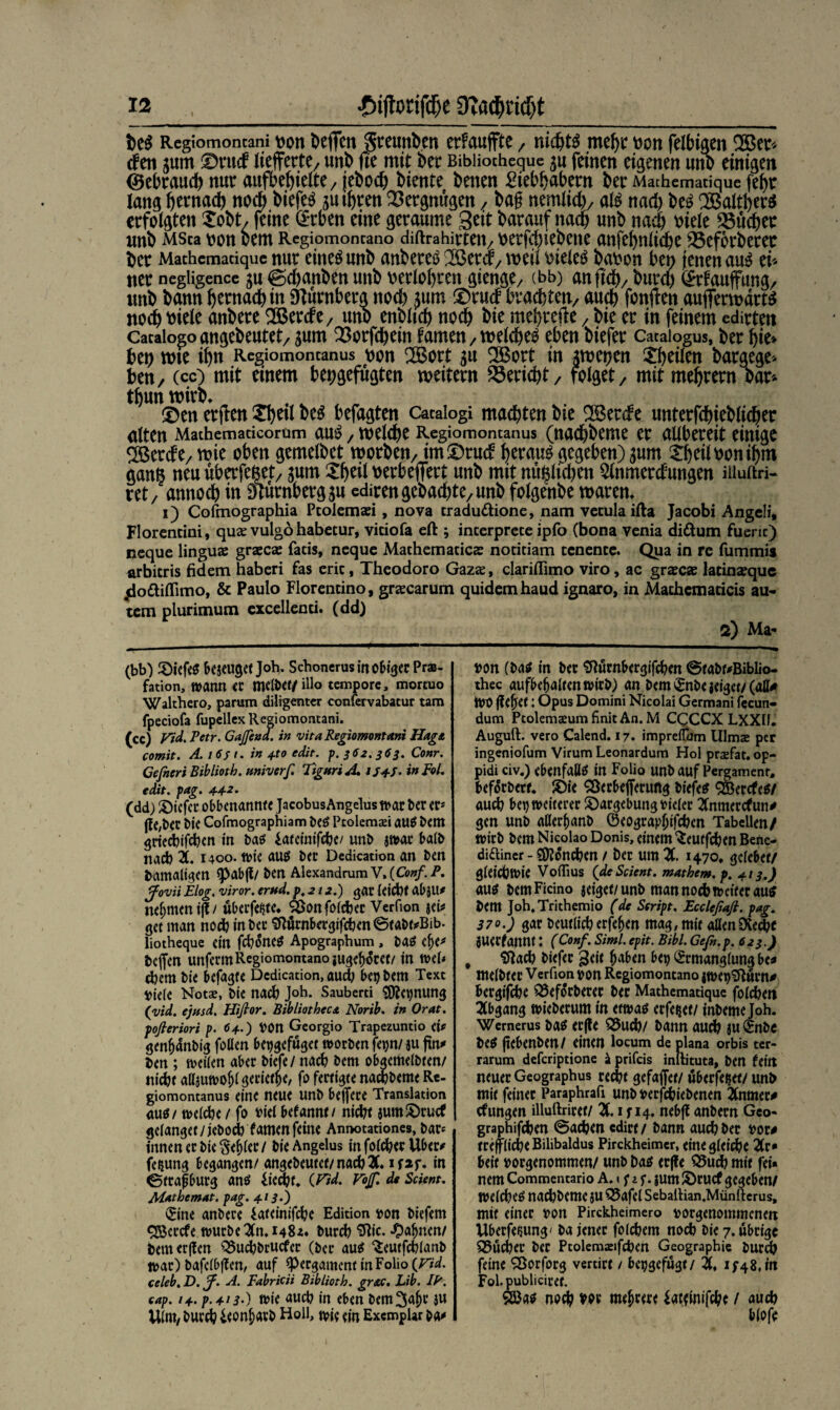 Rcgtomoncani von Deffcit gteunben erFauflfte 7 nichts mehr von felbiaen 2Ber* (fett jum ©rucf lieferte/ unb fte mit ber Bibiiocheque $u feinen eigenen uno einigen (gebrauch nur aufbe^ielte 7 jeboch biente benen £iebbabern ber Machematique fef>r lang b^nach noch biefer su ihren Vergnügen / ba£ nentfiel)/ afa nach be£ SBaltber* erfolgten Xobt, feine dtben eine geraume Seit barauf nach unb nach triefe Quebec unb MSca von bem Regiomoncano diftrahirteit/ vergebene anfebnltcbe 25efbrberet ber Mathcmaciquc nur eine^unb anberetT2öercr/Weu vielem bavon ben jenen au£ ci* ner negligence gu ©ebanben unb verfahren aiewfa/ (bb) anftd), burd) <£rfauffung/ unb bann hernach in Oturnbera noch $um ©ru<f brachten/ auch fonften aufferwärts noch viele anbere 2Berät/ unb enbltcb noch bie mebrefte, bie er in feinem edirten Cacaiogoangebeutet/gum Q3orfchein tarnen/welche^ eben biefer Cataiogus, ber bie* bei) wie ihn Regiomoncanus von CXBort 51t SBort in Awetjen $bflßn bargege> beny (cc) mit einem bet;gefugten weitem Bericht / folget/ mitmebrern bar* tbun wirb* ©en erjfen Xbril beS befagten Cacaiogi machten bie S^öercfe unterfcbieblidjer alten Mathemaricorum au$ / welche Regiomoncanus (nachbeme er allbereit einige 2Berde/ wie oben gemelbet worben/ im©rud heraus gegeben) gum Xbeil von ihm ganß neu uberfeftet/ jum Xbeil verbefiert unb mit mißlichen 5lnmerdungen iiiuftri- ret/ annoch in Nürnbergju edirengebad)te/Unb folgenbe waren, 1) Cofmographia Pcolemaei, nova tradu&ione, nam vecula ifta Jacobi Angeli, Florencini, qu« vulgo habetur, viciofa eft ; incerprece ipfo (bona venia diftum fueric) neque lingu« graccas fatis, neque Machemacic« nociciam cenence. Qua in re fummis arbicris fidem haberi fas eric, Theodoro Gazas, clariffimo viro, ac grase« lacin«que jlottitfimo, & Paulo Florencino, gr«carum quidemhaud ignaro, in Machcmaticis au- tem plurimum excellenci. (dd) 2) Ma- (bb) töiefes Bezeuget Joh. SchonerusinoBigec Pras- fation, wann er mcl&er/ illo tempore, mortuo Walthero, parum diligenter confervabatur tarn fpeciofa fupellexRegiomontani. (cc) Vid. Petr. Gaffend, in vita Regiomontani Hags, comit. A. 16s 1. in 4x0 edit. $.362.363. Conr. Gefneri Bibliotb. ttniverf. TiguriA. 154-5. in pol. edit. pag. 4-4-2. (dd) Jöicfcr oBBenannte Jacobus Angelus war ber er* jle,ber bie Cofmographiam beS Pcoleman auS bem grieebifeben in bas lateinifcbe/ unb swar Batb nad) X 1400. wie aus ber Dedication an ben bamaligen <paB(t/ ben AlexandramV,(C<>#/./>. ffovii Elog. viror. erttd. p, 212.) gar leicht aB}U* neunten ijl/ überfeine. SBonfotcber Verfion $dt get man noch in ber SftürnBergifcben ©tabwBib. liotheque ein fcbifaeS Apographum , baS etje* helfen unferm Regiomomanojugeftfret/ in wef* cbem bie Befagte Dedication, aud) Bepbem Text Biete Notae, bie nach Joh. Sauberti SKepnung (vid. ejtfsd. Hifior. Bibliotheca Norib. in Orat. pofieriori p. 64.) BOn Georgio Trapezuntio dt gen^nbig foßen Bepgefüget worben fepn/ au fin^ ben ; weiten aBer biefe/ nach bem oBgemetbten/ nicht aßjuwoljt geriete, fo fertigte naebbeme R«- giomontanus eine neue Unb Belfere Translation aus/ welche / fo viel Befannt/ niebt aum£)rucf geianget/ieboeb f amen feine Anttotationes, bar* innen er bie §ef>(er/ bie Angelus in fof^erUBer# feijung Begangen/ angebeutet/nacbX ifap. in ©trajjBurg ans iieebf. (Vid. Föff. de Scient. Mathemat. pag. 413.) 0ne anbere lateinifebe Edition pon biefem QBcrcfe würbe 2(n. 148z. bureb ^lic- -^a^nen/ bemerffen Q5ucbbrucfer (ber aus ^eutfebianb war) bafciBffen, auf ^Pergament in Folio celeb. D. ff. A. Fabricii Bibliotb. gr&c. Lib. IP. eap. 14. p.413•) wie aueb in eben bem^a^r ju Uint/ burd? ieonfwb Holl, wie ein Exemplar &a# »on (bas in ber SlürnBergifcben @tabt#Biblio- thec aufBe^altenwirb) an bem^nbeieiget/(aß# WV (lebet: Opus Domini Nicolai Germani fecun- dum Ptolemseum finit An. M CCCCX LXXU. Auguft. vero Calend. 17. impreflum Ulm« per ingeniofum Virum Leonardum Hol prsfat, op- pidi civ.) eBenfaßS in Folio unb auf Pergament» Beforbert. ®ie 55erBe(ferung biefes ^Bercfes/ aueb Bep weiterer ©argebung Bieter 2Cnmercfun^ gen unb aHer&anb ©eograp^ifeben Tabellen/ wirb bem Nicolao Donis, einem Seutfcben Betie- difliner - SDlon^en / ber um JC. 1470» gcteBet/ gleichwie Voflius (de Scient. mathem. p. 4.13.) aus bem Ficino zeiget/ unb man noch weiter aus bem Joh.Trithemio (de Script. Eccleßafi. pag. 370.) gar beutlicberfe^en mag, mit aßenDCecbc juerfannt: (Conf. Siml. epit. Bibi. Gefn.p. 623.) ' Sftacb biefer 3eit b^Ben Bep ©rmangtung Be* metbter Verfion Bon Regiomontano jWepiRurn^ Bergige ^5ef^rberer ber Mathematique foteben 2CBgang wieberum in etwas erfeiset/ inbeme Joh. Wernerus bas erjle 35ucb/ bann audb ju ©nbe beS (teBenben/ einen locum de plana orbis ter- rarum deferiptione k prifeis inllituta, ben tdtt neuer Geographus recht gefajfct/ uBerfepet/ unb mit feiner Paraphrafi unbBerfcbiebenen 2tnmer# cfungen illuftriret/ X i f 14. neBfl anbern Geo- graphifeben ©ad?en edirt / bann auebber bow trepd)eBilibaldus Pirckheimcr, eine gleiche X* Beit Borgenommen/ unb Das er|fe 55ucb mit fei« nem Commentario A. 1 US' ium S)rucf gegeben/ wetlbes natbbeme JU Q5afet Sebaltian.Müntlerus, mit einer Bon Pirckheimero Borgenommenen VIBerfepung' ba jener fotebem noch bie 7. übrige S5ud)er ber Ptolemanfcbcn Geographie burd) feine SBorforg vertirt / Bcpgefugt/ X 1^48, in Fol.publiciret. 5Öas noch Bbr mehrere lat<inifcbe / auch Btofe