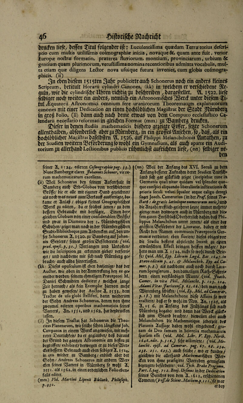 btUcfcit tkf?/ bcffcit Xitul foltjetthcnjl: Luculentiflima quaedam Temetotius defcri- pcio cum multis uciliflimis cofmographia; initiis , novaque &> quam ante fuic, verior Europas noftras formacio, prasccrea fluviorum» moncium, provinciarum, urbium & gentium quam plurimorum^vecuftiffimanominarecencioribus admixtavocabulis, mul- ta eciam qu$ diligens Leiftor nova ufuique fucura inveniec, cum globis cofmogra- phicis. (ii) 3« eben liefern i5i5ten 3^ pubücirteauch Schonerus noch ein anber$ Heiner Scriptum, betitult Horani cylindri Canones, (kk) in welchem er tietfebiebene $Ke* auln, wie bie cyündrifche Uhren richtig $u befchretben , bargeileüet % 1522, liefe felbiaer noch weiter ein anberS, ttemlich ein AftronomifcheS 2Berd unter biefem Si> tulü quatorii Aftronomici omnium ferc uranicorum Theorematqm explanatorum canones mit einer Dedicaüon an einen bochloblichen Magiftrac ber ©tabt Nürnberg in gro§ Folio, (li) bann auch nach beme etwa$ t)on bem Compuco ecciefiaftico Ca- lcndarii necedarioreformati in gleichen Format (mm) JU 35amberg brucfen. tiefer in benen ftudüs mathemacicis bi^ero gegeigte Ziffer/ fegte Schonerum allenthalben/ abfonberlich aberjuNürnberg/ m eingroffe^nfeben/fo/baff,al$ ein ho^lbblicher Magiftratbgfelbften 3L1526, auf Phiüppi Meianchthonis Ölnrathen, ju ber Studien weitern35efbrberungfo wobl ein Gymnafium, al$ auch aparte ein Audi¬ torium au allerhanbLeftionibus publicis rühmlich!? aufrichten liefe, (nn) felbiger ne* ben feiner 2t, ifi4. edirfen Cofinographie pag. 33.) NuncBambergae claret Johannes Schoner, virre- rum mathematicarum exccllens. (ii) Weil Schonerus bet) feinem Xtfewljaft fn Q3amberg auch ©rb*Globos von berfebiebener ©reffe/ bie ec alle mit eigener £anb gejeiebnet/ al#nocb tua#neue# jumSSerfauff au#fertigte,be* fame er Xtla|? / obigem fleine# Geographifcbe# Werd ju ediren, ba ec folcbe# jenen / ju bem beffern ©ebrauebe mit betätigte. ©inen ber* gleichen Globum »on einer conuderablen ©reffe/ unb jtvar in Diametro bet) )♦ SfturnbetgifdKn ©cbuljen/ jeiget man noch in ber Stürnbergifcben ©tabt^Bibliotheque $um Xibend en auf, ben un* fer Schonerus 2(. 1520. jU Bamberg auf Johan¬ nis ©etffer#/ feine# gcofen$5cforberer#/ (viel, pr&d.optifi. p 30.) Verlangen unb Unfotfen/ tute bie infeription ju ernennen giebet/ »erferti* get/ unb naebbeme mit fiebnaeb Nürnberg ge* brad?t/ aueb aUba hinrerlaffen. (kk i £)iefe# opufculumig eben ba#jenige/ ba# ber Auftor, tuie oben in berXtmerdung bet) ee ge* melbet tuorben' feinem eftmaligen Praeceptori M. Daniel ©d)mibten dediciret / melcbe# lange geit gernad? / alö fein Exemplar hiervon melje ju fjewefen/ber Auftor X 1^33. bem Traftat de ulu globi ftelliferi, bann tuieberum ber ©ot)tt Andreas Schonerus, benen fcon iljme Jtuet)tnal edirten operibus mathematicis feine# Gatter#, 2(n. i,unb xf^a, batbetjbruden taffen. (H) biefem Traftat bat Schonerus bie Theo¬ ricas Planetarum, tute folcbe febon ldngf?en#Joh. Campanus in einem Werd angetviefen, mit mefj* rcrer ©eutlicbfeit/ ba er gcglaubet/ bafj barau# icr©runb ber ganzen Aftronomie am beffenju begreifen/ exhibiret/be#n>egen erju biefe# Wer* de# beffern ©ebraud) aud) eben fclbige#X 1 5-24, jn4to tuiebec ju SSamberg / enblicb aber ber ©of)n / Andreas Schonerus mit anbern Wer* efen feine# Gatter# in Nürnberg fo tuobl X irr t. al# if 6z. in einen orbenlicben Folio eben* fall# ediret. (mm) Vid. Martini Lipenii Biblioth. Philoföpb. p.330. (nn) Weil ber Anfang be# XVl. Seculi $u bem Xifangbefferer Xtfnaftm berer Studien‘Seutfcb» lanb ftd) gar glüdlicb jeigte (incipicbat tune in Germania qUaftnitor quidam vel fplcndor quo- que confpici aliquando liberalioris inftitutionis & prioris feculi veluti fqualor atque caligo detegi jaget Joach. Camcrarius (inberPr^/. feine# Tra~ Slat$ / de gratis latinisque numerornm notis) Unb bie 2Cnjaf)l trefflicb^gelebcter ieute immer mebrte/ giengeman be#megen aueb in Nürnberg mit bie* femguten ©ntfcblu^ber^enlicbba^in/bapPhi- lippus Melanchthon unter jenen/ al# einer beit grofften 33eforberec ber Literatur, habet) er mir 0(ed)t ben tränten communis Praeceptoris Ger- maniaeuerbienet/ eben florirte/ biefe# obige#»oc bie Studia beffen# abjielenbe Intent ju einen ermunfebten Effeft bringen (jelffen mögte / ba» tjeco ntan um 2C 1 f 24. niebt fo tuobl burd) Brie¬ fe/ (vid. Mel, Epp. Lihrum Lugd. Bat. 16+7. in gtavo editum p. 4/. & Melanchth. Epp. ad Ca~ wer.p.g.) al# naebbeme auch noch burcbLaza- rumSpenglerum, benbamaligen £Kat(j*©cbrei* becn einen »erfi^nbigen 3)2ann/ (vid. Joach. Camer. in vita Phil. Melancht. p. 103. 104. Mami Fitas Jurisconfp. 6j. 6 6.) t>cn man nacfr Wittenberg febief tt/ {vid. Ep. Mel. ad Camerar. p. 18.) mit Melanchthone biefe Affairc fo mit traftietc/ bap er fo mo^lim'ifloip. 2ln. \szu al# X * s 6* äu Anfang be# §rül)(ing# jxcb nacb Nürnberg begäbe/ unb bann ba# Wercf glucf* lieb $um ©tanb brachte/ bietueilen aber aueb Melanchthon bie Mathematique jeberjeif be# Platonis 2Cuffage habet) tuo^l eingehend/ gra- tam de Deo famam in Scientiis math.ematicis fparfam efle {vid. Mel. Libr. V. Epp. Norib. I646.edu. p. fl 6.) fe(jr aedimirte / (vid. Me¬ lancht. epifi. ad Camer ar. pag. 67. 6 g. 234. 23g. 2si. 62s.) auch folcbe / mo er funbte,/ gleicbtvie bie aßer^anb Mathematiken Wer¬ den toon i^me praefigirte ^öorreben genugfam bejeugen/beforberte/(.wW. 7jch. BrakeProgymn. Part. I. pag. 712- Benj. Urfinus in her Dedication feine# Bericht# »on bem X16x g. erfebienenen &msuni{p°£dc Scient.Mathem.p. 1 / /.)fo mac erbet)