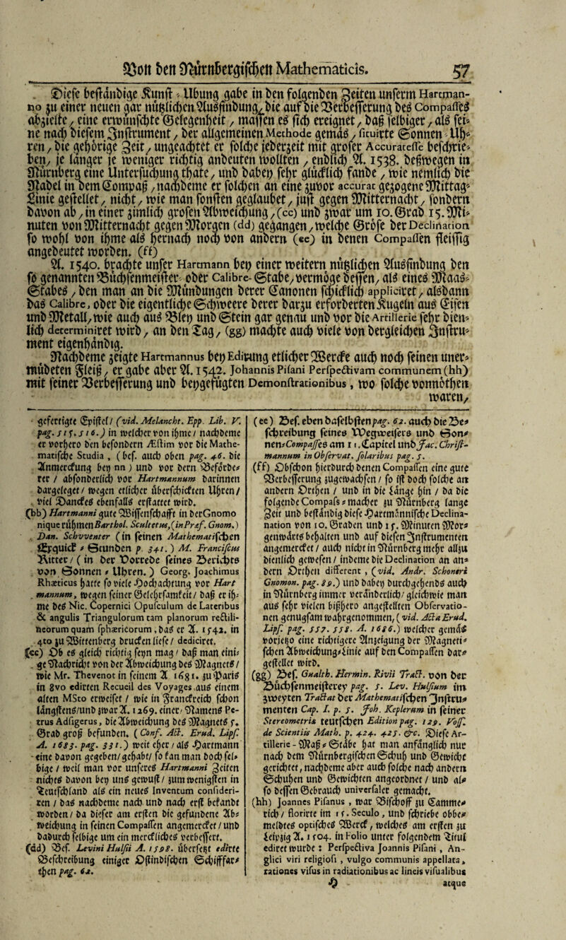 Sbicfe hejMnhige ^urtft«Übung gäbe in fcen folgenden gelten unferm Hartmim- tio $u einer neuen gar mißlichen 5iu5jmhung/bie auf bie^erbefferunjbeö Company autelte/ eine erwmtfchte ©elegenktt, mdfien eO jtch ereignet / ba§ felbiget/alO fei« ne nad) biefem Snftrument / ber allgemeinen Methode gemdo / ficuirte Tonnen «uh* ren / bie gehörige geit/ ungeachtet er fold)e jeberjeit mit grofer Accurateiie befdjtie« ben/ je langer je weniger richtig anbeuten wollten / enblich 51.1538. begwegen in Ifturnberg eme Unterfudjungthate/ unb habet; fel)r gludlid) fanbe , wie nemltch bie 9tabel in bem^ompag /itachbeme er fold;en an eine ^upor accurat gezogene Mittag Sinie gesellet / nicht / wie man fonften ^eölaubet/ juft gegen !ö?itternacl;t / fonbern bapon ab/in einer ähnlich grofettAbweichung/(cc) unb jwar um io.©rab 15. Mi* nuten Pott Mitternacht gegen Morgen (dd) gegangen/Welche ©rofe berDecimanon fo wohl Pon ihme alO hernach noch Pon attbern («c) in benen Compaflen ffeiffig angebeutet worben, (ff) 51.1540. brachte unfer Hartmann bet; einer weitern mißlichen 5lu3fmbung ben fo genannten ^3itd&fenmeifler ober Calibre- (Stabe/permoge befien/ al3 eineO Maas* (StabeO / ben man an bie Munbungen berer Kanonen feindlich appüciret/ alObann baO Calibre, ober bie eigentliche@d;\t?eere berer barju erforbertenxugeln auO (Eifert nnb Metall/wie auch auO 5$lep unb (Stein gar genau unb por bie Artillerie fehr bien« lieh decerminiret wirb, an ben Xag7 (gg) machte auch Piele pon bergleid)en Snjtru* ment etgenhänbtg. Otachbeme jeigte Hartmannus bei) Ediumg etlicher ^Berde auch noch feinen utter« mubeten Jldf/ tr gäbe aber 51.1543. Johannis Pilani Perfpe&ivam communern(hh) mit feiner 23erbefferung unb bepgefugten Demonftradonibus, wo folche ponnbthen warett/ - 'gefertigte (SptfTcf / (yid. Melancht. Epp. Lib. V. p*g-stf>si6-) in welcbervoniljmc/ nachbemc er vorpero ben befonbern ./Eftim vor bieMathe- matifd&c Studia , (bef. auch oben pag. +6. bie 2(nmercfung bet) na; unb vor bern Q5efo'rbe* rer / abfonberlich vor Hartmnnnum barinnen bargcleget/ wegen etdeher überfdtieften Ujjren/ tuet £>ancfeS ebenfalls erftattet wirb. (bb) Hartmanni gute 353ijfenfcha|fr in berGnomo nique rühmen Barthol. Senket ws, (in Pr<tf. Gnom.) , Dan. Scbvventer (in feinen Mathematiken öh’quid? * ©tunben p. 5+1.) M. Francifcus Witter / (in bet t>orcebe feines Seriipts vor» Öonnen * Uhren.) Georg. Joachimus Rhaeticus fjatte fo viele-Oochaduung vor Hart . mannum, wegen feiner ©eleijrfamf eit / bajj erilj-- me beS Nie. Copernici Opufculum de Lateribus & angulis Triangulorum tarn planorum re&ili« neorumquam fphaericorum, baS er 21. if42. in 4to $u Wittenberg bruden liefe / dcdiciret. £cc) Ob es gleid) rid)tig fetjn mag / bafj man eini* , ge^ad)dd)t von ber 2lbweichungbes Magnet«/ wie Mr. Thevenot in feinem 2t 1631. ju (Paris in 8vo edirten Recueil des Voyages.auS einem alten MSto ertvelfet / tvie in $rancfreicb fd)on langffens/unb jwar 21.1269. einer/ Samens Pe¬ trus Adligerus, bie2(btveid)ung bes Magnets f. ©rab grojj befunben, (Conf. ASt. Erud. Lipf. A. t6S3-p*g- 32*-) tveit epcc/als -Oartmann -eine bavon gegeben/ gehabt/ fofanman bodtfel» bige / tvcil man vor unfereS Hartmanni feiten ttid)tS bavon bet) uns gctvufl/ jum tvenigffen in ^CUtfdblanb als ein neues Inventum confideri- ren / bas nadtbemc nad) unb nad) er(T befanbt ivorben/ ba biefer am er(?en bie gefunbene 2tb? iveiebung in feinen CompalTen angemerefet / unb baburd) felbige um ein mercflidjeS verbejfert. fdd) Q5ef. Levin't Hulfii A. iffiS. überfein edim S5efd)reibung einiger £)ginbifd?en @d)i|ffac^ 4)<n pag. 6a. (ee) 23ef eben bafelbflenpag. 62. «urb bie 23e* fchveibung feines VUegtretfeis unb ©on* ncnfCompafee am 11, Kapitel unbfac. Chrifi- mannum inObfervat. folaribus pag. j. (ff) .Obfcbon fiierburd) benen CompalTen eine gute ^Öcrbefferung iugetvaebfen/ fo ifl bod) folcbe att anbern Ort^en / unb in bie iange ^’n / ba bie folgenbe Compafs ? machet ju Nürnberg lange ^etf unb beganbigbiefeJ^artmanntfcheDeclina- nation von 10. ©raben unb 1 f. 9J?tnuten 3)?or» gemvdrts bemalten unb auf biefen^ngrumentett angemerefet / auch nicht in Nürnberg mefjr allju bicitlich getvefen / tnbeme bie Declination an an* bern £)rtl)Clt different , (vid. Andr. Schontri Gnomon, pag. ss>.~) unb habet) burd)gcf)enbs aud? in Nürnberg immer veranberlid)/gleichste matt aus fepc vielen bipf;ero angejMtcn Obfervatio- nen genugfam tvahrgenommen, (vid. ASlaErud. Lipf pag' ss7. sss• A. 16g6S) welcher gemas? voriet^o eine rtd)tigete Slnjeigung ber 3)?agneti* fchen 2(btveichung4inie auf ben CompalTen bar* gefteUet wirb. (gg) Ötf. Gualth. Hermin. Rivii TraSt. t?On hoc Suchfenmeifterey pag. s. Lev. Hulßum itn gvtoey ten TraBat Oer Mathematiken ^nftru* menten Cap. I. p. /. Joh. Kepkrum in feiner Stereometrie teUtfcpen Edition pag. 129. Fojf. de Scientw Math. p. 42+. 42s. &c. Ü)i(fe Ar¬ tillerie - £0?a{j «f @tdbe l)at man anfänglich nur nach bern Slhirnbergifchcn@d)ufj unb ©ewidtc gcridhtet, nachbcme aber auch folche nad) anbem @cbuf)en unb ©ewichtcn angeorbn-et / unb al* fo bejfen ©cbrauch univerfalcr gemacht. (hh) Joannes Pifanus, war S5ifd)off ju (Samme* rieh / florirte im 1 s • Seculo, unb fchriebe obbe* melbtes optifchcS 2Bcrcf, weld)es am erffen ju ieivjtg 2(♦ 1 r04. in Folio unter folgcnbem ‘Situl ediret WUrbe: Perfpediva Joannis Pifani , An- glici viri religiofi , vulgo communis appellata* rationes vifus in radiationibusac lineisvifualibus - atque