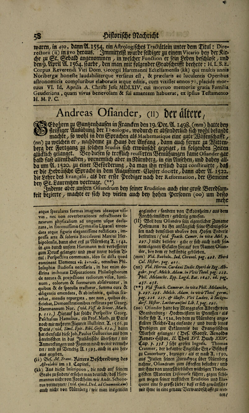 waten/tn 4to, Sann$.1554* einAftroiogifcheäTraadtlemunterbemXitul: Dire- reäorü (ü) m 8vo heraus. (jmmittelfl würbe felfctger su einemvicario bet; bereit* che gu (St. ©ebalb angenommen / m welcher Funäion er fein £eheit hefd)lofe / unb fcen9.5lpril 51. 1564. jtarbe/ ben man mit folgender ©rabfehtifft beehrte: h.ls.e. Corpus Rcvcrcnai Viri Dom. Georgii Hartmanni Eckclfamenfis (kk) qui mulcis annis Noribergse honefte laudabilicerque verfacus eft, & praeclaris ac luculencis Operibus aftronomicis compluribus claboracis atque edicis, cum vixillcc annos 76,placide mor- tuus VI. Id, Aprilis A. Chrifti Jefu MDLXIV, cui morcuo memoriae gracia Familia Geuderiana , quam vivus bencvolam & fui amantem habuerac, ex ipfius Teftamenco H. M. P. C. m Andreas Ofiander, (io Der altere / ) (Bohren ju ©unßenbaufett inSrancfen ben 19. ©ec. 51. 1498. (mm) hattebep ) fleißiger 5(u3ubuitg ber Theologie, woburch er abfonberüch fleh wohi befanbt mamte, fo wohl in ben (Sprachen ate Mathemadquc eine gute^Biffenfchafft, (nn) ;u welchen er / wuhbeme su £au$ ber Anfang 7 bann au$ ferner ju ^Bittern berg ber Sortgang m folchett Srudiis fleh erwünfeht geseiget/ in folgenden Seiten glttalich gelanget. 53ep btefen fo trefflich störten Bemühungen tarne ofiander gar halb fafl allenthalben / oornemlich aber tn Dumberg/ in em5lnfeheii/Unb habet) all« ba um 51. 1520. su einer SSeforberung / ba man ihn erftlich barn confiicuirte / bag er bie £ebrdi|che (Sprache in bem 5liwufftnet «(Hofier docirte/ bann aber 51.1522, bie^ehrebeg Evangeifi, ate ber erffe $rebiger nach ber Reformation, ber ©erneine bei; <St. £auren§ett bortruge. (**) 3nbeme aber-unfern ofiandrum btt) feiner Erudition auch einegrofe 25erebfam« feit besierte / machte er ft'ch bep Pielen auch bep hohen ^erfonen (00) um beflo mehr atque fpeculares formas imagincs ideasque vifi- vas , nee non reverberationes refra&ioncs li- ncarum phyficalium ad unguem ufque decla- rans.in fiorentiiTimoGymnafioLipaenfi emen- data atque figuris elegantiflimc reftificata , im- prelTa arte & folertia 'Baccalaurei Martini Her- bipolenfis, bann aber er|f juSlürnberg X i f42. In 4to bureb unfern Hartmann weit verbejfertcr jum £>rucf gelangte/ unb swar unfer biefem^i* tu!: Perfpe&iva communis, ideo fic di£h quod continent Elementa r»c o^»tik»<, omnibus Phi- lofophiae lludiofis neceflaria , in hac enim do- flrina inchoatae Difputationes Philofophorum de natura & projeflione radiorum vifus, lumi- num, colorum & formarum abfolvuntur, in quibus & de fpcculis tra&atur, fumma cura & diligentia emendata, &abinfinitis, quibus fea- tebat, mendis repurgata , nec non , quibus de- ficiebat, Demonftrationibus reftituta per Georg. Hartmannum Nor. (vid. Vojf. de Scient. Math, f. tn.) hierauf hat folcbe Perfpecliv Georg. Pafchafius Hamelius, ein Prof. Math, ju $>ariS noch mit mehrern Figuren illuftriret. X 15 ju tyoxii !i viel. Siml. Epit. Bibi. Gef». 6S4->) bann t)dt ebenfalls biefe Joh.Paulus Galluccius aus bem iateinifeben in bas ^faltdnifcbe überfettet / mit Anmerkungen unb Figuren noch weiter toermely ret / unb jii ‘iBenebig 21.1 jp j. auch in 4t0 f)W aus «egeben. (ii) ^ef. M Franc, ftitterö Sefchrcibung Afirolabii im 18. CaptrcL (kk) 2Cu^ biefer Infcription , öie nodb auf feinem ©rabe su pnben/ eiferet man beutlicb/ bap Hart¬ mannus ni(ht bon ^orebbeim/wie Andr. Schone- rus vermepet/ (vid. ejmd.Ded. adGnomonicam) öud? nidpt Vbn Nürnberg / wie man insgemein aegfauFet / fonbern »on ©cfoitsheim/ aus bem Sorcb^eimifcben / gebürtig gewefen. (11) Sßetlbcm Ofiandrofcin eigentlidter 3uname J^ofemantt. ba ifrn anfänglich feine @cnu(gefel# ten nach bemfelben abufive bm «Oofen ©nberlc betifUlCeit / (vid. Jo ach. Camer. in vita Mel. f. 267-) nicht beliebte / <jabe er jicb aud? nacb fei* nem eigenen ©efatfen hierauf ben Flamen Ofian¬ der, bei) bem er beffdnbtg geblieben. (mm) JTid. Bucholt. Ind. Chronol. fag. 4.9S. Ebern Cal. Hifior. pajr. 4 01. (nn) P’id. Hieron. Cardani Dtdic.Operi de Rfg.Alb- gebr. praf. Melch.Adam. in fötis Theol. pag. 22g. Phil. Melancht. Epp. Lugd. Bat. 164.7. cd. pag, 4-37• 43 3. (**) Vijd Jo ach. Camerar. in vita Phil. Melancht. p. 207. *98. Melch. Adam, in vitisTheol. gerate pag. 226. 227. & ilUtflr. Viti Ludov. d Secken¬ dorf. Hifior. Luthtranifmi Lib. I. pag. 2pj. (00) Ofiander hatte bei) 3ftarggrafenXbred)f t>oti 23ranbenburg / ^)ocbmei|?ern in spreuffen / als biefer flcb X i ^22. bei)bem ju Nürnberg angc^ (feilten DCeicbS^ag einfanbe / unb bureb jenes tprebigten sur (Erfanntnis ber vEvangellfcben 9ßarf)eif gelangte/ (öef. (Sottfr. XrnoIO® <bifior. //. Tpetl xn öuep XXIK. Cöp. />. 33g ) fepr grbfen Ingrefs, Thomas Cranmer, Der befanbte ^nglifcbe©r^^5ifd)off ju Canterbury, bejeugte / als er nacb X i f 30, aus 3^lien feinen ^uruefweg über Nürnberg nähme, Ofiandrum jum dffteffen befuebte/ unb mit ihme von unterfcbieblicben wicbfigenThcolo- gifeben 9)?oterien Difcourfe führte, gegen felbi* gen wegen feiner trefflichen Erudition unb Elo«. quenz eine fo groffe Eiebe / bajj erftebgewunfebt/ mit ihme in eine genaue SBerwanbrfcbafft ju trtu