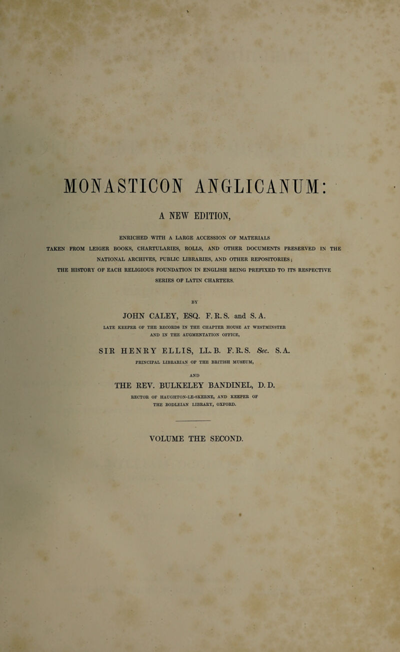 V MONASTICON A NEW ENRICHED WITH A LARGE ACCESSION OF MATERIALS TAKEN FROM LEIGER BOOKS, CHARTULARIES, ROLLS, AND OTHER DOCUMENTS PRESERVED IN THE NATIONAL ARCHIVES, PUBLIC LIBRARIES, AND OTHER REPOSITORIES; THE HISTORY OF EACH RELIGIOUS FOUNDATION IN ENGLISH BEING PREFIXED TO ITS RESPECTIVE SERIES OF LATIN CHARTERS. ANGLICANUM: EDITION, BY JOHN CALEY, ESQ. F.R.S. and S. A. LATE KEEPER OF THE RECORDS IN THE CHAPTER HOUSE AT WESTMINSTER AND IN THE AUGMENTATION OFFICE, SIR HENRY ELLIS, LL. B. F.R.S. Sec. S.A. PRINCIPAL LIBRARIAN OF THE BRITISH MUSEUM, AND THE REV. BULKELEY BANDINEL, D. D. RECTOR OF HAUGHTON-LE-SKERNE, AND KEEPER OF THE BODLEIAN LIBRARY, OXFORD. VOLUME THE SECOND.