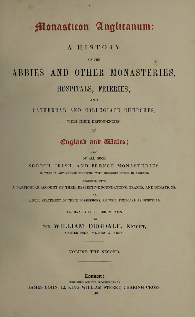 ittoimeticon &ngltcanum: A HISTORY OF THE P ABBIES AND OTHER MONASTERIES, HOSPITALS, FRIERIES, AND CATHEDRAL AND COLLEGIATE CHURCHES, WITH THEIR DEPENDENCIES, IN <25nglanl> an& OTalos; ALSO OF ALL SUCH SCOTCH, IRISH, AND FRENCH MONASTERIES, AS WERE IN ANY MANNER CONNECTED WITH RELIGIOUS HOUSES IN ENGLAND. TOGETHER WITH A PARTICULAR ACCOUNT OF THEIR RESPECTIVE FOUNDATIONS, GRANTS, AND DONATIONS, AND A FULL STATEMENT OF THEIR POSSESSIONS, AS WELL TEMPORAL AS SPIRITUAL. ORIGINALLY PUBLISHED IN LATIN BY Sir WILLIAM DUGDALE, Knight, GARTER PRINCIPAL KING AT ARMS. VOLUME THE SECOND. Hottirou: PUBLISHED FOR THE PROPRIETORS BY JAMES BOHN, 12, KING WILLIAM STREET, CHARING CROSS. 1846.