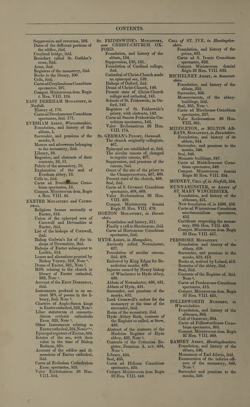 Suppression and revenues, 105. Dates of the different portions of the edifice, ibid. Croyland bridge, ibid. Boundary called St. Guthlac’s cross, ibid. Anns, ibid. Registers of the monastery, ibid. Books in the bbrary, 106. Cells, ibid. Cartas ad Croylandense Coenobium spectantes, 107. Comput. Ministrorum dom. Regis t. Hen. VIII. 124. EAST DEREHAM Monastery, in Norfolk. History of, 176. Cartas ad Derehamense Coenobium spectantes, ibid. 177. EVESHAM Abbey, Worcestershire. Foundation, and history of the abbats, 1. Surrender, and pensions of the monks, 9. Manors and advowsons belonging to the monastery, ibid. Library, 10. Registers, and abstracts of their contents, 10, 11. Fabric of the monastery, 12. Explanation of the seal of Evesham abbey, 13. Cells to, ibid. ^ Carte ad Eveshwbense Coeno¬ bium spectantes, 13. Comput. Ministrorum dom. Regis t. Hen. VIII. 45. EXETER Monastery and Cathe¬ dral. Religious bouses anciently at Exeter, 513. Union of the episcopal sees of Cornwall and Devonshire at Exeter, ibid. List of the bishops of Cornwall, ibid. Bishop Godwin’s list of the bi¬ shops of Devonshire, ibid. Bishops of Exeter subsequent to Leoffic, 514. Leases and alienations granted by Bishop Veysey, 519, Note n. Deans of Exeter, 521, Note f. MSS. relating to the church in library of Exeter cathedral, 522, Note °. Account of the Exon Domesday, ibid. Instruments prefixed to an an¬ cient MS, of poems in the li¬ brary, ibid. Note d. Charters of Anglo-Saxon kings to Exeter cathedral, 523, Note a. Liber statutorum et consuetu- dinum ecclesise catbedralis Exon. 523, Note °. Other Instruments relating to Exeter cathedral, 524,Notesa b c. Episcopal registers of Exeter, 524. Estates of the see, with their value in the time of Bishop Redman, 525. Account of the edifice and di¬ mensions of Exeter cathedral, ibid. Carte ad Ecclesiam Cathedralem Exon, spectantes, 525. Valor Ecclesiasticus 26 Hen. VIII. 544. St. FRIDESWIDE’s Monastery, now CHRIST-CHURCH OX¬ FORD. Foundation, and history of the abbats, 134. Suppression, 133, 141. Foundation of Cardinal college, ibid. Cathedral of Christ-Churcb made an episcopal see, 139. Bishops of Oxford, ibid. Deans of Christ-Cburch, 140. Present state of Christ-Churcb college and cathedral, 141. Schools of St. Frideswide, in Ox¬ ford, 142. Registers of St. Frideswide’s priory, with abstracts, 142. Carte ad Sancte Frideswidas Coe- nobium spectantes, 143. Valor Ecclesiasticus 26 Hen. VIII. 174. St. GERMAN’S Priory, Cornwall. The church originally collegiate, 467. Episcopal see established at, ibid. The secular canons of, changed to regular canons, 467. Suppression, and pensions of the canons, ibid. Grant of the site of the priory to the Champernownes, 467, 468. Present state of the church, 468. Seal, ibid. Carte ad S. Germani Coenobium spectantes, 468, 469. Valor Ecclesiasticus 26 Hen. VIII. 469. Comput. Ministrorum domini Regis 31 Hen. VIII. 470. HORTON Monastery, in Dorset¬ shire. Foundation and history, 511. Finally a cell to Sherbourne, ibid. Carte ad Hortonense Coenobium spectantes, ibid. HYDE Abbey, in Hampshire, Anciently called Newminster, 427. Foundation of secular canons, ibid. 428. Endowed by King Edgar for Be¬ nedictine monks, 428. Injuries caused by Henry bishop of Winchester to Hyde abbey, 430. Abbats of Newminster, 430, 431. Abbats of Hyde, 431. Surrender, and pensions of the monks, 432. Lord Cromwell’s orders for the monastery at the time of the surrender, ibid. Ruins of the monastery, ibid. Hyde Abbey Book, contents of the Register so called, at Stow, 432. Abstract of the contents of the Harleian Register of Hyde abbey, 433, Note a. Contents of the Cottonian Re¬ gister, Domitian A. xiv. 434, Note a. Library, 434. Seal, 435. Carte ad Hidense Coenobium spectantes, 435.- Comput. Ministrorum dom. Regis 32 Hen. VIII. 448. Cell of ST. IVE, in Huntingdon¬ shire. Foundation, and history of the priors, 631. Carte ad S. Ivonis Coenobium spectantes, 632. Comput. Ministrorum domini Regis 32 Hen. VIII. 633. MICHELNEY Abbey, in Somerset¬ shire. Foundation, and history of the abbats, 355. Surrender, 356. Measurements, of the abbey- buildings, ibid. Seal, 355, Note c. Carte ad Micelnense Coenobium spectantes, 357. Valor Ecclesiasticus 26 Hen. VIII. 361. MIDDLETON, or MILTON AB¬ BATS, Monastery, in Dorsetshire. Foundation, and history of its abbats, 344. Surrender, and pensions to the monks, 346. Seal, 346. Monastic buildings, 347. Cartse ad Middeltonense Coeno¬ bium spectantes, 348. Comput. Ministrorum domini Regis 32 Hen. VIII. 354. MODNEY, Cell of, in Norfolk, 554. NUNNAMINSTER, or Abbey of ST. MARY WINCHESTER. Foundation, and history of the abbesses, 451. New foundation of, in 1536, 452. Carte ad Wintoniense Coenobium sanctimonialium spectantes, 453. Certificate respecting the monas¬ tery, 38th Hen. VIII. 455. Comput. Ministrorum dom. Regis 32 Hen. VIII. 457. PERSHORE Monastery. Foundation and history of the abbats, 410. Surrender, and pensions to the monks, 412,413. Books at, noticed by Leland, 413. Remains of the abbey, ibid. Seal, ibid. Contents of the Register of, ibid. N ote Carte ad Pershorense Coenobium spectantes, 415. Comput. Ministrorum dom. Regis 33 Hen. VIII. 425. POLLES WORTH Nunnery, in Warwickshire. Foundation, and history of the abbesses, 363. Cell of Oldbury, 364. Carte ad Pollesworthense Coeno¬ bium spectantes, 365. Comput. Ministrorum dom. Regis 31 Hen. VIII. 369. RAMSEY Abbey, Huntingdonshire. Foundation, and history of the abbats, 546. Monument of Earl Ailwin, ibid. Enumeration of the inferior offi¬ cers of the monastery, 549, Note d. Surrender and pensions to the monks, 550.