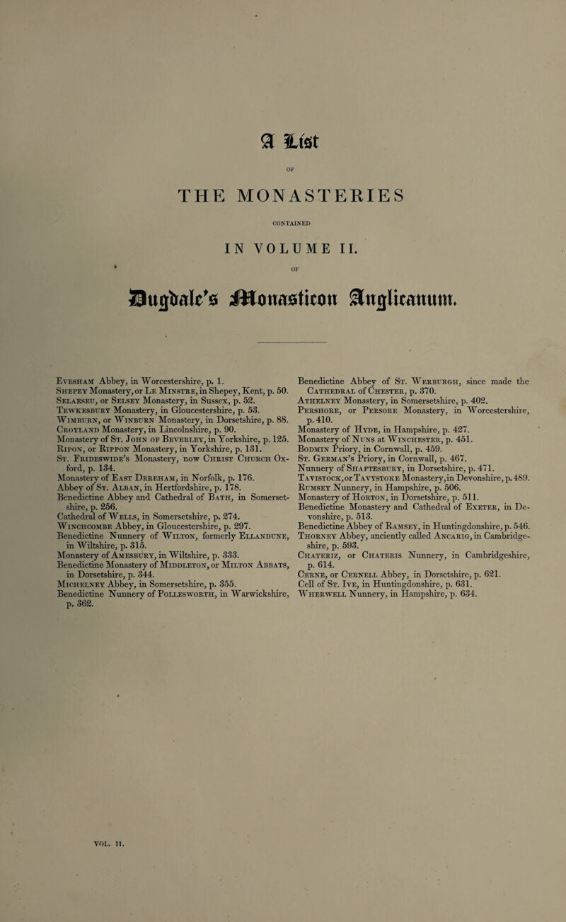 <3 Hist OF THE MONASTERIES CONTAINED IN VOLUME II. OF Stujtale’s iWonasticon &ngUctmutu. Evesham Abbey, in Worcestershire, p. 1. Shepey Monastery, or Le MiNSTRE,in Shepey, Kent, p. 50. Selaeseu, or Selsey Monastery, in Sussex, p. 52. Tewkesbury Monastery, in Gloucestershire, p. 53. Wimburn, or Winburn Monastery, in Dorsetshire, p. 88. Croyland Monastery, in Lincolnshire, p. 90. Monastery of St. John of Beverley, in Yorkshire, p. 125. Hipon, or Rippon Monastery, in Yorkshire, p. 131. St. Frideswide’s Monastery, now Christ Church Ox¬ ford, p. 134. Monastery of East Dereham, in Norfolk, p. 176. Abbey of St. Alban, in Hertfordshire, p. 178. Benedictine Abbey and Cathedral of Bath, in Somerset¬ shire, p. 256. Cathedral of Wells, in Somersetshire, p. 274. Winchcombe Abbey, in Gloucestershire, p. 297. Benedictine Nunnery of Wilton, formerly Ellandune, in Wiltshire, p. 315. Monastery of Amesbury, in Wiltshire, p. 333. Benedictine Monastery of Middleton, or Milton Abbats, in Dorsetshire, p. 344. Michelney Abbey, in Somersetshire, p. 355. Benedictine Nunnery of Pollesworth, in Warwickshire, p. 362. Benedictine Abbey of St. Werburgh, since made the Cathedral of Chester, p. 370. Athelney Monastery, in Somersetshire, p. 402. Pershore, or Persore Monastery, in Worcestershire, p. 410. Monastery of Hyde, in Hampshire, p. 427. Monastery of Nuns at Winchester, p. 451. Bodmin Priory, in Cornwall, p. 459. St. German’s Priory, in Cornwall, p. 467. Nunnery of Shaftesbury, in Dorsetshire, p. 471. Tavistock,or Tavystoke Monastery,in Devonshire, p.489. Rumsey Nunnery, in Hampshire, p. 506. Monasteiy of Horton, in Dorsetshire, p. 511. Benedictine Monastery and Cathedral of Exeter, in De¬ vonshire, p. 513. Benedictine Abbey of Ramsey, in Huntingdonshire, p. 546. Thorney Abbey, anciently called Ancarig, in Cambridge¬ shire, p. 593. Chateriz, or Chateris Nunnery, in Cambridgeshire, p. 614. Cerne, or Cernell Abbey, in Dorsetshire, p. 621. Cell of St. Ive, in Huntingdonshire, p. 631. Wherwell Nunnery, in Hampshire, p. 634.