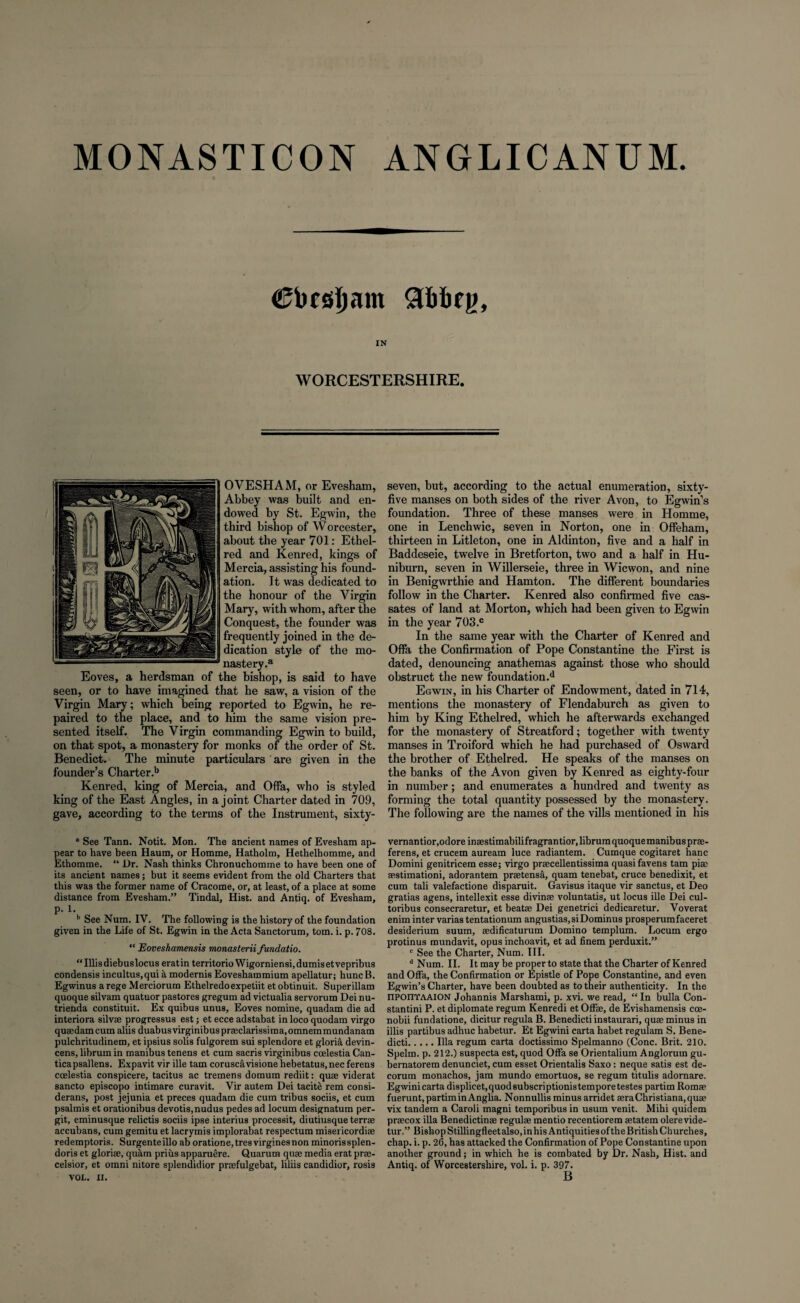 MONASTICON ANGLICANUM. Cbcsfjam gbbfii, IN WORCESTERSHIRE. OVESHAM, or Evesham, Abbey was built and en¬ dowed by St. Egwin, the third bishop of Worcester, about the year 701: Ethel- red and Kenred, kings of Mercia, assisting his found¬ ation. It was dedicated to the honour of the Virgin Mary, with whom, after the Conquest, the founder was frequently joined in the de¬ dication style of the mo¬ nastery .a Eoves, a herdsman of the bishop, is said to have seen, or to have imagined that he saw, a vision of the Virgin Mary; which being reported to Egwin, he re¬ paired to the place, and to him the same vision pre¬ sented itself. The Virgin commanding Egwin to build, on that spot, a monastery for monks of the order of St. Benedict. The minute particulars are given in the founder’s Charter.b Kenred, king of Mercia, and Offa, who is styled king of the East Angles, in a joint Charter dated in 709, gave, according to the terms of the Instrument, sixty- a See Tann. Notit. Mon. The ancient names of Evesham ap¬ pear to have been Haum, or Homme, Hatholm, Hethelhomme, and Ethomme. “ Dr. Nash thinks Chronuchomme to have been one of its ancient names; but it seems evident from the old Charters that this was the former name of Cracome, or, at least, of a place at some distance from Evesham.” Tindal, Hist, and Antiq. of Evesham, p. 1. b See Num. IV. The following is the history of the foundation given in the Life of St. Egwin in the Acta Sanctorum, tom. i. p. 708. “ Eoveshamensis monasterii fundatio. “Illisdiebuslocus eratin territorio Wigorniensi,dumisetvepribus condensis inc.ultus,qui a modernis Eoveshammium apellatur; huncB. Egwinus a rege Merciorum Ethelredoexpetiit et obtinuit. Superillam quoque silvam quatuor pastores gregum ad victualia servorum Dei nu- trienda constituit. Ex quibus unus, Eoves nomine, quadam die ad interiora silvse progressus est; et ecce adstabat in loco quodam virgo queedamcum aliis duabusvirginibuspraeclarissima.omnemmundanam pulchritudinem, et ipsius solis fulgorem sui splendore et gloria devin- cens, librum in manibus tenens et cum sacris virginibus ccelestia Can- ticapsallens. Expavit vir ille tarn coruscavisione hebetatus,nec ferens ccelestia conspicere, tacitus ac tremens domum rediit: quae viderat sancto episcopo intimare curavit. Vir autem Dei tacite rem consi- derans, post jejunia et preces quadam die cum tribus sociis, et cum psalmis et orationibus devotis,nudus pedes ad locum designatum per- git, eminusque relictis sociis ipse interius processit, diutiusque terrse accubans, cum gemitu et lacrymis implorabat respectum misericordiae redemptoris. Surgenteilloaboratione,tresvirginesnon minorissplen- doris et gloriae, quam prius apparuere. Quarum quae media erat prae- celsior, et omni nitore splendidior praefulgebat, liliis candidior, rosis VOL. II. seven, but, according to the actual enumeration, sixty- five manses on both sides of the river Avon, to Egwin’s foundation. Three of these manses were in Homme, one in Lenchwic, seven in Norton, one in Offeham, thirteen in Litleton, one in Aldinton, five and a half in Baddeseie, twelve in Bretforton, two and a half in Hu- niburn, seven in Willerseie, three in Wicwon, and nine in Benigwrthie and Hamton. The different boundaries follow in the Charter. Kenred also confirmed five cas- sates of land at Morton, which had been given to Egwin in the year 703.c In the same year with the Charter of Kenred and Offa the Confirmation of Pope Constantine the First is dated, denouncing anathemas against those who should obstruct the new foundation.d Egwin, in his Charter of Endowment, dated in 714, mentions the monastery of Flendaburch as given to him by King Ethelred, which he afterwards exchanged for the monastery of Streatford; together with twenty manses in Troiford which he had purchased of Osward the brother of Ethelred. He speaks of the manses on the banks of the Avon given by Kenred as eighty-four in number; and enumerates a hundred and twenty as forming the total quantity possessed by the monastery. The following are the names of the vills mentioned in his vernantior.odore inaestimabilifragrantior, librum quoque manibus prae- ferens, et crucem auream luce radiantem. Cumque cogitaret hanc Domini genitricem esse; virgo praecellentissima quasi favens tarn piac aestimationi, adorantem praetensa, quam tenebat, cruce benedixit, et cum tali valefactione disparuit. Gavisus itaque vir sanctus, et Deo gratias agens, intellexit esse divinae voluntatis, ut locus ille Dei cul- toribus consecraretur, et beatae Dei genetrici dedicaretur. Voverat enim inter varias tentationum angustias,siDominus prosperumfaceret desiderium suum, aedificaturum Domino templum. Locum ergo protinus mundavit, opus inchoavit, et ad finem perduxit.” c See the Charter, Num. III. d Num. II. It may be proper to state that the Charter of Kenred and Offa, the Confirmation or Epistle of Pope Constantine, and even Egwin’s Charter, have been doubted as to their authenticity. In the npomfAAiON Johannis Marshami, p. xvi. we read, “ In bulla Con- stantini P. et diplomate regum Kenredi et Offae, de Evishamensis cce- nobii fundatione, dicitur regula B. Benedicti instaurari, quae minus in illis partibus adhuc habetur. Et Egwini carta habet regulam S. Bene¬ dicti.Ilia regum carta doctissimo Spelmanno (Cone. Brit. 210. Spelm. p. 212.) suspecta est, quod Offa se Orientalium Anglorum gu- bernatorem denunciet, cum esset Orientalis Saxo: neque satis est de¬ corum monachos, jam mundo emortuos, se regum titulis adornare. Egwini carta displicet.quodsubscriptionistempore testes partim Romm fuerunt,partiminAnglia. Nonnullis minus arridet asra Christiana,quae vix tandem a Caroli magni temporibus in usum venit. Mihi quidem praecox ilia Benedictinae regulae mentio recentiorem aetatem olerevide- turBishop Stillingfleet also, in his Antiquities of the British Churches, chap. i. p. 26, has attacked the Confirmation of Pope Constantine upon another ground; in which he is combated by Dr. Nash, Hist, and Antiq. of Worcestershire, vol. i. p. 397. B