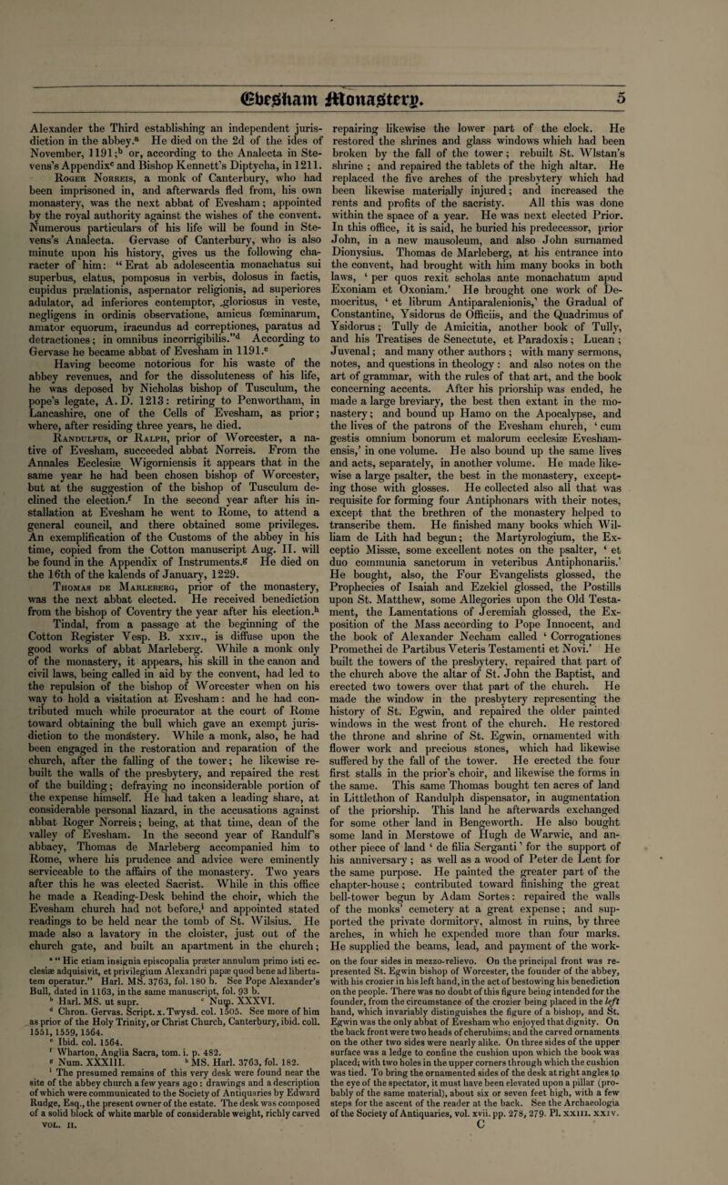 Alexander the Third establishing an independent juris¬ diction in the abbey.a He died on the 2d of the ides of November, 1191 ;b or, according to the Analecta in Ste¬ vens’s Appendix0 and Bishop Kennett’s Diptycha, in 1211. Roger Norreis, a monk of Canterbury, who had been imprisoned in, and afterwards fled from, his own monastery, was the next abbat of Evesham; appointed by the royal authority against the wishes of the convent. Numerous particulars of his life will be found in Ste¬ vens’s Analecta. Gervase of Canterbury, who is also minute upon his history, gives us the following cha¬ racter of him: “ Erat ab adolescentia monachatus sui superbus, elatus, pomposus in verbis, dolosus in factis, cupidus prselationis, aspernator religionis, ad superiores adulator, ad inferiores contemptor, „gloriosus in veste, negligens in ordinis observatione, amicus fceminarum, amator equorum, iracundus ad correptiones, paratus ad detractiones; in omnibus incorrigibilis.”d According to Gervase he became abbat of Evesham in 1191.e Having become notorious for his waste of the abbey revenues, and for the dissoluteness of his life, he was deposed by Nicholas bishop of Tusculum, the pope’s legate, A. D. 1213: retiring to Penwortham, in Lancashire, one of the Cells of Evesham, as prior; where, after residing three years, he died. Randulfus, or Ralph, prior of Worcester, a na¬ tive of Evesham, succeeded abbat Norreis. From the Annales Ecclesise Wigorniensis it appears that in the same year he had been chosen bishop of Worcester, but at the suggestion of the bishop of Tusculum de¬ clined the election^ In the second year after his in¬ stallation at Evesham he went to Rome, to attend a general council, and there obtained some privileges. An exemplification of the Customs of the abbey in his time, copied from the Cotton manuscript Aug. II. will be found in the Appendix of Instruments.? He died on the 16th of the kalends of January, 1229. Thomas de Marleberg, prior of the monastery, was the next abbat elected. He received benediction from the bishop of Coventry the year after his election.11 Tindal, from a passage at the beginning of the Cotton Register Vesp. B. xxiv., is diffuse upon the good works of abbat Marleberg. While a monk only of the monastery, it appears, his skill in the canon and civil laws, being called in aid by the convent, had led to the repulsion of the bishop of Worcester when on his way to hold a visitation at Evesham: and he had con¬ tributed much while procurator at the court of Rome toward obtaining the bull which gave an exempt juris¬ diction to the monastery. While a monk, also, he had been engaged in the restoration and reparation of the church, after the falling of the tower; he likewise re¬ built the walls of the presbytery, and repaired the rest of the building; defraying no inconsiderable portion of the expense himself. He had taken a leading share, at considerable personal hazard, in the accusations against abbat Roger Norreis; being, at that time, dean of the valley of Evesham. In the second year of Randulf’s abbacy, Thomas de Marleberg accompanied him to Rome, where his prudence and advice were eminently serviceable to the affairs of the monastery. Two years after this he was elected Sacrist. While in this office he made a Reading-Desk behind the choir, which the Evesham church had not before,1 and appointed stated readings to be held near the tomb of St. Wilsius. He made also a lavatory in the cloister, just out of the church gate, and built an apartment in the church; a “ Hie etiam insignia episcopalia prseter annulum primo isti ec- clesiae adquisivit, et privilegium Alexandri papse quod bene ad liberta- tem operatur.” Harl. MS. 3763, fol. 180 b. See Pope Alexander’s Bull, dated in 1163, in the same manuscript, fol. 93 b. b Harl. MS. ut supr. c Nuqi. XXXVI. d Chron. Gervas. Script, x. Twysd. col. 1505. See more of him as prior of the Holy Trinity, or Christ Church, Canterbury, ibid. coll. 1551, 1559, 1564. e Ibid. col. 1564. f Wharton, Anglia Sacra, tom. i. p. 482. * Num. XXXIII. h MS. Harl. 3763, fol. 182. 1 The presumed remains of this very desk were found near the site of the abbey church a few years ago: drawings and a description of which were communicated to the Society of Antiquaries by Edward Rudge, Esq., the present owner of the estate. The desk was composed of a solid block of white marble of considerable weight, richly carved VOL. XI. repairing likewise the lower part of the clock. He restored the shrines and glass windows which had been broken by the fall of the tower; rebuilt St. Wlstan’s shrine ; and repaired the tablets of the high altar. He replaced the five arches of the presbytery which had been likewise materially injured; and increased the rents and profits of the sacristy. All this was done within the space of a year. He was next elected Prior. In this office, it is said, he buried his predecessor, prior John, in a new mausoleum, and also John surnamed Dionysius. Thomas de Marleberg, at his entrance into the convent, had brought with him many books in both laws, ‘ per quos rexit scholas ante monachatum apud Exoniam et Oxoniam.’ He brought one work of De¬ mocritus, ‘ et librum Antiparalenionis,’ the Gradual of Constantine, Ysidorus de Officiis, and the Quadrimus of Ysidorus; Tully de Amicitia, another book of Tully, and his Treatises de Senectute, et Paradoxis; Lucan ; Juvenal; and many other authors ; with many sermons, notes, and questions in theology : and also notes on the art of grammar, with the rules of that art, and the book concerning accents. After his priorship was ended, he made a large breviary, the best then extant in the mo¬ nastery; and bound up Hamo on the Apocalypse, and the lives of the patrons of the Evesham church, ‘ cum gestis omnium bonorum et malorum ecclesise Evesham- ensis,’ in one volume. He also bound up the same lives and acts, separately, in another volume. He made like¬ wise a large psalter, the best in the monastery, except¬ ing those with glosses. He collected also all that was requisite for forming four Antiphonars with their notes, except that the brethren of the monastery helped to transcribe them. He finished many books which Wil¬ liam de Lith had begun; the Martyrologium, the Ex- ceptio Missse, some excellent notes on the psalter, ‘ et duo communia sanctorum in veteribus Antiphonariis.’ He bought, also, the Four Evangelists glossed, the Prophecies of Isaiah and Ezekiel glossed, the Postills upon St. Matthew, some Allegories upon the Old Testa¬ ment, the Lamentations of Jeremiah glossed, the Ex¬ position of the Mass according to Pope Innocent, and the book of Alexander Necham called ‘ Corrogationes Promethei de Partibus Yeteris Testamenti et Novi.’ He built the towers of the presbytery, repaired that part of the church above the altar of St. John the Baptist, and erected two towers over that part of the church. He made the window in the presbytery representing the history of St. Egwin, and repaired the older painted windows in the west front of the church. He restored the throne and shrine of St. Egwin, ornamented with flower work and precious stones, which had likewise suffered by the fall of the tower. He erected the four first stalls in the prior’s choir, and likewise the forms in the same. This same Thomas bought ten acres of land in Littlethon of Randulph dispensator, in augmentation of the priorship. This land he afterwards exchanged for some other land in Bengeworth. He also bought some land in Merstowe of Hugh de Warwic, and an¬ other piece of land ‘ de filia Serganti ’ for the support of his anniversary ; as well as a wood of Peter de Lent for the same purpose. He painted the greater part of the chapter-house; contributed toward finishing the great bell-tower begun by Adam Sortes: repaired the walls of the monks’ cemetery at a great expense; and sup¬ ported the private dormitory, almost in ruins, by three arches, in which he expended more than four marks. He supplied the beams, lead, and payment of the work- on the four sides in mezzo-relievo. On the principal front was re¬ presented St. Egwin bishop of Worcester, the founder of the abbey, with his crozier in his left hand, in the act of bestowing his benediction on the people. There was no doubt of this figure being intended for the founder, from the circumstance of the crozier being placed in the left hand, which invariably distinguishes the figure of a bishop, and St. Egwin was the only abbat of Evesham who enjoyed that dignity. On the back front were two heads of cherubims; and the carved ornaments on the other two sides were nearly alike. On three sides of the upper surface was a ledge to confine the cushion upon which the book was placed; with two holes in the upper corners through which the cushion was tied. To bring the ornamented sides of the desk at right angles tp the eye of the spectator, it must have been elevated upon a pillar (pro¬ bably of the same material), about six or seven feet high, with a few steps for the ascent of the reader at the back. See the Archaeologia of the Society of Antiquaries, vol. xvii. pp. 278, 279- Ph xxiii. xxiv. c