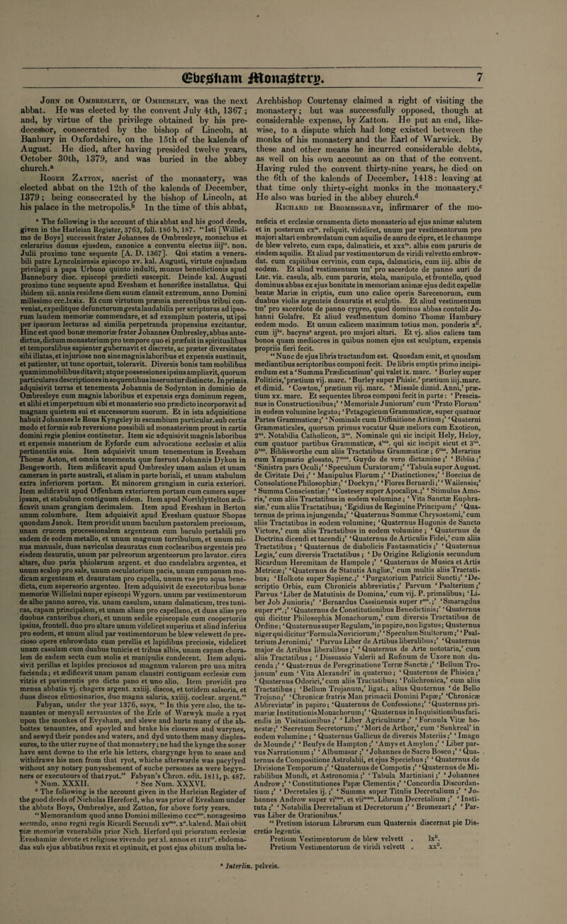 John de Ombresleye, ox* Ombersley, was the next abbat. He was elected by the convent July 4th, 1367 ; and, by virtue of the privilege obtained by his pre¬ decessor, consecrated by the bishop of Lincoln, at Banbury in Oxfordshire, on the 15th of the kalends of August. He died, after having presided twelve years, October 30th, 1379, and was buried in the abbey church.a Roger Zatton, sacrist of the monastery, was elected abbat on the 12th of the kalends of December, 1379; being consecrated by the bishop of Lincoln, at his palace in the metropolis.13 In the time of this abbat, 1 The following is the account of this abbat and his good deeds, given in the Harleian Register, 3763, foil. 186 b, 187. “Isti [Williel- mo de Boys] successit frater Johannes de Ombresleye, monachus et celerarius domus ejusdem, canonice a conventu electus iiijt0. non. Julii proximo tunc sequente [A. D. 1367]. Qui statim a venera- bili patre Lyncolniensis episcopo xv. kal. Augusti, virtute cujusdam privilegii a papa Urbano quinto indulti, munus benedictionis apud Bannebury dioc. episcopi prsedicti suscepit. Deinde kal. Augusti proximo tunc sequente apud Evesham et honorifice installatus. Qui ibidem xii. annis residens diem suum clausit extremum, anno Domini millesimo ccc.lxxix. Et cum virtutum praemia merentibus tribui con- veniat, expeditque defunctorumgestalaudabilia per scripturas ad ipso- rum laudem memoriae commendare, et ad exemplum posteris, utipsi per ipsorum lecturas ad similia perpetranda propensius excitantur. Hinc est quod bonae memoriae frater Johannes Ombresley, abbas ante- dictus,dictum monasteriumpro tempore quo ei praefuit in spiritualibus et temporalibus sapienter gubernavit et discrete, ac praeter diversitates sibi illatas.et injuriose non sinemagnislaboribus et expensis sustinuit, et patienter, ut tunc oportuit, toleravit. Diversis bonis tarn mobilibus quamimmobilibus ditavit; atque possessiones ipsius am pliavit, quorum particulares descriptiones in sequentibus inseruntur distincte. In prirnis, adquisivit terras et tenementa Johannis de Sodynton in dominio de Ombresleye cum magnis laboribus et expensis erga dominum regem, et alibi et imperpetuum sibi et monasterio suo praedicto incorporavit ad magnam quietem sui et successorum suorum. Et in ista adquisitione habuit Johannes le Rous Kyngeley in escambium particular.sub certis modo et formis sub reversione possibili ad monasterium prout in cartis domini regis plenius continetur. Item sic adquisivit magnis laboribus et expensis manerium de Eyforde cum advocatione ecclesiae et aliis pertinentiis suis. Item adquisivit unum tenementum in Evesham Thomae Aston, et omnia tenementa quae fuerunt Johannis Dykon in Bengeworth. Item aedificavit apud Ombresley unam aulam etunam cameram in parte australi, et aliam in parte boriali, et unum stabulum extra inferiorem portam. Et minorem grangiam in curia exteriori. Item aedificavit apud Oflfenham exteriorem portam cum camera super ipsam, et stabulum contiguum eidem. Item apud Northlyttelton aedi¬ ficavit unam grangiam decimalem. Item apud Evesham in Berton unum columbare. Item adquisivit apud Evesham quatuor Shopas quondam Janok. Item providit unum baculum pastoralem preciosum, unam crucem processionalem argenteam cum baculo portabili pro eadem de eodem metallo, et unum magnum turribulum, et unum mi¬ nus manuale, duas naviculas deauratas cum coclearibus argenteis pro eisdem deauratis, unum par pelveorum argenteorum pro lavator. circa altare, duo paria phiolarum argent, et duo candelabra argentea, et unum scalop pro sale, unum osculatorium pads, unam campanam mo- dicam argenteam et deauratam pro capella, unum vas pro aqua bene- dicta, cum aspersorio argenteo. Item adquisivit de executoribus bonae memoriae Willielmi nuper episcopi Wygorn. unum par vestimentorum de albo panno aureo, viz. unam casulam, unam dalmaticam, tres tuni¬ cas, capam principalem, et unam aliam pro capellano, et duas alias pro duobus cantoribus chori, et unum sedile episcopale cum coopertoriis ipsius, frontell. duo pro altare unum videlicet superius et aliud inferius pro eodem, et unum aliud par vestimentorum be blew velewett de pre- cioso opere enbrowdato cum perellis et lapidibus preciosis, videlicet unam casulam cum duabus tunicis et tribus albis, unam capam chora- lem de eadem secta cum stolis et manipulis condecent. Item adqui¬ sivit perillas et lapides preciosos ad magnum valorem pro una mitra fadenda; et aedificavit unam panam claustri contiguam ecclesiae cum vitris et pavimentis pro dicto pano et uno alio. Item providit pro mensa abbatis vj. chagers argent, xxiiij. discos, et totidem salsoria, et duos discos elimosinarios, duo magna salaria, xxiiij. coclear, argent.” Fabyan, under the year 1376, says, “ In this yere also, the te- nauntes or menyall servauntes of the Erie of Warwyk made a ryot upon the monkes of Evysham, and slewe and hurte many of the ab- bottes tenauntes, and spoyled and brake his closures and warynes, and sewyd their pondes and waters, and dyd unto them many displea¬ sures, to the utter ruyne of that monastery; ne had the kynge the soner have sent downe to the erle his letters, chargynge hym to sease and withdrawe his men from that ryot, whiche afterwarde was pacyfyed without any notary punysshement of suche persones as were begyn- ners or executours of that ryot.” Fabyan’s Chron. edit. 1811, p. 487- b Num. XXXII. c See Num. XXXVI. d The following is the account given in the Harleian Register of the good deeds of Nicholas Hereford, who was prior of Evesham under the abbats Boys, Ombreslye, and Zatton, for above forty years. “Memorandum quod anno Domini millesimo ccc10. nonagesimo secnndo, anno regni regis Ricardi Secundi xvmo. x°.kalend. Maiiobiit pne memoriae venerabilis prior Nicb. Herfordqui prioratum ecclesiae Eveshamiae devote et religiose vivendo per xl. annos et mi”, ebdoma- das sub ejus abbatibus rexit et optinuit, et post ejus obitum multa be- Archbishop Courtenay claimed a right of visiting the monastery; but was successfully opposed, though at considerable expense, by Zatton. He put an end, like¬ wise, to a dispute which had long existed between the monks of his monastery and the Earl of Warwick. By these and other means he incurred considerable debts, as well on his own account as on that of the convent. Having ruled the convent thirty-nine years, he died on the 6th of the kalends of December, 1418: leaving at that time only thirty-eight monks in the monastery.0 He also was buried in the abbey church.*1 Richard de Bromesgrave, infirmarer of the mo- neficia et ecclesiae ornamenta dicto monasterio ad ejus animae salutem et in posterum exm. reliquit. videlicet, unum par vestimentorum pro majori altari embrowdatum cum aquilis de auro de cipre, et le chaumpe de blew velveto, cum capa, dalmaticis, et xxx'\ albis cum paruris de eisdem aquilis. Et aliud par vestimentorum de viridi velvetto embrovv- dat. cum capitibus cervinis, cum capa, dalmaticis, cum iiij. albis de eodem. Et aliud vestimentum tm’ pro sacerdote de panno auri de Luc. viz. casula, alb. cum paruris, stola, manipulo, etfrontello, quod dominus abbas ex ejus bonitate in memoriam animae ejus dedit capellae beat® Mariae in criptis, cum uno calice operis Sarecenorum, cum duabus violis argenteis deauratis et sculptis. Et aliud vestimentum tm’ pro sacerdote de panno cypreo, quod dominus abbas contulit Jo- hanni Golafre. Et aliud vestimentum domino Thomae Hambury eodem modo. Et unum calicem maximum totius mon. ponderis xn. cum ijbz. bacyns argent, pro majori altari. Et vj. alios calices tam bonos quam mediocres in quibus nomen ejus est sculptum, expensis propriis fieri fecit. “Nunc de ejus libris tractandum est. Quosdam emit, et quosdam mediantibus scriptoribus componi fecit. De libris emptis primo incipi- endum est a ‘Summa Praedicantium’ qui valet ix. marc. ‘ Burley super Politicis,’praetium vij. marc. ‘Burley super Phisic.’ praetium iiij.marc, et dimid. ‘ Cowton,’ praetium vij. marc. ‘ Missale dimid. Anni,’ prae¬ tium xx. marc. Et sequentes libros componi fecit in parte: ‘ Prescia- nusin Constructionibus;’ ‘Memoriale Juniorum’ cum ‘Prato Florum’ in eodem volumine legato; ‘PetagogicumGrammaticae, super quatuor Partes Grammaticae;’ ‘ Nominale cum Diffinitione Artium;’ ‘ Quaterni Grammaticales, quorum primus vocatur Quae meliora cum Exoticon, 2US. Notabilia Catholicon, 3US. Nominale qui sic incipit Hely, Heloy, cum quatuor partibus Grammaticae, 4tus. qui sic incipit sicut et 3US. 5tus. Biblisworthe cum aliis Tractatibus Grammaticae; 6,us. Merarius cum Ympnario glosato, 7mus. Guydo de vero dictamine;’ ‘Biblia;’ ‘Sinistra pars Oculi;’ ‘Speculum Curatorum;’ ‘Tabula super August, de Civitate Dei;’ ‘ Manipulus Florum ;’ ‘Distinctiones;’ ‘Boecius de ConsolationePhilosophise;’ ‘Dockyn;’ ‘Flores Bernardi;’ ‘ Wailensis;’ ‘ Summa Conscientiae;’ ‘Costesey super Apocalips.;’ ‘ Stimulus Amo- ris,’ cum aliis Tractatibus in eodem volumine; ‘ Vita Sanctae Euphra- siae,’cum aliis Tractatibus; ‘Egidius de Regimine Principum;’ ‘Qua- ternus de prima injungenda;’ ‘ Quaternus Summae Chrysostomi,’ cum aliis Tractatibus in eodem volumine; ‘Quaternus Hugonis de Sancto Victore,’ cum aliis Tractatibus in eodem volumine ; ‘ Quaternus de Doctrina dicendi ettacendi;’ ‘Quaternus de Articulis Fidei,’cum aliis Tractatibus; ‘ Quaternus de diabolicis Fantasmaticis ;’ ‘ Quaternus Legis,’ cum diversis Tractatibus ; ‘ De Origine Religionis secundum Ricardum Hereraitam de Hampole;’ ‘Quaternus de Musica et Artis Metricae;’ ‘Quaternus de Statutis Angliae,’ cum multis aliis Tractati¬ bus; ‘Holkote super Sapienc.;’ ‘Purgatorium Patricii Sancti;’‘De- scriptio Orbis, cum Chronicis abbreviatis;’ Parvum ‘ Psalterium;’ Parvus ‘Liber de Matutinis de Domina,’ cum vij. P. primalibus; ‘Li¬ ber Job Junioris;’ ‘Bernardus Cassinensis super r“m.;’ ‘Smaragdus super r“.;’ ‘Quaternus de Constitutionibus Benedictinis;’ ‘Quaternus qui dicitur Philosophia Monachorum,’ cum diversis Tractatibus de Ordine; ‘QuaternussuperRegulam,’inpapiro,nonligatus; Quaternus niger qui dicitur‘FormulaNoviciorum;’ ‘Speculum Stultorum;’ ‘Psal¬ terium Jeronimi;’ ‘Parvus Liber de Artibusliberalibus;’ ‘Quaternus major de Artibus liberalibus;’ ‘ Quaternus de Arte nototaria,’ cum aliis Tractatibus ; ‘ Dissuasio Valerii ad Rufinum de Uxore non du- cenda ;’ ‘ Quaternus de Peregrinatione Terrae Sanctae;’ ‘Bellum Tro- janum’ cum ‘Vita Alexandri’ in quaterno; ‘ Quaternus de Phisica;’ ‘ Quaternus Odorici,’cum aliis Tractatibus; ‘Polichronica,’ cum aliis Tractatibus; ‘Bellum Trojanum,’ ligat.; alius Quaternus ‘de Bello Trojano;’ ‘Chronica; fratris Man primacii Domini Pap®;’ ‘Chronicse Abbreviatae’ in papiro; ‘Quaternus de Confessione;’ ‘Quaternuspri- mariaeInstitutionisMonachorum;’ ‘Quaternusinlnquisitionibusfaci- endis in Visitationibus ;’ ‘Liber Agriculturae;’ ‘ Formula Vitae ho- nestae;’ ‘Secretum Secretorum;’ ‘Mortde Arthor,’cum ‘Sankreal’in eodem volumine; ‘ Quaternus Gallicus de diversis Materiis;’ ‘ Imago de Mounde;’ ‘ Beufys de Hampton ;’ ‘ Amys et Amylon ;’ ‘ Liber par¬ vus Narrationum;’ ‘ Albumasar ;’ * Johannes de Sacro Bosco;’ ‘ Qua¬ ternus de Compositione Astrolabii, etejus Speciebus;’ ‘ Quaternus de Divisione Temporum ;’ ‘ Quaternus de Compotis ;’ ‘ Quaternus de Mi- rabilibus Mundi, et Astronomia;’ ‘Tabula Martiniani;’ ‘Johannes Androw;’ ‘ Constitutiones Papse dementis;’ ‘Concordia Discordan- tium ;’ ‘ Decretales ij.;’ * Summa super Titulis Decretalium ;’ ‘ Jo¬ hannes Androw super vitum. et viimum. Librum Decretalium ;’ ‘ Insti- tuta ;’ ‘ Notabilia Decretalium et Decretorum ;’ ‘ Bromezart;’ ‘ Par¬ vus Liber de Orationibus.’ “ Pretium istorum Librorum cum Quaternis discernat pie Dis- cretio legentis. Pretium Vestimentorum de blew velvett . lxh. Pretium Vestimentorum de viridi velvett . xx1'. Interim, pelveis.