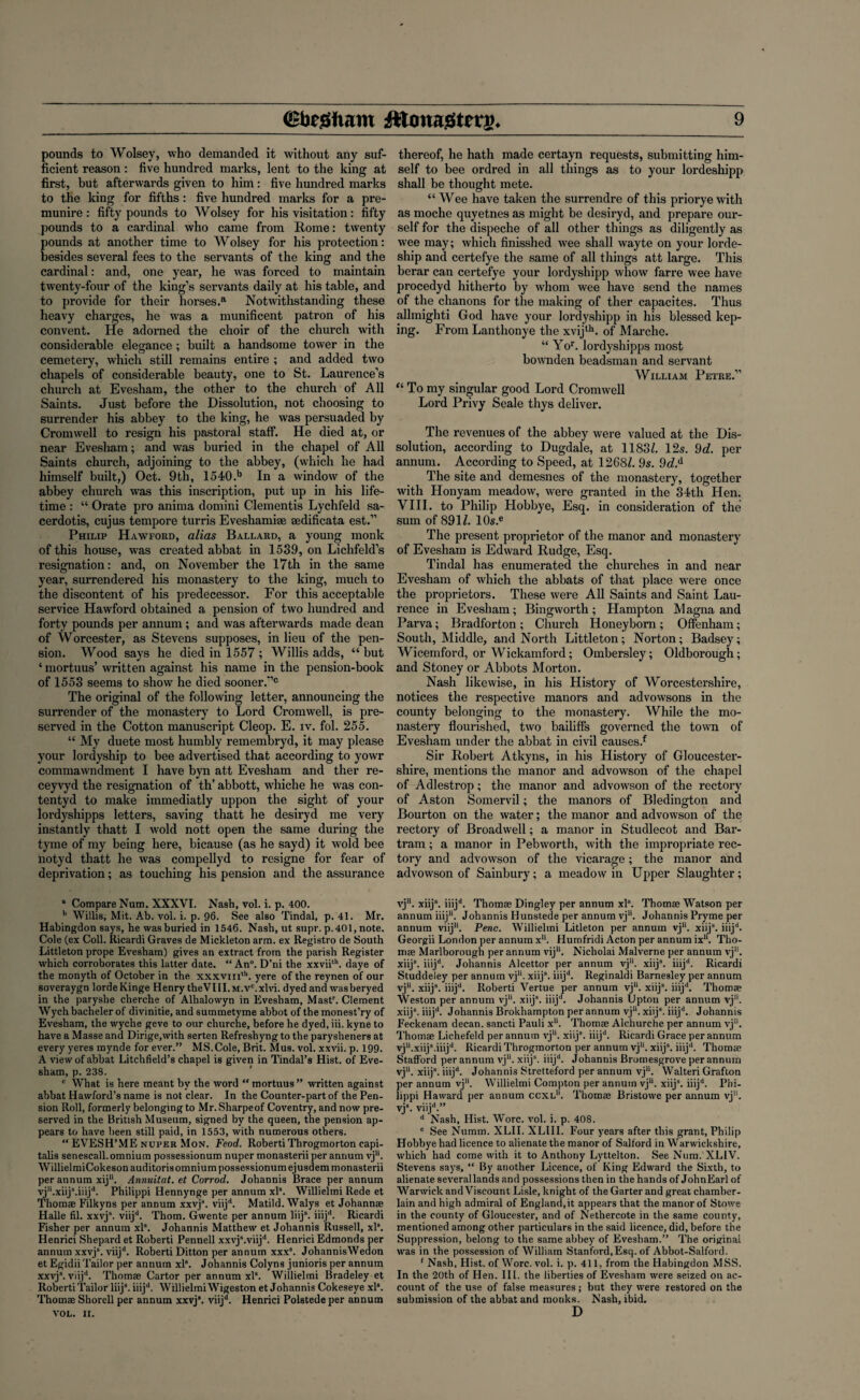 pounds to Wolsey, who demanded it without any suf¬ ficient reason : five hundred marks, lent to the king at first, but afterwards given to him : five hundred marks to the king for fifths : five hundred marks for a pre- munire: fifty pounds to Wolsey for his visitation: fifty pounds to a cardinal who came from Rome: twenty pounds at another time to Wolsey for his protection: besides several fees to the servants of the king and the cardinal: and, one year, he was forced to maintain twenty-four of the king’s servants daily at his table, and to provide for their horses.6 Notwithstanding these heavy charges, he was a munificent patron of his convent. He adorned the choir of the church with considerable elegance ; built a handsome tower in the cemetery, which still remains entire ; and added two chapels of considerable beauty, one to St. Laurence’s church at Evesham, the other to the church of All Saints. Just before the Dissolution, not choosing to surrender his abbey to the king, he was persuaded by Cromwell to resign his pastoral staff. He died at, or near Evesham; and was buried in the chapel of All Saints church, adjoining to the abbey, (which he had himself built,) Oct. 9th, 1540.b In a window of the abbey church was this inscription, put up in his life¬ time : “ Orate pro anima domini dementis Lychfeld sa- cerdotis, cujus tempore turris Eveshamise sedificata est.” Philip Hawford, alias Ballard, a young monk of this house, was created abbat in 1539, on Lichfeld’s resignation: and, on November the 17th in the same year, surrendered his monastery to the king, much to the discontent of his predecessor. For this acceptable service Hawford obtained a pension of two hundred and forty pounds per annum; and was afterwards made dean of Worcester, as Stevens supposes, in lieu of the pen¬ sion. Wood says he died in 1557; Willis adds, “ but ‘ mortuus’ written against his name in the pension-book of 1553 seems to show he died sooner.*’0 The original of the following letter, announcing the surrender of the monastery to Lord Cromwell, is pre¬ served in the Cotton manuscript Cleop. E. iv. fol. 255. “ My duete most humbly remembryd, it may please your lordyship to bee advertised that according to yowr commawndment I have byn att Evesham and ther re- ceyvyd the resignation of th’ abbott, whiche he was con- tentyd to make immediatly uppon the sight of your lordyshipps letters, saving thatt he desiryd me very instantly thatt I wold nott open the same during the tyme of my being here, bicause (as he sayd) it wold bee notyd thatt he was compellyd to resigne for fear of deprivation; as touching his pension and the assurance a Compare Num. XXXVI. Nash, vol. i. p. 400. b Willis, Mit. Ab. vol. i. p. 96. See also Tindal, p. 41. Mr. Habingdon says, he was buried in 1546. Nash, ut supr. p.401, note. Cole (ex Coll. Ricardi Graves de Mickleton arm. ex Registro de South Littleton prope Evesham) gives an extract from the parish Register which corroborates this latter date. “ An°. D’ni the xxviith. daye of the monyth of October in the xxxvmth. yere of the reynen of our soveraygn lordeKinge Henry theVIII.M.vc.xlvi. dyed and wasberyed in the paryslie cherche of Alhalowyn in Evesham, Mastr. Clement Wych bacheler of divinitie, and summetyme abbot of the monest’ry of Evesham, the wyche geve to our churche, before he dyed, iii. kyne to have a Masse and Dirige.with serten Refreshyng to the parysheners at every yeres mynde for ever.” MS.Cole, Brit. Mus. vol. xxvii. p. 199. A view of abbat Litchfield’s chapel is given in Tindal’s Hist, of Eve¬ sham, p. 238. c What is here meant by the word “ mortuus ” written against abbat Hawford’s name is not clear. In the Counter-part of the Pen¬ sion Roll, formerly belonging to Mr. Sharpeof Coventry, and now pre¬ served in the British Museum, signed by the queen, the pension ap¬ pears to have been still paid, in 1553, with numerous others. “ EVESH’ME nuper Mon. Feod. Roberti Throgmorton capi- talis senescall. omnium possessionum nuper monasterii per annum vju. WillielmiCokeson auditoris omnium possessionum ejusdem monasterii per annum xij11. Annuitat. et Corrod. Johannis Brace per annum vjli.xiijs.iiijd. Philippi Hennynge per annum xls. Willielmi Rede et Thomae Filkyns per annum xxvj8. viijd. Matild.Walys et Johannae Halle fil. xxvjs. viijd. Thom. Gwente per annum liij\ iiijd. Ricardi Fisher per annum xl8. Johannis Matthew et Johannis Russell, xl8. Henrici Shepard et Roberti Pennell xxvj\viijd. Henrici Edmonds per annum xxvj8. viijd. Roberti Ditton per annum xxx\ JohannisWedon et Egidii Tailor per annum xl8. Johannis Colyns junioris per annum xxvj*. viijd. Thomae Cartor per annum xl8. Willielmi Bradeley et Roberti Tailor liij8. iiijd. Willielmi Wigeston et Johannis Cokeseye xl8. Thomae Shorell per annum xxvj8. viijd. Henrici Polstede per annum VOL. II. thereof, he hath made certayn requests, submitting him¬ self to bee ordred in all things as to your lordeshipp shall be thought mete. “Wee have taken the surrendre of this priorye with as moche quyetnes as might be desiryd, and prepare our¬ self for the dispeche of all other things as diligently as wee may; which finisshed wee shall wayte on your lorde- ship and certefye the same of all things att large. This berar can certefye your lordyshipp whow farre wee have procedyd hitherto by whom wee have send the names of the chanons for the making of ther capacites. Thus allmighti God have your lordyshipp in his blessed kep- ing. From Lanthonye the xvijth. of Marche. “ Yor. lordyshipps most bownden beadsman and servant William Petre.” “ To my singular good Lord Cromwell Lord Privy Seale thys deliver. The revenues of the abbey were valued at the Dis¬ solution, according to Dugdale, at 1183/. 12s. 9d. per annum. According to Speed, at 1268/. 9s. 9eZ.d The site and demesnes of the monastery, together with Honyam meadow, were granted in the 34th Hen. VIII. to Philip Hobbye, Esq. in consideration of the sum of 891/. 10s.e The present proprietor of the manor and monastery of Evesham is Edward Rudge, Esq. Tindal has enumerated the churches in and near Evesham of which the abbats of that place were once the proprietors. These were All Saints and Saint Lau¬ rence in Evesham; Bingworth; Hampton Magna and Parva; Bradforton ; Church Honeyborn ; Offenham; South, Middle, and North Littleton; Norton; Badsey; Wicemford, or Wickamford; Ombersley; Oldborougii; and Stoney or Abbots Morton. Nash likewise, in his History of Worcestershire, notices the respective manors and advowsons in the county belonging to the monastery. While the mo¬ nastery flourished, two bailiffs governed the town of Evesham under the abbat in civil causes.f Sir Robert Atkyns, in his History of Gloucester¬ shire, mentions the manor and advowson of the chapel of Adlestrop; the manor and advowson of the rectory of Aston Somervil; the manors of Bledington and Bourton on the water; the manor and advowson of the rectory of Broadwell; a manor in Studlecot and Bar- tram ; a manor in Pebworth, with the impropriate rec¬ tory and advowson of the vicarage; the manor and advowson of Sainbury; a meadow in Upper Slaughter; vj11. xiij8. iiijd. Thomae Dingley per annum xl8. Thomae Watson per annum iiij11. Johannis Hunstede per annum vj1'. Johannis Pryme per annum viiju. Penc. Willielmi Litleton per annum vju. xiij8. iiijd. Georgii London per annum xu. Humfridi Acton per annum ixu. Tho¬ mae Marlborough per annum vij11. Nicholai Malverne per annum vj1'. xiij8. iiijd. Johannis Alcettor per annum vj1'. xiij8. iiijd. Ricardi Studdeley per annum vj1'. xiij8. iiijd. Reginaldi Barnesley per annum vj11. xiij8. iiijd. Roberti Vertue per annum vj1'. xiij8. iiijd. Thomae Weston per annum vj1'. xiij8. iiijd. Johannis Upton per annum vj1'. xiij8. iiijd. Johannis Brokhampton per annum vj1'. xiij8. iiijd. Johannis Feckenam decan. sancti Pauli x11. Thomae Alchurche per annum vj11. Thomae Lichefeld per annum vj1'. xiij8. iiijd. Ricardi Grace per annum vju.xiij8.iiijd. Ricardi Throgmorton per annum vj1'. xiij8. iiijd. Thomae Stafford per annum vj11. xiij8. iiijd. Johannis Brornesgrove per annum vj1'. xiij8. iiijd. Johannis Stretteford per annum vj11. Walteri Grafton per annum vj1’. Willielmi Compton per annum vj11. xiij8. iiijd. Phi¬ lippi Haward per annum ccxl1'. Thomae Bristowe per annum vj1'. vj8. viijd.” d Nash, Hist. Wore. vol. i. p. 408. e See Numm. XLII. XLIII. Four years after this grant, Philip Hobbye had licence to alienate the manor of Salford in Warwickshire, which had come with it to Anthony Lyttelton. See Num. XL1V. Stevens says, “ By another Licence, of King Edward the Sixth, to alienate several lands and possessions then in the hands of JohnEarl of Warwick and Viscount Lisle, knight of the Garter and great chamber- lain and high admiral of England.it appears that the manor of Stowe in the county of Gloucester, and of Nethercote in the same county, mentioned among other particulars in the said licence, did, before the Suppression, belong to the same abbey of Evesham.” The original was in the possession of William Stanford,Esq. of Abbot-Salford. f Nash, Hist, of Wore. vol. i. p. 411, from the Habingdon MSS. In the 20th of Hen. III. the liberties of Evesham were seized on ac¬ count of the use of false measures; but they were restored on the submission of the abbat and monks. Nash, ibid. D