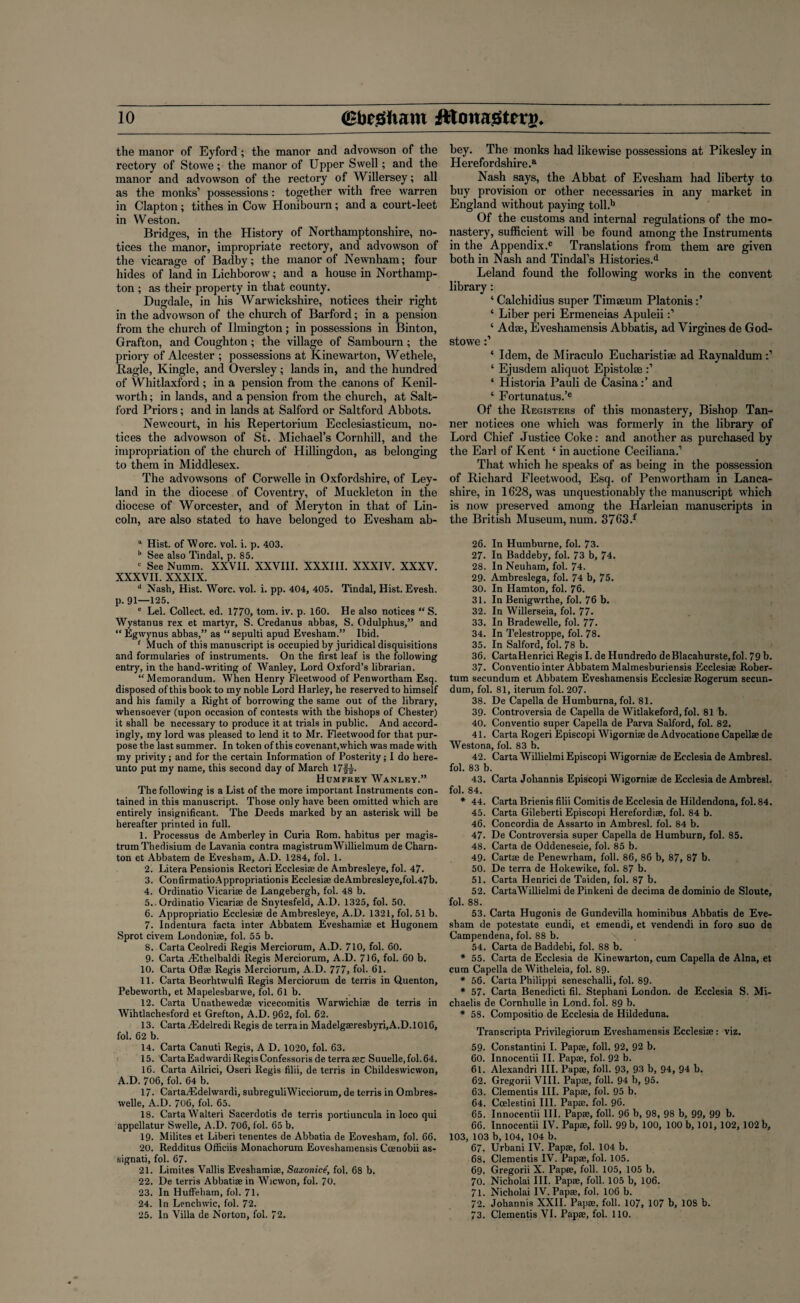 io <£fc£iiam JHouagtnrg* the manor of Eyford; the manor and advowson of the rectory of Stowe; the manor of Upper Swell; and the manor and advowson of the rectory of Willersey; all as the monks’ possessions: together with free warren in Clapton; tithes in Cow Honibourn; and a court-leet in Weston. Bridges, in the History of Northamptonshire, no¬ tices the manor, impropriate rectory, and advowson of the vicarage of Badby; the manor of Newnham; four hides of land in Lichborow; and a house in Northamp¬ ton ; as their property in that county. Dugdale, in his Warwickshire, notices their right in the advowson of the church of Barford; in a pension from the church of Umington; in possessions in Binton, Grafton, and Coughton; the village of Sambourn ; the priory of Alcester ; possessions at Kinewarton, Wethele, Ragle, Kingle, and Oversley; lands in, and the hundred of Whitlaxford ; in a pension from the canons of Kenil¬ worth ; in lands, and a pension from the church, at Salt- ford Priors; and in lands at Salford or Saltford Abbots. Newcourt, in his Repertorium Ecclesiasticum, no¬ tices the advowson of St. Michael’s Cornhill, and the impropriation of the church of Hillingdon, as belonging to them in Middlesex. The advowsons of Corwelle in Oxfordshire, of Ley- land in the diocese of Coventry, of Muckleton in the diocese of Worcester, and of Meryton in that of Lin¬ coln, are also stated to have belonged to Evesham ab- a Hist, of Wore. vol. i. p. 403. b See also Tindal, p. 85. c See Numm. XXVII. XXVIII. XXXIII. XXXIV. XXXV. XXXVII. XXXIX. d Nash, Hist. Wore. vol. i. pp. 404, 405. Tindal, Hist. Evesh. p. 91—125. e Lei. Collect, ed. 1770, tom. iv. p. 160. He also notices “ S. Wystanus rex et martyr, S. Credanus abbas, S. Odulphus,” and “ figwynus abbas,” as “ sepulti apud Evesham.” Ibid. f Much of this manuscript is occupied by juridical disquisitions and formularies of instruments. On the first leaf is the following entry, in the hand-writing of Wanley, Lord Oxford’s librarian. “Memorandum. When Henry Fleetwood of Penwortliam Esq. disposed of this book to my noble Lord Harley, he reserved to himself and his family a Right of borrowing the same out of the library, whensoever (upon occasion of contests with the bishops of Chester) it shall be necessary to produce it at trials in public. And accord¬ ingly, my lord was pleased to lend it to Mr. Fleetwood for that pur¬ pose the last summer. In token of this covenant,which was made with my privity; and for the certain Information of Posterity; I do here¬ unto put my name, this second day of March 17f|. Humfrey Wanley.” The following is a List of the more important Instruments con¬ tained in this manuscript. Those only have been omitted which are entirely insignificant. The Deeds marked by an asterisk will be hereafter printed in full. I. Processus de Amberley in Curia Rom. habitus per magis- trumThedisium de Lavania contra magistrumWillielmum de Charn- ton et Abbatem de Evesham, A.D. 1284, fol. 1. 2. Litera Pensionis Rectori Ecclesiaede Ambresleye, fol. 47. 3. Con firmatio Appropriation^ Ecclesiae deAmbresleye,fol.47b. 4. Ordinatio Vicariae de Langebergh, fol. 48 b. 5..0rdinatio Vicariae de Snytesfeld, A.D. 1325, fol. 50. 6. Appropriatio Ecclesiae de Ambresleye, A.D. 1321, fol. 51 b. 7. Indentura facta inter Abbatem Eveshamiae et Hugonem Sprot civem Londoniae, fol. 55 b. 8. Carta Ceolredi Regis Merciorum, A.D. 710, fol. 60. 9- Carta Althelbaldi Regis Merciorum, A.D. 716, fol. 60 b. 10. Carta Oflae Regis Merciorum, A.D. 777, fol. 61. II. Carta Beorhtwulfi Regis Merciorum de terris in Quenton, Pebeworth, et Mapelesbarwe, fol. 61 b. 12. Carta Unathewedae vicecomitis Warwichiae de terris in Wihtlachesford et Grefton, A.D. 962, fol. 62. 13. CartaiEdelredi Regis de terrain Madelgaeresbyri,A.D.10l6, fol. 62 b. 14. Carta Canuti Regis, A D. 1020, fol. 63. 15. CartaEadwardi Regis Confessoris de terra aec Suuelle,fol.64. 16. Carta Ailrici, Oseri Regis filii, de terris in Childeswicwon, A.D. 706, fol. 64 b. 17. CartaTEdelwardi, subreguliWicciorum, de terris in Ombres- welle, A.D. 706, fol. 65. 18. Carta Walteri Sacerdotis de terris portiuncula in loco qui appellatur Swelle, A.D. 706, fol. 65 b. 19. Milites et Liberi tenentes de Abbatia de Eovesham, fol. 66. 20. Redditus Officiis Monachorum Eoveshamensis Coenobii as- signati, fol. 67. 21. Liraites Vallis Eveshamiae, Saxonicf, fol. 68 b. 22. De terris Abbatiaein Wicwon, fol. 70. 23. In Huffeham, fol. 71. 24. In Lenchwic, fol. 72. bey. The monks had likewise possessions at Pikesley in Herefordshire.® Nash says, the Abbat of Evesham had liberty to buy provision or other necessaries in any market in England without paying toll.b Of the customs and internal regulations of the mo¬ nastery, sufficient will be found among the Instruments in the Appendix.0 Translations from them are given both in Nash and Tindal’s Histories.d Leland found the following works in the convent library : ‘ Calchidius super Timseum Platonis ‘ Liber peri Ermeneias Apuleii ‘ Adee, Eveshamensis Abbatis, ad Virgines de God- stowe ‘ Idem, de Miraculo Eucharistise ad Raynaldum ‘ Ejusdem aliquot Epistolae ‘ Historia Pauli de Casina:’ and ‘ Fortunatus.’e Of the Registers of this monastery, Bishop Tan¬ ner notices one which was formerly in the library of Lord Chief Justice Coke: and another as purchased by the Earl of Kent {in auctione Ceciliana.’ That which he speaks of as being in the possession of Richard Fleetwood, Esq. of Penwortham in Lanca¬ shire, in 1628, was unquestionably the manuscript which is now preserved among the Harleian manuscripts in the British Museum, num. 3763.f 26. In Humhurne, fol. 73. 27- In Baddeby, fol. 73 b, 74. 28. In Neuham, fol. 74. 29. Ambreslega, fol. 74 b, 75. 30. In Hamton, fol. 76. 31. In Benigwrthe, fol. 76 b. 32. In Willerseia, fol. 77. 33. In Bradewelle, fol. 77. 34. In Telestroppe, fol. 78. 35. In Salford, fol. 78 b. 36. CartaHenrici Regis I. de Hundredo deBlacahurste.fol. 79 b. 37. Conventio inter Abbatem Malmesburiensis Ecclesiae Rober- tum secundum et Abbatem Eveshamensis Ecclesiae Rogerum secun¬ dum, fol. 81, iterum fol. 207. 38. De Capella de Humburna, fol. 81. 39. Controversia de Capella de Witlakeford, fol. 81 b. 40. Conventio super Capella de Parva Salford, fol. 82. 41. Carta Rogeri Episcopi Wigorniae de Advocatione Capellae de Westona, fol. 83 b. 42. Carta Willielmi Episcopi Wigorniae de Ecclesia de Ambresl. fol. 83 b. 43. Carta Joliannis Episcopi Wigorniae de Ecclesia de Ambresl. fol. 84. * 44. Carta Brienis filii Comitis de Ecclesia de Hildendona, fol. 84. 45. Carta Gileberti Episcopi Herefordiae, fol. 84 b. 46. Concordia de Assarto in Ambresl. fol. 84 b. 47. De Controversia super Capella de Humburn, fol. 85. 48. Carta de Oddeneseie, fol. 85 b. 49. Cartae de Penewrham, foil. 86, 86 b, 87, 87 b. 50. De terra de Hokewike, fol. 87 b. 51. Carta Henricide Taiden, fol. 87 b. 52. CartaWillielmi dePinkeni de decima de dominio de Sloute, fol. 88. 53. Carta Hugonis de Gundevilla hominibus Abbatis de Eve¬ sham de potestate eundi, et emendi, et vendendi in foro suo de Campendena, fol. 88 b. 54. Carta de Baddebi, fol. 88 b. * 55. Carta de Ecclesia de Kinewarton, cum Capella de Aina, et cum Capella de Witheleia, fol. 89- * 56. Carta Philippi seneschalli, fol. 89- * 57. Carta Benedicti fil. Stephani London, de Ecclesia S. Mi- chaelis de Cornhulle in Lend. fol. 89 b. * 58. Compositio de Ecclesia de Hildeduna. Transcripta Privilegiorum Eveshamensis Ecclesiae: viz. 59- Constantini I. Papae, foil. 92, 92 b. 60. Innocentii II. Papae, fol. 92 b. 61. Alexandri III. Papae, foil. 93, 93 b, 94, 94 b. 62. Gregorii VIII. Papae, foil. 94 b, 95. 63. Clementis III. Papae, fol. 95 b. 64. Coelestini III. Papae. fol. 96. 65. Innocentii III. Papae, foil. 96 b, 98, 98 b, 99, 99 b. 66. Innocentii IV. Papae, foil. 99 b, 100, 100 b, 101, 102, 102 b, 103, 103 b, 104, 104 b. 67. Urbani IV. Papae, fol. 104 b. 68. Clementis IV. Papae, fol. 105. 69. Gregorii X. Papae, foil. 105, 105 b. 70. Nicholai III. Papae, foil. 105 b, 106. 71. Nicholai IV. Papae, fol. 106 b. 72. Johannis XXII. Papae, foil. 107, 107 b, 108 b.