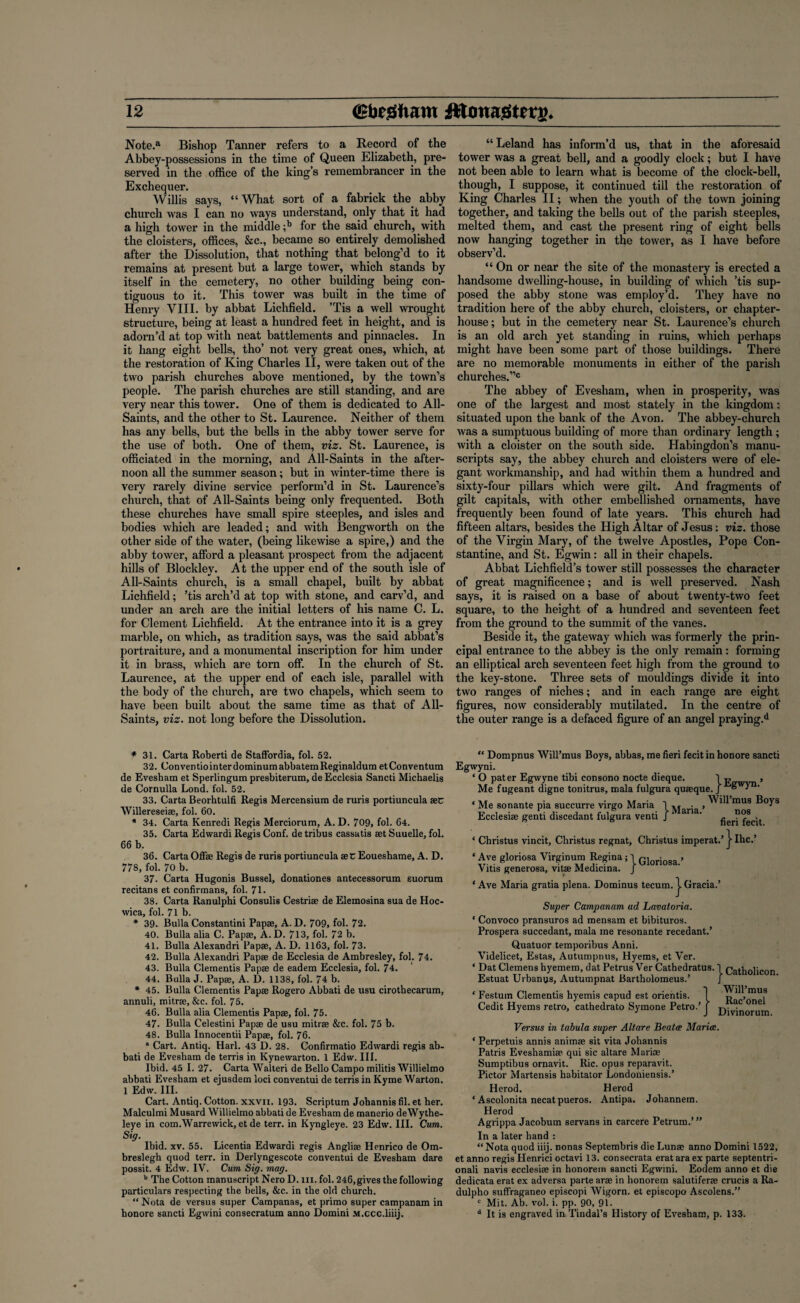 Note.a Bishop Tanner refers to a Record of the Abbey-possessions in the time of Queen Elizabeth, pre¬ served in the office of the king’s remembrancer in the Exchequer. Willis says, “What sort of a fabrick the abby church was I can no ways understand, only that it had a high tower in the middle ;b for the said church, with the cloisters, offices, &c., became so entirely demolished after the Dissolution, that nothing that belong’d to it remains at present but a large tower, which stands by itself in the cemetery, no other building being con¬ tiguous to it. This tower was built in the time of Henry VIII. by abbat Lichfield. ’Tis a well wrought structure, being at least a hundred feet in height, and is adorn’d at top with neat battlements and pinnacles. In it hang eight bells, tho’ not very great ones, which, at the restoration of King Charles II, were taken out of the two parish churches above mentioned, by the town’s people. The parish churches are still standing, and are very near this tower. One of them is dedicated to All- Saints, and the other to St. Laurence. Neither of them has any bells, but the bells in the abby tower serve for the use of both. One of them, viz. St. Laurence, is officiated in the morning, and All-Saints in the after¬ noon all the summer season; but in winter-time there is very rarely divine service perform’d in St. Laurence’s church, that of A11-Saints being only frequented. Both these churches have small spire steeples, and isles and bodies which are leaded; and with Bengworth on the other side of the water, (being likewise a spire,) and the abby tower, afford a pleasant prospect from the adjacent hills of Blockley. At the upper end of the south isle of All-Saints church, is a small chapel, built by abbat Lichfield; ’tis arch’d at top with stone, and carv’d, and under an arch are the initial letters of his name C. L. for Clement Lichfield. At the entrance into it is a grey marble, on which, as tradition says, was the said abbat’s portraiture, and a monumental inscription for him under it in brass, which are torn off. In the church of St. Laurence, at the upper end of each isle, parallel with the body of the church, are two chapels, which seem to have been built about the same time as that of All- Saints, viz. not long before the Dissolution. “ Leland has inform’d us, that in the aforesaid tower was a great bell, and a goodly clock; but I have not been able to learn what is become of the clock-bell, though, I suppose, it continued till the restoration of King Charles II; when the youth of the town joining together, and taking the bells out of the parish steeples, melted them, and cast the present ring of eight bells now hanging together in the tower, as I have before observ’d. “ On or near the site of the monastery is erected a handsome dwelling-house, in building of which ’tis sup¬ posed the abby stone was employ’d. They have no tradition here of the abby church, cloisters, or chapter- house; but in the cemetery near St. Laurence’s church is an old arch yet standing in ruins, which perhaps might have been some part of those buildings. There are no memorable monuments in either of the parish churches.”0 The abbey of Evesham, when in prosperity, was one of the largest and most stately in the kingdom; situated upon the bank of the Avon. The abbey-church was a sumptuous building of more than ordinary length ; with a cloister on the south side. Habingdon’s manu¬ scripts say, the abbey church and cloisters were of ele¬ gant workmanship, and had within them a hundred and sixty-four pillars which were gilt. And fragments of gilt capitals, with other embellished ornaments, have frequently been found of late years. This church had fifteen altars, besides the High Altar of Jesus: viz. those of the Virgin Mary, of the twelve Apostles, Pope Con¬ stantine, and St. Egwin: all in their chapels. Abbat Lichfield’s tower still possesses the character of great magnificence; and is well preserved. Nash says, it is raised on a base of about twenty-two feet square, to the height of a hundred and seventeen feet from the ground to the summit of the vanes. Beside it, the gateway which was formerly the prin¬ cipal entrance to the abbey is the only remain: forming an elliptical arch seventeen feet high from the ground to the key-stone. Three sets of mouldings divide it into two ranges of niches; and in each range are eight figures, now considerably mutilated. In the centre of the outer range is a defaced figure of an angel praying.*1 * 31. Carta Roberti de Staffordia, fol. 52. 32. ConventiointerdominumabbatemReginaldumetConventum de Evesbam et Sperlingum presbiterum, deEcclesia Sancti Michaelis de Cornulla Lond. fol. 52. 33. Carta Beorhtulfi Regis Mercensium de ruris portiuncula set Willereseiae, fol. 60. * 34. Carta Kenredi Regis Merciorum, A. D. 709, fol. 64. 35. Carta Edwardi Regis Conf. de tribus cassatis set Suuelle, fol. 66 b. 36. Carta Offse Regis de ruris portiuncula set Eoueshame, A. D. 778, fol. 70 b. 37. Carta Hugonis Bussel, donationes antecessorum suorum recitans et confirmans, fol. 71. 38. Carta Ranulphi Consulis Cestrise de Elemosina sua de Hoc- vvica, fol. 71b. * 39. Bulla Constantini Papse, A. D. 709, fol. 72. 40. Bulla alia C. Papae, A. D. 713, fol. 72 b. 41. Bulla Alexandri Papae, A. D. 1163, fol. 73. 42. Bulla Alexandri Papae de Ecclesia de Ambresley, fol. 74. 43. Bulla Clementis Papae de eadem Ecclesia, fol. 74. 44. Bulla J. Papae, A. D. 1138, fol. 74 b. * 45. Bulla Clementis Papae Rogero Abbati de usu cirotbecarum, annuli, mitrae, &c. fol. 75. 46. Bulla alia Clementis Papae, fol. 75. 47. Bulla Celestini Papae de usu mitrae &c. fol. 75 b. 48. Bulla Innocentii Papae, fol. 76. * Cart. Antiq. Harl. 43 D. 28. Confirmatio Edwardi regis ab¬ bati de Evesham de terris in Kynewarton. 1 Edvv. III. Ibid. 45 I. 27. Carta Walteri de Bello Campo militis Willielmo abbati Evesham et ejusdem loci conventui de terris in Kyme Warton. 1 Edw. III. Cart. Antiq. Cotton, xxvii. 193. Scriptum Jobannis fil. et her. Malculmi Musard Willielmo abbati de Evesham de manerio deWythe- leye in com.Warrewick, et de terr. in Kyngleye. 23 Edw. III. Cum. Sig. Ibid. xv. 55. Licentia Edwardi regis Angliae Henrico de Om- breslegh quod terr. in Derlyngescote conventui de Evesham dare possit. 4 Edw. IV. Cum Sig. mag. b The Cotton manuscript Nero D. m. fol. 246,gives the following particulars respecting the bells, &c. in the old church. “Nota de versus super Campanas, et primo super campanam in honore sancti Egwini consecratum anno Domini M.ccc.liiij. “ Dompnus Will’mus Boys, abbas, me fieri fecit in honore sancti Egwyni. ‘ O pater Egwyne tibi consono nocte dieque. 1 „ , Me fugeant digne tonitrus, mala fulgura quseque. J ® ” Will’mus Boys ' Me sonante pia succurre virgo Maria 1 jyjarja Ecclesise genti discedant fulgura vend J nos fieri fecit. ‘ Christus vincit, Christus regnat, Christus imperat.’ j Ihc.’ ‘ Ave gloriosa Virginum Regina; 1 G1 • > Vitis generosa, vitae Medicina. J- ‘ Ave Maria gratia plena. Dominus tecum, j. Gracia.’ Super Campanam ud Lavatoria. ‘ Convoco pransuros ad mensam et bibituros. Prospera succedant, mala me resonante recedant.’ Quatuor temporibus Anni. Videlicet, Estas, Autumpnus, Hyems, et Ver. ‘ Dat Clemens hyemem, dat Petrus Ver Cathedratus. 1 Catholicon Estuat Urbanus, Autumpnat Bartholomeus.’ ‘ Festum Clementis hyemis capud est orientis. Cedit Hyems retro, cathedrato Symone Petro.’ I Will’mus 1- Rac’onel J Divinorum Versus in tabula super Altare Beatce Marice. * Perpetuis annis animse sit vita Johannis Patris Eveshamise qui sic altare Marise Sumptibus ornavit. Ric. opus reparavit. Pictor Martensis habitator Londoniensis.’ Herod. Herod * Ascolonita necat pueros. Antipa. Johannem. Herod Agrippa Jacobum servans in carcere Petrum.’” In a later hand : “ Nota quod iiij. nonas Septembris die Lunse anno Domini 1522, et anno regis Henrici octavi 13. consecrata erat ara ex parte septentri- onali navis ecclesise in honorem sancti Egwini. Eodem anno et die dedicata erat ex adversa parte arae in honorem salutiferae crucis a Ra- dulpho suffraganeo episcopi Wigorn. et episcopo Ascolens.” c Mit. Ab. vol. i. pp. 90, 91. d It is engraved in. Tindal’s History of Evesham, p. 133.