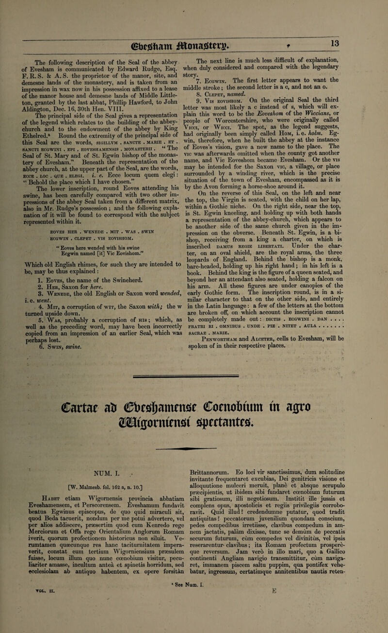 The following description of the Seal of the abbey of Evesham is communicated by Edward Rudge, Esq. F. R. S. & A. S. the proprietor of the manor, site, and demesne lands of the monastery, and is taken from an impression in wax now in his possession affixed to a lease of the manor house and demesne lands of Middle Little¬ ton, granted by the last abbat, Phillip Hawford, to John Aldington, Dec. 16, 30th Hen. VIII. The principal side of the Seal gives a representation of the legend which relates to the building of the abbey- church and to the endowment of the abbey by King Ethelred.a Round the extremity of the principal side of this Seal are the words, sigillvm . sancte . marie . et . SANCTI ECGWINI . EPI . EOVESHAMENSIS . MONASTERII . “ The Seal of St. Mary and of St. Egwin bishop of the monas¬ tery of Evesham.” Beneath the representation of the abbey church, at the upper part of the Seal, are the words, ecce . loc . que . elegi. i. e. Ecce locum quern elegi: “ Behold the place which I have chosen.” The lower inscription, round Eoves attending his swine, has been carefully compared with two other im¬ pressions of the abbey Seal taken from a different matrix, also in Mr. Rudge’s possession ; and the following expla¬ nation of it will be found to correspond with the subject represented within it. EOVES HER . WENEDE . MIT . WAS . SWIN ECGWIN . CLEPET . VIS EOVISHOM. “ Eoves here wended with his swine Ecgwin named [it] Vic Eovishom.” Which old English rhimes, for such they are intended to be, may be thus explained : 1. Eoves, the name of the Swineherd. 2. Her, Saxon for here. 3. Wenede, the old English or Saxon word wended, i. e. went. 4. Mit, a corruption of wit, the Saxon with; the w turned upside down. 5. Was, probably a corruption of his ; which, as well as the preceding word, may have been incorrectly copied from an impression of an earlier Seal, which was perhaps lost. 6. Swin, swine. The next line is much less difficult of explanation, when duly considered and compared with the legendary story. 7. Ecgwin. The first letter appears to want the middle stroke; the second letter is a c, and not an o. 8. Clepet, named. 9. Vis eovishom. On the original Seal the third letter was most likely a c instead of s, which will ex¬ plain this word to be the Eoveshom of the Wiccians, or people of Worcestershire, who were originally called Vicci, or Wicci. The spot, as the legend suggests, had originally been simply called Hom, i. e. holm. Eg¬ win, therefore, when he built the abbey at the instance of Eoves’s vision, gave a new name to the place. The vie was afterwards omitted when the county got another name, and Vic Eoveshom became Evesham. Or the vis may be intended for the Saxon vie, a village, or place surrounded by a winding river, which is the precise situation of the town of Evesham, encompassed as it is by the Avon forming a horse-shoe around it. On the reverse of this Seal, on the left and near the top, the Virgin is seated, with the child on her lap, within a Gothic niche. On the right side, near the top, is St. Egwin kneeling, and holding up with both hands a representation of the abbey-church, which appears to be another side of the same church given in the im¬ pression on the obverse. Beneath St. Egwin, is a bi¬ shop, receiving from a king a charter, on which is inscribed damus regie libertati. Under the char¬ ter, on an oval shield, are the royal arms, the three leopards of England. Behind the bishop is a monk, bare-headed, holding up his right hand; in his left is a book. Behind the king is the figure of a queen seated, and beyond her an attendant also seated, holding a falcon on his arm. All these figures are under canopies of the early Gothic form. The inscription round, is in a si¬ milar character to that on the other side, and entirely in the Latin language : a few of the letters at the bottom are broken off, on which account the inscription cannot be completely made out: dictis . ecgwini . dan . . . . FRATRI RI . OMNIBUS . UNDE . PIE . NITET . AULA. SACRAE . MARIE. Penwortham and Alceter, cells to Evesham, will be spoken of in their respective places. Cartac ai> Chcsljamcmit Contohtum tn agro aUtgomtmst sptttantcs. NUM. I. [W. Malmesb. fol. 162 a, n. 10.] Habet etiam Wigornensis provincia abbatiam Eveshamensem, et Perscorensem. Eveshamum fundavit beatus Egwinus episcopus, de quo quid miraculi sit, quod Beda tacuerit, nondum per me potui advertere, vel per alios addiscere, prsesertim quod cum Kenredo rege Merciorum et Offa rege Orientalium Anglorum Romam iverit, quorum profectionem historicus non siluit. Ve- rumtamen quaecunque res hanc taciturnitatem impera- verit, constat eum tertium Wigorniensium prsesulem fuisse, locum ilium quo nunc coenobium visitur, pecu- liariter amasse, incultum antea et spinetis horridum, sed ecclesiolam ab antiquo habentem, ex opere forsitan Brittannorum. Eo loci vir sanctissimus, dum solitudine invitante frequentaret excubias, Dei genitricis visione et alloquutione mulceri meruit, plane et absque scrupulo prsecipientis, ut ibidem sibi fundaret coenobium futurum sibi gratiosum, illi negotiosum. Institit ille jussis et complens opus, apostolicis et regiis privilegiis corrobo- ravit. Quid illud? credendumne putatur, quod tradit antiquitas? peccatorum juvenilium quondam conscium, pedes compedibus irretiisse, clavibus compedum in am- nem jactatis, palam dixisse, tunc se demum de peccatis securum futurum, ciim compedes vel divinitus, vel ipsis reserarentur- clavibus; ita Romam profectum prospere- que reversum. Jam vero in illo mari, quo a Gallico continenti Angliam navigio transmittitur, cum naviga- ret, immanem piscem saltu puppim, qua pontifex vehe- batur, ingressum, certatimque annitentibus nautia reten- TOL. II. * See Num. I. E