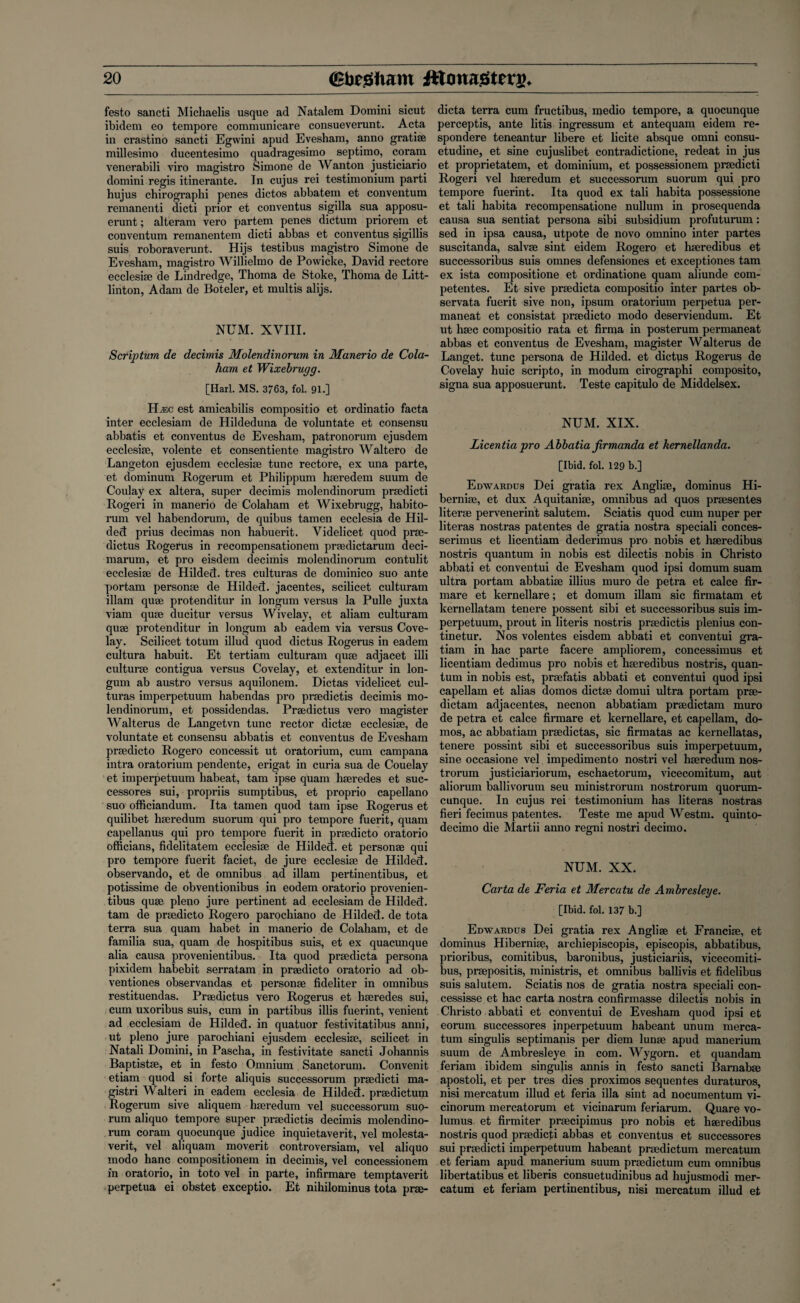festo sancti Michaelis usque ad Natalem Domini sicut ibidem eo tempore communicare consueverunt. Acta in crastino sancti Egwini apud Evesham, anno gratiae millesimo ducentesimo quadragesimo septimo, coram venerabili viro magistro Simone de Wanton justiciario domini regis itinerante. In cujus rei testimonium parti hujus chirographi penes dictos abbatem et conventum remanenti dicti prior et conventus sigilla sua apposu- erunt; alteram vero partem penes dictum priorem et conventum remanentem dicti abbas et conventus sigillis suis roboraverunt. Hijs testibus magistro Simone de Evesham, magistro Willielmo de Powicke, David rectore ecclesiae de Lindredge, Thoma de Stoke, Thoma de Litt- linton, Adam de Boteler, et multis alijs. NUM. XVIII. Scriptum de decimis Molendinorum in Manerio de Cola- ham, et Wixebrugg. [Harl. MS. 3763, fol. 91.] H^:c est amicabilis compositio et ordinatio facta inter ecclesiam de Hildeduna de voluntate et consensu abbatis et conventus de Evesham, patronorum ejusdem ecclesiae, volente et consentiente magistro Waltero de Langeton ejusdem ecclesiae tunc rectore, ex una parte, et dominum Rogerum et Philippum haeredem suum de Coulay ex altera, super decimis molendinorum praedicti Rogeri in manerio de Colaham et Wixebrugg, habito- rum vel habendorum, de quibus tamen ecclesia de Hil- deft prius decimas non habuerit. Videlicet quod prae- dictus Rogerus in recompensationem praedictarum deci- marum, et pro eisdem decimis molendinorum contulit ecclesiae de Hildect. tres culturas de dominico suo ante portam personae de Hildect. jacentes, scilicet culturam illam quae protenditur in longum versus la Pulle juxta viam quae ducitur versus Wivelay, et aliam culturam quae protenditur in longum ab eadem via versus Cove- lay. Scilicet totum illud quod dictus Rogerus in eadem cultura habuit. Et tertiam culturam quae adjacet illi culturae contigua versus Covelay, et extenditur in lon¬ gum ab austro versus aquilonem. Dictas videlicet cul¬ turas imperpetuum habendas pro praedictis decimis mo¬ lendinorum, et possidendas. Praedictus vero magister Walterus de Langetvn tunc rector dictae ecclesiae, de voluntate et consensu abbatis et conventus de Evesham praedicto Rogero concessit ut oratorium, cum campana intra oratorium pendente, erigat in curia sua de Couelay et imperpetuum habeat, tam ipse quam haeredes et suc¬ cessors sui, propriis sumptibus, et proprio capellano suo officiandum. Ita tamen quod tam ipse Rogerus et quilibet haeredum suorum qui pro tempore fuerit, quam capellanus qui pro tempore fuerit in praedicto oratorio officians, fidelitatem ecclesiae de Hildect. et personae qui pro tempore fuerit faciet, de jure ecclesiae de Hildect. observando, et de omnibus ad illam pertinentibus, et potissime de obventionibus in eodem oratorio provenien- tibus quae pleno jure pertinent ad ecclesiam de Hildect. tam de praedicto Rogero parochiano de Hildect. de tota terra sua quam habet in manerio de Colaham, et de familia sua, quam de hospitibus suis, et ex quacunque alia causa provenientibus. Ita quod praedicta persona pixidem liabebit serratam in praedicto oratorio ad ob- ventiones observandas et personae ficleliter in omnibus restituendas. Praedictus vero Rogerus et haeredes sui, cum uxoribus suis, cum in partibus illis fuerint, venient ad ecclesiam de Hildect. in quatuor festivitatibus anni, ut pleno jure parochiani ejusdem ecclesiae, scilicet in Natali Domini, in Pascha, in festivitate sancti Johannis Baptistae, et in festo Omnium Sanctorum. Convenit etiam quod si forte aliquis successorum praedicti ma- gistri Walteri in eadem ecclesia de Hildect. praedictum Rogerum sive aliquem haeredum vel successorum suo¬ rum aliquo tempore super praedictis decimis molendino¬ rum coram quocunque judice inquietaverit, vel molesta- verit, vel aliquam moverit controversiam, vel aliquo modo hanc compositionem in decimis, vel concessionem in oratorio, in toto vel in parte, infirmare temptaverit perpetua ei obstet exceptio. Et nihilominus tota prae¬ dicta terra cum fructibus, medio tempore, a quocunque perceptis, ante litis ingressum et antequam eidem re¬ sponded teneantur libere et licite absque omni consu- etudine, et sine cujuslibet contradictione, redeat in jus et proprietatem, et dominium, et possessionem praedicti Rogeri vel haeredum et successorum suorum qui pro tempore fuerint. Ita quod ex tali habita possessione et tali habita recompensatione nullum in prosequenda causa sua sentiat persona sibi subsidium profuturum: sed in ipsa causa, utpote de novo omnino inter partes suscitanda, salvae sint eidem Rogero et haeredibus et successoribus suis omnes defensiones et exceptiones tam ex ista compositione et ordinatione quam aliunde com- petentes. Et sive praedicta compositio inter partes ob- servata fuerit sive non, ipsum oratorium perpetua per- maneat et consistat praedicto modo deserviendum. Et ut haec compositio rata et firma in posterum permaneat abbas et conventus de Evesham, magister Walterus de Langet. tunc persona de Hilded. et dictus Rogerus de Covelay huic scripto, in modum cirographi composito, signa sua apposuerunt. Teste capitulo de Middelsex. NUM. XIX. Licentia pro Abbatia firmanda et kernellanda. [Ibid. fol. 129 b.] Edwardus Dei gratia rex Angliae, dominus Hi- berniae, et dux Aquitaniae, omnibus ad quos praesentes literae pervenerint salutem. Sciatis quod cum nuper per literas nostras patentes de gratia nostra speciali conces- serimus et licentiam dederimus pro nobis et haeredibus nostris quantum in nobis est dilectis nobis in Christo abbati et conventui de Evesham quod ipsi domum suam ultra portam abbatiae illius muro de petra et calce fir- mare et kernellare; et domum illam sic firmatam et kernellatam tenere possent sibi et successoribus suis im¬ perpetuum, prout in literis nostris praedictis plenius con- tinetur. Nos volentes eisdem abbati et conventui gra- tiam in hac parte facere ampliorem, concessimus et licentiam dedimus pro nobis et haeredibus nostris, quan¬ tum in nobis est, praefatis abbati et conventui quod ipsi capellam et alias domos dictae domui ultra portam prae- dictam adjacentes, necnon abbatiam praedictam muro de petra et calce firmare et kernellare, et capellam, do¬ mos, ac abbatiam praedictas, sic firmatas ac kernellatas, tenere possint sibi et successoribus suis imperpetuum, sine occasione vel impedimento nostri vel haeredum nos- trorum justiciariorum, eschaetorum, vicecomitum, aut aliorum ballivorum seu ministrorum nostrorum quorum- cunque. In cujus rei testimonium has literas nostras fieri fecimus patentes. Teste me apud Westm. quinto- decimo die Martii anno regni nostri decimo. NUM. XX. Carta de Feria et Mercatu de Ambresleye. [Ibid. fol. 137 b.] Edwardus Dei gratia rex Angliae et Franciae, et dominus Hiberniae, archiepiscopis, episcopis, abbatibus, prioribus, comitibus, baronibus, justiciariis, vicecomiti- bus, praepositis, ministris, et omnibus ballivis et fidelibus suis salutem. Sciatis nos de gratia nostra speciali con- cessisse et hac carta nostra confirmasse dilectis nobis in Christo abbati et conventui de Evesham quod ipsi et eorum successores inperpetuum habeant unum merca- tum singulis septimanis per diem lunae apud manerium suum de Ambresleye in com. Wygorn. et quandam feriam ibidem singulis annis in festo sancti Barnabae apostoli, et per tres dies proximos sequentes duraturos, nisi mercatum illud et feria ilia sint ad nocumentum vi- cinorum mercatorum et vicinarum feriarum. Quare vo- lumus et firmiter praecipimus pro nobis et haeredibus nostris quod praedicti abbas et conventus et successores sui praedicti imperpetuum habeant praedictum mercatum et feriam apud manerium suum praedictum cum omnibus libertatibus et liberis consuetudinibus ad hujusmodi mer¬ catum et feriam pertinentibus, nisi mercatum illud et