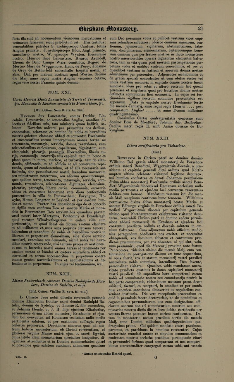 feria ilia sint ad nocumentum vicinorum mercatorum et vicinarura feriarum, sicut prsedictum est. Hiis testibus : venerabilibus patribus S. archiepiscopo Cantuar. totius Angliae primate ; J. archiepiscopo Ebor. Angl. primate, cancellario nostro, W. episcopo Wynton, thesaurario nostro, Henrico duce Lancastrise, Ricardo Arundell, Thoma de Bello Campo Warr. comitibus, Rogero de Mortuo Mari de Wyggemore, Henr. de Percy, Johanne de Grey de Retherfeld seneschallo hospitii nostri, et aliis. Dat. per manum nostram apud Westm. decimo die Maij anno regni nostri Anglise vicesimo octavo, regni vero nostri Franci* quinto decimo. NUM. XXI. Carta Henrici Ducis Lancastrice de Terris et Tenementis, Sfc. Monachis de Evesham concessis in Penwortham, Sfc. [MS. Cotton. Nero D. m. fol. 246.] Henricus dux Lancastrise, comes Derbise, Lin- colniae, Leycestrise, ac senescallus Anglise, omnibus di- lectis et fidelibus suis, tam ministris quam ballivis, sa- lutem. Noverint universi per prsesentes nos dedisse, concessisse, relaxasse et omnino de nobis et hseredibus nostris quietum clamasse abbati et conventui Eveshami* et successoribus eorum imperpetuum omnes terras ac tenementa, messuagia, servicia, domus, reversiones, cum advocationibus ecclesiarum, capellarum, dignitatum, cum elemosinis, piscarijs, pannagijs, libertatibus, liberis cu- rijs, communijs, estoverijs suis capiendi tam in bosco et piano quam in mora, marisco, et turbarijs, tam de clau- dendo, edificando, et ad edificia et ad constructa repa- randa, quam ad comburendum, et ad alia necessaria sua facienda, sine perturbatione nostri, hseredum nostrorum seu ministrorum nostrorum, seu aliorum quorumcunque, quse quidem terrse, tenementa, messuagia, servicia, com- munia, reversiones, advocationes, dignitates, elemosinse, piscarise, pannagia, liberse curise, communia, estoveria abbas et conventus habuerunt ante diem confectionis prsesentium in villa de Penwortham, Faryngton, Ho- wyke, Hoton, Longeton et Leylond, et per easdem bun- das et metas. Prseter has donationes ego do et concedo et sigillo meo confirmo Deo et sanctse Marise et mona¬ chis in Penwortham Deo servientibus quandam partem vasti nostri inter Martynns, Bothomny et Brandelegh quod vocatur Whadycthegrenes in eadem villa cum pertinentijs, et quod liceat eis dictum vastum claudere et ad utilitatem et^usus suos proprios clausum tenere ; habendum et tenendum de nobis et hseredibus nostris in liberam et perpetuam elemosinam, sine aliquo servicio sseculari, exactione seu demanda, nichil nobis vel hsere¬ dibus nostris reservando, nisi tantum preces et orationes; et nos et hseredes nostri omnes terras et tenementa per easdem metas et bundas et csetera supradicta abbati et conventui et eorum successoribus in perpetuum contra omnes gentes warantizabimus et acquietabimus et de- fendemus in perpetuum. In cujus rei testimonium, &c. NUM. XXII. Literce Fraternitatis concessce Domino Radulpho de Bote- laro, Domino de Sydeley, et alijs. [Bibl. Cotton. Vitellius E. xvn. fol. 249.] In Christo Jesu nobis dilectis reverendis personis dominse Elizabeth* Botelar uxori domini Radulphi Bo- telar, domini de Sydeley, et Thom* R. filio eorundem, et Johanni Hende, et J. H. filijs ejusdem Elizabeth*, permissione divina abbas monasterij Eveshami* et ejus¬ dem loci conventus, ad Romanam ecclesiam nullo medio pert mentis salutem, et per orationum suffragia regna coelestia promereri. Devotiones sinceras quas ad nos¬ trum habetis monasterium, ob Christi reverentiam, et glorios* virginis Mari* matris ejus, et sancti Egwini, cujus titulo idem monasterium specialiter insignitur, di- ligentius attendentes et in Domino commendantes quoad eo pr*cipue qu* salutem continent aniinarum quantum cum Deo possumus vobis et cuilibet vestrum vices cupi- mus refundere salutares; idcirco omnium missarum, ora¬ tionum, jejuniorum, vigiliarum, abstinentiarum, labo- rum, disciplinarum, elemosinarum, c*terorumque bono- rum omnium qu* per fratres nostros in dicto monasterio nostro misericorditer operari dignabitur dementia Salva- toris, tam in vita quam post mortem participationes per- petuas vobis et cuilibet vestrum concedimus, et vos et quemlibet vestrum in fratrem et sororem domus nostr* admittimus per pr*sentes. Adjicientes nichilominus et de gratia speciali concedentes ut cum obitus vester vel unius vestrum memoria in capitulo domus nostr* fuerit nunciata, idem pro vobis et altero vestrum fiet quoad pr*missa et singularia quod pro fratribus domus nostr* defunctis communiter fieri consuevit. In cujus rei tes¬ timonium sigillum nostrum commune pr*sentibus est appensum. Data in capitulo nostro Eveshami* tertio die mensis Januarij, anno regni regis Henrici .... post conquestum Angli*a.et anno Domini millesimo quadringentesimo. Consimiles Cart* confraternitatis concess* sunt domino Bose de Montfort; Johanni duci Bedfordi*; Cecili* matri regis E. imtt. Ann* duciss* de Bu- kyngham. NUM. XXIII. Litera certificatoria pro Visitatione. [Ibid.] Reverendo in Christo patri ac domino domino Willelmo Dei gratia abbati monasterij de Perschore ordinis sancti Benedicti, Wygorniensis diocesis, a pr*- sidente et capitulo generali dicti ordinis apud North¬ ampton ultimo celebrato visitatori legitime deputato; sui humiles confratres et devoti Johannes permissione divina abbas monasterij Eveshami* ordinis sancti Bene¬ dicti Wigorniensis diocesis ad Romanam ecclesiam nullo medio pertinentis et ejusdem loci conventus reverentias debitas cum honore. Mandatum vestrum ix°. die men¬ sis Maij recepimus continens hunc tenorem. Willelmus permissione divina abbas monasterij beat* Mari* et sanct* Edburg* virginis de Perschore ordinis sancti Be¬ nedicti Wygorniensis diocesis per capitulum generale ultimo apud Northamptonam celebratum visitator depu- tatus, venerabili Christo patri et domino eadem permis¬ sione abbati monasterij de Evesham et ejusdem loci conventui pr*dict* ordinis et diocesis salutem in om¬ nium Salvatore. Cum adjunctum nobis officium studio- sius peragendum obedientia nos excitet, et necessitas obsequendi, vos dominum abbatem et conventum pr*- dictos pr*munimus, per vos absentes, si qui sint, volu- mus pr*muniri, quod die Mercurij proximo ante festum Pentecostes, videlicet ultimo die mensis Maij, cum con- tinuatione et prorogatione dierum ex tunc sequentium, si opus fuerit, vos et statum monasterij vestri pr*dicti auctoritate nobis commissa, intendimus, Deo favente, personaliter visitare. Quocirca vobis mandamus aucto¬ ritate pr*dicta quatinus in domo capitulari monasterij vestri pr*dicti, die supradicto hora competenti coram nobis vel commissario nostro seu commissarijs nostris in hac parte compareatis, visitationem nostram prout decet subituri, facturi, et recepturi, in omnibus et per omnia qu* canonic* sanctiones dictaverint et regularibus con- veniant institutis. Die vero receptionis pr*sentium et quid in praemissis facere decreveritis, ac de nominibus et cognominibus pr*munitorum una cum designatione offi- ciorum suorum nos vel commissarium nostrum seu com- missarios nostros dictis die et loco debite certificetis per vestras literas patentes harum seriem continentes. Da¬ tum in monasterio nostro pr*dicto tertio die mensis Maij, anno Dominj millesimo quadringentesimo qua- dragesimo primo. Cui quidem mandato vestro paruimus, paremus, et parebimus in omnibus reverenter. Cujus auctoritate mandati omnes et singulos commonachos et confratres nostros ecclesi* pr*dict* peremptorie citari et pr*inuniri fecimus quod compareant et nos compare- bimus conventualiter congregati coram vobis aut vestris VOL. II. Annusest secundus Henrici quarti. G