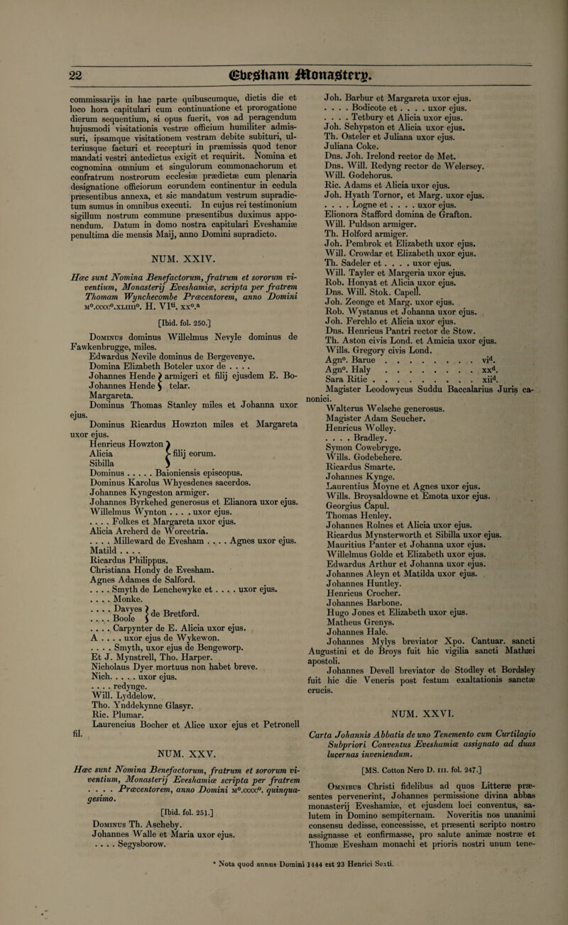 commissarijs in hac parte quibuscumque, dictis die et loco hora capitulari cum continuatione et prorogatione dierum sequentium, si opus fuerit, vos ad peragendum hujusmodi visitationis vestrae officium humiliter admis- suri, ipsamque visitationem vestram debite subituri, ul- teriusque facturi et recepturi in praemissis quod tenor mandati vestri antedictus exigit et requirit. Nomina et cognomina omnium et singulorum commonachorum et confratrum nostrorum ecclesi® prsedictae cum plenaria designatione officiorum eorundem continentur in cedula praesentibus annexa, et sic mandatum vestrum supradic- tum sumus in omnibus executi. In cujus rei testimonium sigillum nostrum commune praesentibus duximus appo- nendum. Datum in domo nostra capitulari Eveshamiae penultima die mensis Maij, anno Domini supradicto. NUM. XXIV. Hcec sunt Nomina Benefactorum, fratrum et sororum vi- ventium, Monastery Eveshamice, scripta per fratrem Thornam Wynchecombe Prcecentorem, anno Domini M°.CCCC0.XLIIU°. H. VI« XX°.a [Ibid. fol. 250.] Dominus dominus Willelmus Nevyle dominus de Fawkenbrugge, miles. Edwardus Nevile dominus de Bergevenye. Domina Elizabeth Boteler uxor de . . . . Johannes Hende > armigeri et filij ejusdem E. Bo- Johannes Hende $ telar. Margareta. Dominus Thomas Stanley miles et Johanna uxor ejus. Dominus Iticardus Howzton miles et Margareta uxor ejus. Henricus Howzton ) Alicia > filij eorum. Sibilla J Dominus.Baioniensis episcopus. Dominus Karolus Whyesdenes sacerdos. Johannes Kyngeston armiger. Johannes Byrkehed generosus et Elianora uxor ejus. Willelmus Wynton .... uxor ejus. .... Folkes et Margareta uxor ejus. Alicia Archerd de Worcetria. .... Milleward de Evesham .... Agnes uxor ejus. Matild .... Ricardus Philippus. Christiana Hondy de Evesham. Agnes Adames de Salford. .... Smyth de Lenchewyke et . . . . uxor ejus. .... Monke. :::: Boo7ees Pe Bretford- .... Carpynter de E. Alicia uxor ejus. A ... . uxor ejus de Wykewon. .... Smyth, uxor ejus de Bengeworp. Et J. Mynstrell, Tho. Harper. Nicholaus Dyer mortuus non habet breve. Nich.uxor ejus. .... redynge. Will. Lyddelow. Tho. Ynddekynne Glasyr. Ric. Plumar. Laurencius Bocher et Alice uxor ejus et Petronell fil. NUM. XXV. Hcec sunt Nomina Benefactorum, fratrum et sororum vi- ventium. Monastery Eveshamice scripta per fratrem .... Prcecentorem, anno Domini m°.cccc°. quinqua- gesimo. [Ibid. fol. 251.] Dominus Th. Ascheby. Johannes Walle et Maria uxor ejus. .... Segysborow. Joh. Barbur et Margareta uxor ejus. .... Bodicote et . . . . uxor ejus. .... Tetbury et Alicia uxor ejus. Joh. Schypston et Alicia uxor ejus. Th. Osteler et Juliana uxor ejus. Juliana Coke. Dns. Joh. Irelond rector de Met. Dns. Will. Redyng rector de Welersey. Will. Godehorus. Ric. Adams et Alicia uxor ejus. Joh. Hyath Tornor, et Marg. uxor ejus. .... Logne et . . . . uxor ejus. Elionora .Stafford domina de Grafton. Will. Puldson armiger. Th. Holford armiger. Joh. Pembrok et Elizabeth uxor ejus. Will. Crowdar et Elizabeth uxor ejus. Th. Sadeler et . . . . uxor ejus. Will. Tayler et Margeria uxor ejus. Rob. Honyat et Alicia uxor ejus. Dns. Will. Stok. Capell. Joh. Zeonge et Marg. uxor ejus. Rob. Wystanus et Johanna uxor ejus. Joh. Ferchlo et Alicia uxor ejus. Dns. Henricus Pantri rector de Stow'. Th. Aston civis Lond. et Amicia uxor ejus. Wills. Gregory civis Lond. Agn°. Barue.vid. Agn°. Haly.xxd. Sara Ritic.xiid. Magister Leodowycus Suddu Baccalarius Juris ca- nonici. Walterus Welsche generosus. Magister Adam Seucher. Henricus Wolley. .... Bradley. Symon Cowebryge. Wills. Godebehere. Ricardus Smarte. Johannes Kynge. Laurentius Moyne et Agnes uxor ejus. Wills. Broysaldovvne et Emota uxor ejus. Georgius Capul. Thomas Henley. Johannes Rolnes et Alicia uxor ejus. Ricardus Mynsterworth et Sibilla uxor ejus. Mauritius Panter et Johanna uxor ejus. Willelmus Golde et Elizabeth uxor ejus. Edwardus Arthur et Johanna uxor ejus. Johannes Aleyn et Matilda uxor ejus. Johannes Huntley. Henricus Crocher. Johannes Barbone. Hugo Jones et Elizabeth uxor ejus. Matheus Grenys. Johannes Hale. Johannes Mylys breviator Xpo. Cantuar. sancti Augustini et de Broys fuit hie vigilia sancti Matheei apostoli. Johannes Devell breviator de Stodley et Bordsley fuit hie die Veneris post festum exaltationis sanctae crucis. NUM. XXVI. Carta Johannis Abbatis deuno Tenemento cum Curtilagio Subpriori Convenlus Eveshamice assignato ad duas lucernas inveniendum. [MS. Cotton Nero D. iii. fol. 247.] Omnibus Christi fidelibus ad quos Litterae prae- sentes pervenerint, Johannes permissione divina abbas monastery Eveshamiae, et ejusdem loci conventus, sa- lutem in Domino sempiternam. Noveritis nos unanimi consensu dedisse, concessisse, et prsesenti scripto nostro assignasse et confirmasse, pro salute animae nostrae et Thomae Evesham monachi et prioris nostri unum tene- * Nota quod annus Domini 1444 est 23 Henrici Sexti.