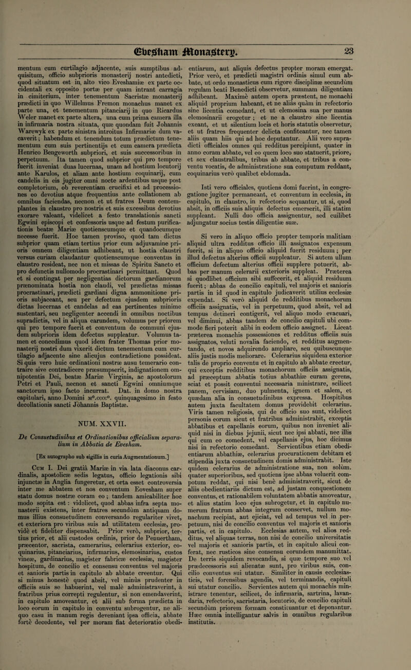 mentum cum curtilagio adjacente, suis sumptibus ad- quisitum, officio subprioris monastery nostri antedicti, quod situatum est in alto vico Eveshamiae ex parte oc- cidentali ex opposito portae per quam intrant carragia in cimiterium, inter tenementum Sacristae monastery praedicti in quo Willelmus Fremon monachus manet ex parte una, et tenementum pitanciarij in quo Ricardus Weler manet ex parte altera, una cum prima camera ilia in infirmaria nostra situata, quae quondam fuit Johannis Warewyk ex parte sinistra introitus Infirmariae dum va- caverit; habendum et tenendum totum praedictum tene¬ mentum cum suis pertinentijs et cum camera praedicta Henrico Bengeworth subpriori, et suis successoribus in perpetuum. Ita tamen quod subprior qui pro tempore fuerit inveniat duas lucernas, unam ad hostium locutorij ante Karulos, et aliam ante hostium coquinarij, cum candelis in eis jugiter omni nocte ardentibus usque post completorium, ob reverentiam crucifixi et ad processio- nes eo devotius atque frequentius ante collationem ab omnibus faciendas, necnon et ut fratres Deum contem- plantes in claustro pro nostris et suis excessibus devotius exorare valeant, videlicet a festo translationis sancti Egwini episcopi et confessoris usque ad festurn purifica- tionis beatse Marise quotienscumque et quandocumque necesse fuerit. Hoc tamen proviso, quod tam dictus subprior quam etiam tertius prior cum adjuvamine pri- oris omnem diligentiam adhibeant, ut hostia claustri versus curiam claudantur quotienscumque conventus in claustro resideat, nec non et missas de Spiritu Sancto et pro defunctis nullomodo procrastinari permittant. Quod et si contingat per negligentias dictorum gardianorum prsenominata hostia non claudi, vel praedictas missas procrastinari, praedicti gardiani digna ammonitione pri- oris subjaceant, seu per defectum ejusdem subprioris dictas lucernas et candelas ad eas pertinentes minime sustentari, seu negligenter accendi in omnibus noctibus supradictis, vel in aliqua earundem, volumus per priorem qui pro tempore fuerit et conventual de communi ejus¬ dem subprioris idem defectus suppleatur. Yolumus ta¬ men et concedimus quod idem frater Thomas prior mo¬ nastery nostri dum vixerit dictum tenementum cum cur¬ tilagio adjacente sine alicujus contradictione possideat. Si quis vero huic ordinationi nostrae ausu temerario con- traire sive contradicere prsesumpserit, indignationem om- nipotentis Dei, beatse Marise Virginis, ac apostolorum Petri et Pauli, necnon et sancti Egwini omniumque sanctorum ipso facto incurrat. Dat. in domo nostra capitulari, anno Domini m°.cccc°. quinquagesimo in festo decollation^ sancti Johannis Baptistse. NUM. XXVII. De Consuetudinibus et Ordinationibus officialium separa- lium in Abbatia de Evesham. [Ex autographo sub sigillis in curia Augmentationum.] Cum I. Dei gratia Marise in via lata diaconus car- dinalis, apostolicse sedis legatus, officio legationis sibi injunctse in Anglia fungeretur, et orta esset controversia inter me abbatem et nos conventum Eovesham super statu domus nostrse coram eo; tandem amicabiliter hoc modo sopita est: videlicet, quod abbas infra septa mo- nasterii existens, inter fratres secundum antiquam do¬ mus illius consuetudinem conversando regulariter vivet, et exteriora pro viribus suis ad utilitatem ecclesise, pro¬ vide et fideliter dispensabit. Prior verb, subprior, ter¬ tius prior, et alii custodes ordinis, prior de Penuertham, prsecentor, sacrista, camerarius, celerarius exterior, co- quinarius, pitanciarius, infirmarius, elemosinarius, custos vinese, gardinarius, magister fabricse ecclesise, magister hospitum, de concilio et consensu conventus vel majoris et sanioris partis in capitulo ab abbate creentur. Qui si minus honestb quod absit, vel minus prudenter in officiis suis se habuerint, vel male administraverint, a fratribus prius correpti regulentur, si non emendaverint, in capitulo amoveantur, et alii sub forma prsedicta in loco eorum in capitulo in conventu subrogentur, ne ali- quo casu in manum regis deveniant ipsa officia, abbate forte decedente, vel per moram fiat deteriorate obedi- entiarum, aut aliquis defectus propter moram emergat. Prior vero, et praedicti magistri ordinis simul cum ab¬ bate, ut ordo monasticus cum rigore discipline secundum regulam beati Benedicti observetur, summam diligentiam adhibeant. Maxime autem opera prestent, ne monachi aliquid proprium habeant, et ne alias quam in refectorio sine licentia comedant, et ut elemosina sua per manus elemosinarii erogetur ; et ne a claustro sine licentia exeant, et ut silentium locis et horis statutis observetur, et ut fratres frequenter delicta confiteantur, nec tamen aliis quam hiis qui ad hoc deputantur. Alii vero supra- dicti officiales omnes qui redditus percipiunt, quater in anno coram abbate, vel eo quern loco suo statuerit, priore, et sex claustralibus, tribus ab abbate, et tribus a con¬ ventu vocatis, de administratione sua cornputum reddant, coquinarius vero qualibet ebdomada. Isti vero officiales, quotiens domi fuerint, in congre- gatione jugiter permaneant, et conventum in ecclesia, in capitulo, in claustro, in refectorio sequantur, ut si, quod absit, in officiis suis aliquis defectus emerserit, illi statim suppleant. Nulli duo officia assignentur, sed cuilibet adjungatur socius testis diligentise suae. Si vero in aliquo officio propter temporis malitiam aliquid ultra redditus officio illi assignatos expensum fuerit, si in aliquo officio aliquid fuerit residuum; per illud defectus alterius officii suppleatur. Si autem ullum officium defectum alterius officii supplere potuerit, ab¬ bas per manum celerarii exterioris suppleat. Prseterea si quodlibet officium sibi suffecerit, et aliquid residuum fuerit; abbas de concilio capituli, vel majoris et sanioris partis in id quod in capitulo judicaverit utilius ecclesise expendat. Si verb aliquid de redditibus monachorum officiis assignatis, vel in perpetuum, quod absit, vel ad tempus detineri contigerit, vel aliquo modo evacuari, vel diminui, abbas tandem de concilio capituli ubi com¬ mode fieri poterit alibi in eodem officio assignet. Liceat prseterea monachis possessiones et redditus officiis suis assignatos, veluti novalia faciendo, et redditus augmen- tando, et novos adquirendo ampliare, seu quibuscunque aliis justis modis meliorare. Celerarius siquidem exterior tabs de proprio conventu et in capitulo ab abbate creetur, qui exceptis redditibus monachorum officiis assignatis, ad prseceptum abbatis totius abbathise curam gerens, sciat et possit conventui necessaria ministrare, scilicet panem, cervisiam, duo pulmenta, ignem et salem, et quaedam alia in consuetudinibus expressa. Hospitibus autem juxta facultatem domus providebit celerarius. Yiris tamen religiosis, qui de officio suo sunt, videlicet personis eorum sicut et fratribus administrabit, exceptis abbatibus et capellanis eorum, quibus non inveniet ali¬ quid nisi in diebus jejunii, sicut nec ipsi abbati, nec illis qui cum eo comedent, vel capellanis ejus, hoc dicimus nisi in refectorio comedant. Servientibus etiam obedi- entiarum abbathise, celerarius procurationem debitam et stipendia juxta consuetudinem domis administrabit. Iste quidem celerarius de administratione sua, non solum, quater superioribus, sed quotiens ipse abbas voluerit com- potum reddat, qui nisi bene administraverit, sicut de aliis obedientiariis dictum est, ad justam conquestionem conventus, et rationabilem voluntatem abbatis amoveatur, et alius statim loco ejus subrogetur, et in capitulo nu- inerum fratrum abbas integrum conservet, nullum mo- nachum recipiat, aut ejiciat, vel ad tempus vel in per¬ petuum, nisi de concilio conventus vel majoris et sanioris partis, et in capitulo. Ecclesias autem, vel alios red¬ ditus, vel aliquas terras, non nisi de concilio universitatis vel majoris et sanioris partis, et in capitulo alicui con- ferat, nec rusticos sine consensu eorundem manumittat. De terris siquidem revocandis, si quae tempore suo vel praedecessoris sui alienatae sunt, pro viribus suis, con¬ cilio conventus sui utatur. Similiter in causis ecclesias- ticis, vel forensibus agendis, vel terminandis, capituli sui utatur concilio. Servientes autem qui monachis min¬ istrare tenentur, scilicet, de infirmaria, sartrina, lavan- daria, refectorio, sacristaria, locutorio, de concilio capituli secundum priorem formam constiluantur et deponantur. Haec omnia intelligantur salvis in omnibus regularibus institutis.
